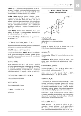 Farmacopeia Brasileira, 5ª edição
aa575
Sulfatos (5.3.2.2). Dissolver 3,2 g da amostra em 40 mL
de água e prosseguir conforme descrito em Ensaio limite
para sulfatos, utilizando 1 mL da solução padrão de ácido
sulfúrico 0,005 M. No máximo 0,015% (150 ppm).
Metais Pesados (5.3.2.3). Utilizar Método I. Pesar,
exatamente, cerca de 2 g da amostra e dissolver em
hidróxido de sódio SR. Diluir para 25 mL com água e
proceder conforme descrito em Ensaio limite para metais
pesados. Após a adição do reagente tioacetamida e diluição
com água, homogeneizar e aquecer a 80 °C, deixando em
seguida em repouso por 2 minutos. No máximo 0,001%
(10 ppm).
Água (5.2.20). Forma anidra: determinar em 2 g da
amostra. No máximo 1%. Forma hidratada: determinar em
0,5 g da amostra. Entre 7,5 e 9,0%.
Cinzas sulfatadas (5.2.10). Determinar em 1 g da amostra.
No máximo 0,1%.
TESTES DE SEGURANÇA BIOLÓGICA
Ácido cítrico destinado à produção de preparação parenteral
cumpre com os seguintes testes adicionais.
Esterilidade (5.5.3.2.1). Cumpre o teste.
Endotoxinas bacterianas (5.5.2.2). No máximo 0,5 UE/
mg de ácido cítrico anidro, se o produto acabado não for
submetido a um procedimento posterior de remoção de
endotoxinas bacterianas.
DOSEAMENTO
Pesar, exatamente, cerca de 0,5 g da amostra e dissolver
em 50 mL de água, aquecendo brandamente, se necessário,
até dissolução completa. Titular com hidróxido de sódio M
SV, usando fenolftaleína SI como indicador. Cada mL de
hidróxido de sódio M SV equivale a 64,040 mg de C6
H8
O7
.
EMBALAGEM E ARMAZENAMENTO
Em recipientes bem fechados.
ROTULAGEM
Observar a legislação vigente.
CLASSE TERAPÊUTICA
Acidulante.
ÁCIDO DESIDROCÓLICO
Acidum dehydrocholicum
C24
H34
O5
; 402,52
ácido desidrocólico; 00157
Ácido (5β)-3,7,12-trioxocolan-24-óico
[81-23-2]
Contém, no mínimo, 98,5% e, no máximo, 101,0% de
C24
H34
O5
, em relação à substância dessecada.
DESCRIÇÃO
Características físicas. Pó branco, inodoro e de sabor
amargo.
Solubilidade. Muito pouco solúvel em água e éter
etílico, pouco solúvel em ácido acético glacial, etanol e
clorofórmio.
Constantes físico-químicas
Faixa de fusão (5.2.2): 231 °C a 240 °C. A faixa entre o
início e o ﬁm da fusão não excede a 3 °C.
Poder rotatório especíﬁco (5.2.8): +29,0° a +32,5º.
Determinar em solução a 2% (p/v) em dioxana.
IDENTIFICAÇÃO
A. O espectro de absorção no infravermelho (5.2.14) da
amostra, previamente dessecada, dispersa em brometo
de potássio, apresenta máximos de absorção somente
nos mesmos comprimentos de onda e com as mesmas
intensidades relativas daqueles observados no espectro de
ácido desidrocólico SQR, preparado de maneira idêntica.
B. Dissolver 5 mg da amostra em 1 mL de ácido sulfúrico
e uma gota de solução de formaldeído. Após cinco minutos
adicionar 5 mL de água. A solução adquire coloração
amarela e azul-esverdeada ﬂuorescente.
ENSAIOS DE PUREZA
Bário. Dissolver 2 g de amostra em 100 mL de água e
ferver por 2 minutos. Adicionar 2 mL de ácido clorídrico
SR e ferver por mais 2 minutos, esfriar e ﬁltrar. Lavar o
ﬁltro com água e completar o volume para 100 mL com o
Volume 2_18_07_11.indd 575Volume 2_18_07_11.indd 575 18/07/2011 09:26:2218/07/2011 09:26:22
 