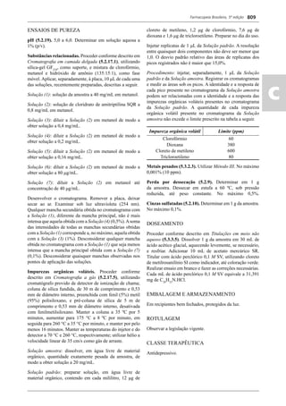 Farmacopeia Brasileira, 5ª edição
ac
809
ENSAIOS DE PUREZA
pH (5.2.19). 5,0 a 6,0. Determinar em solução aquosa a
1% (p/v).
Substâncias relacionadas. Proceder conforme descrito em
Cromatograﬁa em camada delgada (5.2.17.1), utilizando
sílica-gel GF254
, como suporte, e mistura de clorofórmio,
metanol e hidróxido de amônio (135:15:1), como fase
móvel. Aplicar, separadamente, à placa, 10 μL de cada uma
das soluções, recentemente preparadas, descritas a seguir.
Solução (1): solução da amostra a 40 mg/mL em metanol.
Solução (2): solução de cloridrato de amitriptilina SQR a
0,8 mg/mL em metanol.
Solução (3): diluir a Solução (2) em metanol de modo a
obter solução a 0,4 mg/mL.
Solução (4): diluir a Solução (2) em metanol de modo a
obter solução a 0,2 mg/mL.
Solução (5): diluir a Solução (2) em metanol de modo a
obter solução a 0,16 mg/mL.
Solução (6): diluir a Solução (2) em metanol de modo a
obter solução a 80 μg/mL.
Solução (7): diluir a Solução (2) em metanol até
concentração de 40 μg/mL.
Desenvolver o cromatograma. Remover a placa, deixar
secar ao ar. Examinar sob luz ultravioleta (254 nm).
Qualquer mancha secundária obtida no cromatograma com
a Solução (1), diferente da mancha principal, não é mais
intensa que aquela obtida com a Solução (4) (0,5%).Asoma
das intensidades de todas as manchas secundárias obtidas
com a Solução (1) corresponde a, no máximo, aquela obtida
com a Solução (3) (1%). Desconsiderar qualquer mancha
obtida no cromatograma com a Solução (1) que seja menos
intensa que a mancha principal obtida com a Solução (7)
(0,1%). Desconsiderar quaisquer manchas observadas nos
pontos de aplicação das soluções.
Impurezas orgânicas voláteis. Proceder conforme
descrito em Cromatograﬁa a gás (5.2.17.5), utilizando
cromatógrafo provido de detector de ionização de chama;
coluna de sílica fundida, de 30 m de comprimento e 0,53
mm de diâmetro interno, preenchida com fenil (5%) metil
(95%) polisiloxano, e pré-coluna de sílica de 5 m de
comprimento e 0,53 mm de diâmetro interno, desativada
com fenilmetilsiloxano. Manter a coluna a 35 ºC por 5
minutos, aumentar para 175 °C a 8 ºC por minuto, em
seguida para 260 °C a 35 °C por minuto, e manter por pelo
menos 16 minutos. Manter as temperaturas do injetor e do
detector a 70 °C e 260 °C, respectivamente; utilizar hélio a
velocidade linear de 35 cm/s como gás de arraste.
Solução amostra: dissolver, em água livre de material
orgânico, quantidade exatamente pesada da amostra, de
modo a obter solução a 20 mg/mL.
Solução padrão: preparar solução, em água livre de
material orgânico, contendo em cada mililitro, 12 μg de
cloreto de metileno, 1,2 μg de clorofórmio, 7,6 μg de
dioxana e 1,6 μg de tricloroetileno. Preparar no dia do uso.
Injetar replicatas de 1 μL da Solução padrão. A resolução
entre quaisquer dois componentes não deve ser menor que
1,0. O desvio padrão relativo das áreas de replicatas dos
picos registrados não é maior que 15,0%.
Procedimento: injetar, separadamente, 1 μL da Solução
padrão e da Solução amostra. Registrar os cromatogramas
e medir as áreas sob os picos. A identidade e a resposta de
cada pico presente no cromatograma da Solução amostra
podem ser relacionadas com a identidade e a resposta das
impurezas orgânicas voláteis presentes no cromatograma
da Solução padrão. A quantidade de cada impureza
orgânica volátil presente no cromatograma da Solução
amostra não excede o limite prescrito na tabela a seguir.
Impureza orgânica volátil Limite (ppm)
Clorofórmio 60
Dioxana 380
Cloreto de metileno 600
Tricloroetileno 80
Metais pesados (5.3.2.3). Utilizar Método III. No máximo
0,001% (10 ppm).
Perda por dessecação (5.2.9). Determinar em 1 g
da amostra. Dessecar em estufa a 60 ºC, sob pressão
reduzida, até peso constante. No máximo 0,5%.
Cinzas sulfatadas (5.2.10). Determinar em 1 g da amostra.
No máximo 0,1%.
DOSEAMENTO
Proceder conforme descrito em Titulações em meio não
aquoso (5.3.3.5). Dissolver 1 g da amostra em 30 mL de
ácido acético glacial, aquecendo levemente, se necessário,
e resfriar. Adicionar 10 mL de acetato mercúrico SR.
Titular com ácido perclórico 0,1 M SV, utilizando cloreto
de metilrosanilínio SI como indicador, até coloração verde.
Realizar ensaio em branco e fazer as correções necessárias.
Cada mL de ácido perclórico 0,1 M SV equivale a 31,391
mg de C20
H23
N.HCl.
EMBALAGEM E ARMAZENAMENTO
Em recipientes bem fechados, protegidos da luz.
ROTULAGEM
Observar a legislação vigente.
CLASSE TERAPÊUTICA
Antidepressivo.
Volume 2_18_07_11.indd 809Volume 2_18_07_11.indd 809 18/07/2011 09:26:5618/07/2011 09:26:56
 