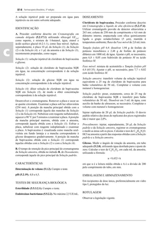 Farmacopeia Brasileira, 5ª edição
c
814
A solução injetável pode ser preparada em água para
injetáveis ou em outro solvente adequado.
IDENTIFICAÇÃO
A. Proceder conforme descrito em Cromatograﬁa em
camada delgada (5.2.17.1) utilizando sílica-gel GF254
,
como suporte, e mistura de 1-butanol, água, etanol e
ácido acético glacial (6:2:1:1), como fase móvel. Aplicar,
separadamente, à placa 10 μL da Solução (1), da Solução
(2) e da Solução (4), e 1 μL da amostra e da Solução (3),
recentemente preparadas, como segue.
Solução (1): solução injetável de cloridrato de bupivacaína
e glicose.
Solução (2): solução de cloridrato de bupivacaína SQR
em água, na concentração correspondente à da solução
injetável.
Solução (3): solução de glicose SQR em água na
concentração correspondente à da solução injetável.
Solução (4): diluir solução de cloridrato de bupivacaína
SQR em Solução (3), de modo a obter concentração
correspondente à da solução injetável.
Desenvolver o cromatograma. Remover a placa e secar ao
ar quente circulante. Examinar a placa sob luz ultravioleta
(254 nm). A posição da mancha principal obtida com a
Solução (1) corresponde àquela das manchas da Solução
(2) e da Solução (4). Nebulizar com reagente naftalenodiol,
aquecer a 90 °C por 5 minutos e examinar a placa.Aposição
da mancha principal marrom, obtida com a amostra,
corresponde àquela obtida com a Solução (3). Esfriar a
placa, nebulizar com reagente iodoplatinado e examinar
a placa. A bupivacaína é visualizada como mancha azul-
violeta em fundo laranja e a mancha correspondente à
glicose desaparece gradativamente. A posição da mancha
de bupivacaína obtida com a Solução (1) corresponde
àquelas obtidas com a Solução (2) e com a Solução (4).
B. O tempo de retenção do pico principal do cromatograma
da Solução amostra, obtida no método B. de Doseamento,
corresponde àquele do pico principal da Solução padrão.
CARACTERÍSTICAS
Determinação de volume (5.1.2). Cumpre o teste.
pH (5.2.19). 4,0 a 6,5.
TESTES DE SEGURANÇA BIOLÓGICA
Esterilidade (5.5.3.2.1). Cumpre o teste.
Endotoxinas bacterianas (5.5.2.2). No máximo 2,5 UE/mL.
DOSEAMENTO
Cloridrato de bupivacaína. Proceder conforme descrito
em Cromatograﬁa a líquido de alta eﬁciência (5.2.17.4).
Utilizar cromatógrafo provido de detector ultravioleta a
263 nm; coluna de 250 mm de comprimento e 4,6 mm de
diâmetro interno, empacotada com sílica quimicamente
ligada a grupo octadecilsilano (5 μm), mantida à
temperatura ambiente; ﬂuxo da Fase móvel de 2,0 mL/min.
Tampão fosfato pH 6,8: dissolver 1,94 g de fosfato de
potássio monobásico e 2,48 g de fosfato de potássio
dibásico em 1000 mL de água. Ajustar o pH, se necessário,
para 6,8 ± 0,05 com hidróxido de potássio M ou ácido
fosfórico M.
Fase móvel: mistura de acetonitrila e Tampão fosfato pH
6,8 (65:35). Ajustar o pH, se necessário, para 7,7 ± 0,02
com ácido fosfórico M.
Solução amostra: transferir volume da solução injetável
equivalente a 25 mg de cloridrato de bupivacaína para
balão volumétrico de 50 mL. Completar o volume com
metanol e homogeneizar.
Solução padrão: pesar, exatamente, cerca de 25 mg de
cloridrato de bupivacaína SQR e transferir para balão
volumétrico de 50 mL. Dissolver em 5 mL de água, com
auxilio de banho de ultrassom, se necessário. Completar o
volume com metanol e homogeneizar.
Injetar replicatas de 20 μL da Solução padrão. O desvio
padrão relativo das áreas de replicatas dos picos registrados
não é maior que 2,0%.
Procedimento: injetar, separadamente, 20 μL da Solução
padrão e da Solução amostra, registrar os cromatogramas
e medir as áreas sob os picos. Calcular o teor de C18
H28
N2
O.
HCl na amostra a partir das respostas obtidas com a Solução
padrão e a Solução amostra.
Glicose. Medir o ângulo de rotação da amostra, em tubo
adequado (5.2.8), utilizando água destilada para o ajuste do
zero. Calcular o teor de C6
H12
O6
, em cada mL da amostra,
utilizando a fórmula:
α ×9,452×A
em que α é a leitura média obtida e A é a divisão de 200
pelo comprimento do tubo, em mm.
EMBALAGEM E ARMAZENAMENTO
Em recipientes de dose única, preferencialmente em vidro
tipo I, protegidos da luz.
ROTULAGEM
Observar a legislação vigente.
Volume 2_18_07_11.indd 814Volume 2_18_07_11.indd 814 18/07/2011 09:26:5618/07/2011 09:26:56
 
