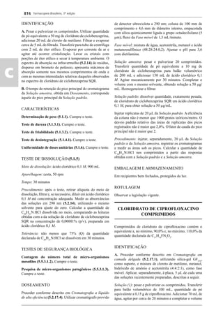 Farmacopeia Brasileira, 5ª edição
c
816
IDENTIFICAÇÃO
A. Pesar e pulverizar os comprimidos. Utilizar quantidade
do pó equivalente a 50 mg de cloridrato de ciclobenzaprina,
adicionar 20 mL de cloreto de metileno. Filtrar e evaporar
cerca de 5 mL do ﬁltrado. Transferir para tubo de centrífuga
com 2 mL de éter etílico. Evaporar por corrente de ar e
agitar até ocorrer cristalização. Lavar os cristais com
porções de éter etílico e secar à temperatura ambiente. O
espectro de absorção no infravermelho (5.2.14) do resíduo,
disperso em brometo de potássio, apresenta máximos de
absorção somente nos mesmos comprimentos de onda e
com as mesmas intensidades relativas daqueles observados
no espectro de cloridrato de ciclobenzaprina SQR.
B. O tempo de retenção do pico principal do cromatograma
da Solução amostra, obtida em Doseamento, corresponde
àquele do pico principal da Solução padrão.
CARACTERÍSTICAS
Determinação de peso (5.1.1). Cumpre o teste.
Teste de dureza (5.1.3.1). Cumpre o teste.
Teste de friabilidade (5.1.3.2). Cumpre o teste.
Teste de desintegração (5.1.4.1). Cumpre o teste.
Uniformidade de doses unitárias (5.1.6). Cumpre o teste.
TESTE DE DISSOLUÇÃO (5.1.5)
Meio de dissolução: ácido clorídrico 0,1 M, 900 mL
Aparelhagem: cesta, 50 rpm
Tempo: 30 minutos
Procedimento: após o teste, retirar alíquota do meio de
dissolução, ﬁltrar e, se necessário, diluir em ácido clorídrico
0,1 M até concentração adequada. Medir as absorvâncias
das soluções em 290 nm (5.2.14), utilizando o mesmo
solvente para ajuste do zero. Calcular a quantidade de
C20
H21
N.HCl dissolvida no meio, comparando as leituras
obtidas com a da solução de cloridrato de ciclobenzaprina
SQR na concentração de 0,00001% (p/v), preparada em
ácido clorídrico 0,1 M.
Tolerância: não menos que 75% (Q) da quantidade
declarada de C20
H21
N.HCl se dissolvem em 30 minutos.
TESTES DE SEGURANÇA BIOLÓGICA
Contagem do número total de micro-organismos
mesoﬁlos (5.5.3.1.2). Cumpre o teste.
Pesquisa de micro-organismos patogênicos (5.5.3.1.3).
Cumpre o teste.
DOSEAMENTO
Proceder conforme descrito em Cromatograﬁa a líquido
de alta eﬁciência (5.2.17.4). Utilizar cromatógrafo provido
de detector ultravioleta a 290 nm; coluna de 100 mm de
comprimento e 4,6 mm de diâmetro interno, empacotada
com sílica quimicamente ligada a grupo octadecilsilano (5
μm); ﬂuxo da Fase móvel de 1,5 mL/minuto.
Fase móvel: mistura de água, acetonitrila, metanol e ácido
metanossulfônico (48:28:24:0,2). Ajustar o pH para 3,6
com dietilamina.
Solução amostra: pesar e pulverizar 20 comprimidos.
Transferir quantidade de pó equivalente a 10 mg de
cloridrato de ciclobenzaprina para balão volumétrico
de 200 mL e adicionar 150 mL de ácido clorídrico 0,1
M. Agitar mecanicamente por 30 minutos. Completar o
volume com o mesmo solvente, obtendo solução a 50 μg/
mL. Homogeneizar e ﬁltrar.
Solução padrão: dissolver quantidade, exatamente pesada,
de cloridrato de ciclobenzaprina SQR em ácido clorídrico
0,1 M, para obter solução a 50 μg/mL.
Injetar replicatas de 20 L da Solução padrão. A eﬁciência
da coluna não é menor que 1000 pratos teóricos/metro. O
desvio padrão relativo das áreas de replicatas dos picos
registrados não é maior que 2,0%. O fator de cauda do pico
principal não é maior que 2.
Procedimento: injetar, separadamente, 20 L da Solução
padrão e da Solução amostra, registrar os cromatogramas
e medir as áreas sob os picos. Calcular a quantidade de
C20
H21
N.HCl nos comprimidos a partir das respostas
obtidas com a Solução padrão e a Solução amostra.
EMBALAGEM E ARMAZENAMENTO
Em recipientes bem fechados, protegidos da luz.
ROTULAGEM
Observar a legislação vigente.
CLORIDRATO DE CIPROFLOXACINO
COMPRIMIDOS
Comprimidos de cloridrato de ciproﬂoxacino contém o
equivalente a, no mínimo, 90,0% e, no máximo, 110,0% da
quantidade declarada de C17
H18
FN3
O3
.
IDENTIFICAÇÃO
A. Proceder conforme descrito em Cromatograﬁa em
camada delgada (5.2.17.1), utilizando sílica-gel GF254
,
como suporte, e mistura de cloreto de metileno, metanol,
hidróxido de amônio e acetonitrila (4:4:2:1), como fase
móvel. Aplicar, separadamente, à placa, 5 L de cada uma
das soluções recentemente preparadas, descritas a seguir.
Solução (1): pesar e pulverizar os comprimidos. Transferir
para balão volumétrico de 100 mL, quantidade de pó
equivalente a 0,15 g de ciproﬂoxacino. Adicionar 70 mL de
água, agitar por cerca de 20 minutos e completar o volume
Volume 2_18_07_11.indd 816Volume 2_18_07_11.indd 816 18/07/2011 09:26:5718/07/2011 09:26:57
 