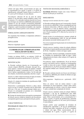 Farmacopeia Brasileira, 5ª edição
c
818
volume com água. Diluir, sucessivamente em água, até
as concentrações de 4 g/mL, 8 g/mL e 16 g/mL de
ciproﬂoxacino, utilizando Tampão fosfato de potássio 0,1
M, estéril, pH 8,0 (Solução 2) como diluente.
Procedimento: adicionar 20 mL de meio de cultura
número 11 em uma placa, esperar solidiﬁcar, juntar 5 mL
de inóculo a 1% e proceder conforme descrito em Ensaio
microbiológico de antibióticos (5.5.3.3.1), adicionando aos
cilindros 0,1 mL das soluções recentemente preparadas.
Calcular a potência da amostra, em μg de ciproﬂoxacino por
miligrama, a partir da potência do padrão e das respostas
obtidas com a Solução padrão e com a Solução amostra.
EMBALAGEM E ARMAZENAMENTO
Em recipientes bem fechados, à temperatura ambiente e
protegidos da luz.
ROTULAGEM
Observar a legislação vigente.
CLORIDRATO DE CIPROFLOXACINO
SOLUÇÃO OFTÁLMICA
Contém, no mínimo, 90,0% e, no máximo, 110,0% da
quantidade declarada de ciproﬂoxacino (C17
H18
FN3
O3
).
IDENTIFICAÇÃO
A. Proceder conforme descrito em Cromatograﬁa em
camada delgada (5.2.17.1), utilizando sílica-gel GF254
,
como suporte, e mistura de cloreto de metileno, metanol,
hidróxido de amônio e acetonitrila (4:4:2:1), como fase
móvel. Aplicar, separadamente, à placa, 3 L de cada uma
das soluções, recentemente preparadas, descritas a seguir.
Solução (1): diluir volume da amostra em água, de modo a
obter solução de ciproﬂoxacino a 0,3% (p/v).
Solução (2): solução de cloridrato de ciproﬂoxacino SQR
a 0,3% (p/v) em água.
Desenvolver o cromatograma. Remover a placa, deixar
secar ao ar por 15 minutos. Examinar sob luz ultravioleta
(254 nm e 336 nm). A mancha principal obtida com a
Solução (1) corresponde em posição, cor e intensidade
àquela obtida com a Solução (2).
B. O tempo de retenção do pico principal do cromatograma
da Solução amostra, obtida no método A. de Doseamento,
corresponde àquele do pico principal da Solução padrão.
CARACTERÍSTICAS
Determinação do volume (5.1.2). Cumpre o teste.
pH (5.2.19). 3,5 a 5,5.
TESTES DE SEGURANÇA BIOLÓGICA
Esterilidade (5.5.3.2.1). Cumpre com o teste. Utilizar o
Método de ﬁltração por membrana.
DOSEAMENTO
Empregar um dos métodos descritos a seguir.
A. Proceder conforme descrito em Cromatograﬁa a líquido
de alta eﬁciência (5.2.17.4). Utilizar cromatógrafo provido
de detector ultravioleta a 280 nm; coluna de 250 mm de
comprimento e 4 mm de diâmetro interno, empacotada
com sílica quimicamente ligada a grupo octadecilsilano (3
m a 10 m), mantida a 30 °C; ﬂuxo da Fase móvel de 1,5
mL/minuto.
Tampão fosfato de tetrabutilamônio: preparar solução de
fosfato de tetrabutilamônio 0,005 M, com pH ajustado
previamente com ácido fosfórico para 2,0  0,1.
Fase móvel: mistura de Tampão fosfato de tetrabutilamônio
e metanol (75:25).
Solução amostra: transferir volume da solução oftálmica
equivalentea6mgdeciproﬂoxacinoparabalãovolumétrico
de 50 mL. Completar o volume com água e agitar.
Solução padrão: dissolver quantidade, exatamente pesada,
de cloridrato de ciproﬂoxacino SQR em água e diluir
adequadamente de modo a obter solução a 0,12 mg/mL de
ciproﬂoxacino.
Procedimento: injetar, separadamente, 20 L da Solução
padrão e da Solução amostra, registrar os cromatogramas
e medir as áreas sob os picos. Calcular a quantidade de
ciproﬂoxacino (C17
H18
FN3
O3
) na solução oftálmica a partir
das respostas obtidas com a Solução padrão e a Solução
amostra.
B. Proceder conforme descrito em Ensaio microbiológico
de antibióticos (5.5.3.3), pelo método de difusão em ágar,
utilizando cilindros.
Micro-organismo: Staphylococcus epidermidis ATCC
12228.
Meios de cultura: meio de cultura número 1, para
manutenção do micro-organismo; solução salina estéril,
para padronização do inóculo e meio de cultura número
11, para a camada base e preparação do inóculo.
Solução amostra: transferir volume da solução oftálmica
equivalente a 40 mg de ciproﬂoxacino para balão
volumétrico de 100 mL, completar o volume com água e
agitar. Diluir, sucessivamente, até as concentrações de 2
g/mL, 4 g/mL e 8 g/mL de ciproﬂoxacino, utilizando
Tampão fosfato de potássio 0,1 M, estéril, pH 8,0 (Solução
2) como diluente.
Solução padrão: pesar quantidade de cloridrato de
ciproﬂoxacino equivalente a 20 mg de ciproﬂoxacino,
transferir para balão volumétrico de 50 mL e completar
o volume com água. Diluir, sucessivamente, até as
concentrações de 2 g/mL, 4 g/mL e 8 g/mL de
Volume 2_18_07_11.indd 818Volume 2_18_07_11.indd 818 18/07/2011 09:26:5718/07/2011 09:26:57
 
