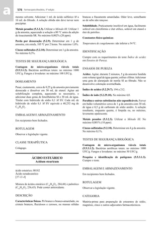Farmacopeia Brasileira, 5ª edição
aa 576
mesmo solvente. Adicionar 1 mL de ácido sulfúrico M a
10 mL do ﬁltrado. A solução obtida não deve turvar nem
precipitar.
Metais pesados (5.3.2.3). Utilizar o Método III. Utilizar 1
g da amostra, aquecendo a solução a 80 °C antes da adição
de tioacetamida SR. No máximo 0,002% (20 ppm).
Perda por dessecação (5.2.9). Determinar em 1 g de
amostra, em estufa, 105 ºC por 2 horas. No máximo 1,0%.
Cinzas sulfatadas (5.2.10). Determinar em 1 g da amostra.
No máximo 0,3%.
TESTES DE SEGURANÇA BIOLÓGICA
Contagem de micro-organismos viáveis totais
(5.5.3.1.2). Bactérias aeróbicas totais: no máximo 1000
UFC/g. Fungos e leveduras: no máximo 100 UFC/g.
DOSEAMENTO
Pesar, exatamente, cerca de 0,25 g da amostra previamente
dessecada e dissolver em 30 mL de etanol. Agitar até
solubilização completa, aquecendo se necessário, e
adicionar duas gotas de fenolftaleína SI e 30 mL de água.
Titular com hidróxido de sódio 0,1 M SV. Cada mL de
hidróxido de sódio 0,1 M SV equivale a 40,252 mg de
C24
H34
O5
.
EMBALAGEM E ARMAZENAMENTO
Em recipientes bem fechados.
ROTULAGEM
Observar a legislação vigente.
CLASSE TERAPÊUTICA
Colagogo.
ÁCIDO ESTEÁRICO
Acidum stearicum
ácido esteárico; 00182
Ácido octadecanóico
[57-11-4]
Mistura de ácidos esteárico (C18
H36
O2
, 284,48) e palmítico
(C16
H32
O2
, 256,43). Pode conter antioxidante.
DESCRIÇÃO
Características físicas. Pó branco a branco-amarelado, ou
cristais brancos, ﬂoculosos e cerosos, ou massas sólidas
brancas a fracamente amareladas. Odor leve, semelhante
ao de sebo não rançoso.
Solubilidade. Praticamente insolúvel em água, facilmente
solúvel em clorofórmio e éter etílico, solúvel em etanol e
éter de petróleo.
Constantes físico-químicas
Temperatura de congelamento: não inferior a 54 ºC.
IDENTIFICAÇÃO
Cumpre com os requerimentos do teste Índice de acidez
em Ensaios de Pureza.
ENSAIOS DE PUREZA
Acidez. Agitar, durante 2 minutos, 5 g da amostra fundida
com volume igual de água quente; esfriar e ﬁltrar.Adicionar
uma gota de alaranjado de metila SI ao ﬁltrado. Não se
desenvolve coloração avermelhada.
Índice de acidez (5.2.29.7). 194 a 212.
Índice de iodo (5.2.29.10). No máximo 4,0.
Paraﬁna e outras substâncias não saponiﬁcáveis. Ferver
em balão volumétrico cerca de 1 g da amostra com 30 mL
de água e 0,5 g de carbonato de sódio anidro. A solução
resultante, enquanto quente, é límpida ou, no máximo,
levemente opalescente.
Metais pesados (5.3.2.3). Utilizar o Método III. No
máximo 0,001% (10 ppm).
Cinzas sulfatadas (5.2.10). Determinar em 4 g da amostra.
No máximo 0,1%.
TESTES DE SEGURANÇA BIOLÓGICA
Contagem de micro-organismos viáveis totais
(5.5.3.1.2). Bactérias aeróbicas totais: no máximo 1000
UFC/g. Fungos e leveduras: no máximo 50 UFC/g.
Pesquisa e identiﬁcação de patógenos (5.5.3.1.3).
Cumpre o teste.
EMBALAGEM E ARMAZENAMENTO
Em recipientes bem fechados.
ROTULAGEM
Observar a legislação vigente.
CATEGORIA
Matéria-prima para preparação de estearatos de sódio,
magnésio, zinco e outros adjuvantes farmacotécnicos.
Volume 2_18_07_11.indd 576Volume 2_18_07_11.indd 576 18/07/2011 09:26:2218/07/2011 09:26:22
 