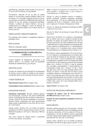 Farmacopeia Brasileira, 5ª edição
ac
819
ciproﬂoxacino, utilizando Tampão fosfato de potássio 0,1
M, estéril, pH 8,0 (Solução 2) como diluente.
Procedimento: adicionar 20 mL de meio de cultura
número 11 em uma placa, esperar solidiﬁcar, juntar 5 mL
de inóculo a 1% e proceder conforme descrito em Ensaio
microbiológico de antibióticos (5.5.3.3.1), adicionando aos
cilindros 0,1 mL das soluções recentemente preparadas.
Calcular a potência da solução oftálmica, em μg de
ciproﬂoxacino por miligrama, a partir da potência do
padrão e das respostas obtidas com a Solução padrão e a
Solução amostra.
EMBALAGEM E ARMAZENAMENTO
Em recipientes bem fechados, à temperatura ambiente e
protegidos da luz.
ROTULAGEM
Observar a legislação vigente.
CLORIDRATO DE CLINDAMICINA
CÁPSULAS
Contém cloridrato de clindamicina equivalente a, no
mínimo, 90,0% e, no máximo, 110% da quantidade
declarada de clindamicina (C18
H33
ClN2
O5
S).
IDENTIFICAÇÃO
O tempo de retenção do pico principal do cromatograma
da Solução amostra, obtida no método no Doseamento,
corresponde àquele do pico principal da Solução padrão.
CARACTERÍSTICAS
Determinação de peso (5.1.1). Cumpre o teste.
Uniformidade de doses unitárias (5.1.6). Cumpre o teste.
ENSAIOS DE PUREZA
Substâncias relacionadas. Proceder conforme descrito
em Cromatograﬁa a líquido de alta eﬁciência (5.2.17.4).
Utilizar cromatógrafo provido de detector ultravioleta a
210 nm; coluna de 250 mm de comprimento e 4,6 mm de
diâmetro interno, empacotada com sílica quimicamente
ligada a grupo octadecilsilano (5 μm); ﬂuxo da Fase móvel
de 1,5 mL/minuto.
Tampão fosfato: dissolver 6,8 g de fosfato de potássio
monobásico em 950 mL de água, ajustar o pH em 7,5 com
hidróxido de potássio a 25% (p/v) e diluir para 1000 mL
com água.
Fase móvel: mistura de Tampão fosfato e acetonitrila
(55:45). Fazer ajustes, se necessário.
Nota: a redução da proporção de acetonitrila na Fase
móvel aumenta a resolução entre os picos relativos à
7-epiclindamicina e à clindamicina.
Solução (1): pesar as cápsulas, remover o conteúdo e
pesá-las novamente. Transferir, exatamente, quantidade
do pó equivalente a 50 mg de clindamicina para balão
volumétrico de 50 mL e completar o volume com Fase
móvel. Agitar por 15 minutos. Homogeneizar e ﬁltrar.
Solução (2): solução de cloridrato de clindamicina SQR a
1 mg/mL em Fase móvel.
Solução (3): diluir 2 mL da Solução (1) para 100 mL com
Fase móvel.
Injetar 20 μL da Solução (2) e registrar o cromatograma
por, no mínimo, duas vezes o tempo de retenção do pico
principal. Os tempos de retenção relativos são cerca de
0,4 para lincomicina, 0,65 para clindamicina B, 0,8 para
7-epiclindamicinae1,0paraclindamicina.Aresoluçãoentre
os picos relativos à clindamicina B e à 7-epiclindamicina
não é inferior a 2,4. A resolução entre os picos relativos
à 7-epiclindamicina e à clindamicina não é inferior a 3,0.
Procedimento: injetar, separadamente, 20 μL das Soluções
(1) e (3), registrar os cromatogramas por, no mínimo, duas
vezes do tempo de retenção do pico principal e medir as
áreas sob os picos. A área de qualquer pico secundário
correspondente à clindamicina B no cromatograma obtido
comaSolução(1)nãoémaiorqueaáreasobopicoprincipal
obtido com a Solução (3) (2,0%). A área de qualquer
pico secundário correspondente à 7-epiclindamicina no
cromatograma obtido com a Solução (1) não é maior
que duas vezes a área sob o pico principal obtido com a
Solução (3) (4,0%). A soma das áreas de todos os picos
secundários obtidos no cromatograma com a Solução (1),
exceto o pico principal, não é maior que três vezes a área
sob o pico principal obtido com a Solução (3) (6,0%). Não
considerar picos relativos ao solvente ou com área inferior
a 0,025 vezes a área sob o pico principal obtido com a
Solução (3) (0,05%).
Água (5.2.20.1). No máximo 7,0%.
TESTES DE SEGURANÇA BIOLÓGICA
Contagem do número total de micro-organismos
mesoﬁlos (5.5.3.1.2). Cumpre o teste.
Pesquisa de micro-organismos patogênicos (5.5.3.1.3).
Cumpre o teste.
DOSEAMENTO
Proceder conforme descrito em Cromatograﬁa a líquido
de alta eﬁciência (5.2.17.4). Utilizar cromatógrafo provido
de detector ultravioleta a 210 nm; coluna de 250 mm de
comprimento e 4,6 mm de diâmetro interno, empacotada
com sílica quimicamente ligada a grupo octadecilsilano (5
μm); ﬂuxo da Fase móvel de 1,5 mL/minuto.
Tampão fosfato: dissolver 6,8 g de fosfato de potássio
monobásico em 950 mL de água, ajustar o pH em 7,5 com
Volume 2_18_07_11.indd 819Volume 2_18_07_11.indd 819 18/07/2011 09:26:5718/07/2011 09:26:57
 
