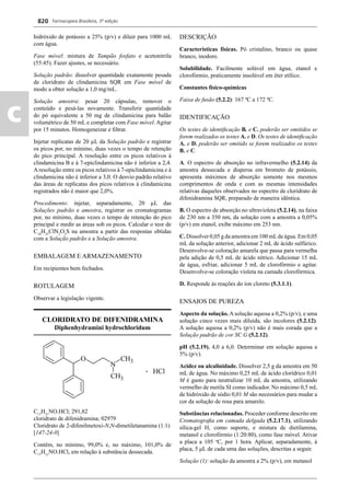 Farmacopeia Brasileira, 5ª edição
c
820
hidróxido de potássio a 25% (p/v) e diluir para 1000 mL
com água.
Fase móvel: mistura de Tampão fosfato e acetonitrila
(55:45). Fazer ajustes, se necessário.
Solução padrão: dissolver quantidade exatamente pesada
de cloridrato de clindamicina SQR em Fase móvel de
modo a obter solução a 1,0 mg/mL.
Solução amostra: pesar 20 cápsulas, remover o
conteúdo e pesá-las novamente. Transferir quantidade
do pó equivalente a 50 mg de clindamicina para balão
volumétrico de 50 mL e completar com Fase móvel. Agitar
por 15 minutos. Homogeneizar e ﬁltrar.
Injetar replicatas de 20 μL da Solução padrão e registrar
os picos por, no mínimo, duas vezes o tempo de retenção
do pico principal. A resolução entre os picos relativos à
clindamicina B e à 7-epiclindamicina não é inferior a 2,4.
A resolução entre os picos relativos à 7-epiclindamicina e à
clindamicina não é inferior a 3,0. O desvio padrão relativo
das áreas de replicatas dos picos relativos à clindamicina
registrados não é maior que 2,0%.
Procedimento: injetar, separadamente, 20 μL das
Soluções padrão e amostra, registrar os cromatogramas
por, no mínimo, duas vezes o tempo de retenção do pico
principal e medir as áreas sob os picos. Calcular o teor de
C18
H33
ClN2
O5
S na amostra a partir das respostas obtidas
com a Solução padrão e a Solução amostra.
EMBALAGEM E ARMAZENAMENTO
Em recipientes bem fechados.
ROTULAGEM
Observar a legislação vigente.
CLORIDRATO DE DIFENIDRAMINA
Diphenhydramini hydrochloridum
C17
H21
NO.HCl; 291,82
cloridrato de difenidramina; 02979
Cloridrato de 2-difenilmetoxi-N,N-dimetiletanamina (1:1)
[147-24-0]
Contém, no mínimo, 99,0% e, no máximo, 101,0% de
C17
H21
NO.HCl, em relação à substância dessecada.
DESCRIÇÃO
Características físicas. Pó cristalino, branco ou quase
branco, inodoro.
Solubilidade. Facilmente solúvel em água, etanol e
clorofórmio, praticamente insolúvel em éter etílico.
Constantes físico-químicas
Faixa de fusão (5.2.2): 167 ºC a 172 ºC.
IDENTIFICAÇÃO
Os testes de identiﬁcação B. e C. poderão ser omitidos se
forem realizados os testes A. e D. Os testes de identiﬁcação
A. e D. poderão ser omitido se forem realizados os testes
B. e C.
A. O espectro de absorção no infravermelho (5.2.14) da
amostra dessecada e dispersa em brometo de potássio,
apresenta máximos de absorção somente nos mesmos
comprimentos de onda e com as mesmas intensidades
relativas daqueles observados no espectro de cloridrato de
difenidramina SQR, preparado de maneira idêntica.
B. O espectro de absorção no ultravioleta (5.2.14), na faixa
de 230 nm a 350 nm, da solução com a amostra a 0,05%
(p/v) em etanol, exibe máximo em 253 nm.
C. Dissolver 0,05 g da amostra em 100 mLde água. Em 0,05
mL da solução anterior, adicionar 2 mL de ácido sulfúrico.
Desenvolve-se coloração amarela que passa para vermelha
pela adição de 0,5 mL de ácido nítrico. Adicionar 15 mL
de água, esfriar, adicionar 5 mL de clorofórmio e agitar.
Desenvolve-se coloração violeta na camada clorofórmica.
D. Responde às reações do íon cloreto (5.3.1.1).
ENSAIOS DE PUREZA
Aspecto da solução. A solução aquosa a 0,2% (p/v), e uma
solução cinco vezes mais diluída, são incolores (5.2.12).
A solução aquosa a 0,2% (p/v) não é mais corada que a
Solução padrão de cor SC G (5.2.12).
pH (5.2.19). 4,0 a 6,0. Determinar em solução aquosa a
5% (p/v).
Acidez ou alcalinidade. Dissolver 2,5 g da amostra em 50
mL de água. No máximo 0,25 mL de ácido clorídrico 0,01
M é gasto para neutralizar 10 mL da amostra, utilizando
vermelho de metila SI como indicador. No máximo 0,5 mL
de hidróxido de sódio 0,01 M são necessários para mudar a
cor da solução de rosa para amarelo.
Substâncias relacionadas. Proceder conforme descrito em
Cromatograﬁa em camada delgada (5.2.17.1), utilizando
sílica-gel H, como suporte, e mistura de dietilamina,
metanol e clorofórmio (1:20:80), como fase móvel. Ativar
a placa a 105 o
C, por 1 hora. Aplicar, separadamente, à
placa, 5 μL de cada uma das soluções, descritas a seguir.
Solução (1): solução da amostra a 2% (p/v), em metanol
Volume 2_18_07_11.indd 820Volume 2_18_07_11.indd 820 18/07/2011 09:26:5718/07/2011 09:26:57
 