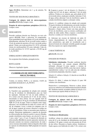 Farmacopeia Brasileira, 5ª edição
c
822
Água (5.2.20.1). Determinar em 1 g da amostra. No
máximo 1,0%.
TESTES DE SEGURANÇA BIOLÓGICA
Contagem do número total de micro-organismos
mesoﬁlos (5.5.3.1.2). Cumpre o teste.
Pesquisa de micro-organismos patogênicos (5.5.3.1.3).
Cumpre o teste.
DOSEAMENTO
Proceder conforme descrito em Titulações em meio não
aquoso (5.3.3.5). Pesar e pulverizar 20 comprimidos.
Pesar quantidade do pó equivalente a 0,2 g de cloridrato de
difenidramina, adicionar 20 mL de ácido acético anidro e
10 mL de acetato de mercúrio a 6% (p/v) em ácido acético
glacial. Titular com ácido perclórico 0,1 M SV, utilizando
cloreto de metilrosanilínio SI como indicador. Cada mL
de ácido perclórico 0,1 M SV equivale a 29,180 mg de
C17
H21
NO.HCl.
EMBALAGEM E ARMAZENAMENTO
Em recipientes bem fechados, protegido da luz.
ROTULAGEM
Observar a legislação vigente.
CLORIDRATO DE DIFENIDRAMINA
SOLUÇÃO ORAL
Contém, no mínimo, 90,0% e, no máximo, 110,0% da
quantidade declarada de C17
H21
NO.HCl.
IDENTIFICAÇÃO
A. Transferir uma quantidade de solução oral contendo
50 mg de cloridrato de difenidramina para um funil
de separação. Adicionar 0,5 mL de ácido sulfúrico 2
M e extrair com três porções de 15 mL de éter etílico,
descartando as fases etéreas. Em um segundo funil de
separação, dissolver 50 mg de cloridrato de difenidramina
SQR em 25 mL de água. Tratar as soluções como segue:
adicionar 2 mL de hidróxido de sódio M e extrair com 75
mL de n-heptano. Lavar o extrato de n-heptano com 10
mL de água, evaporar até secura e dissolver o resíduo em
4 mL de clorofórmio. Filtrar se necessário para clariﬁcar a
solução. Determinar rapidamente o espectro de absorção
no infravermelho das Soluções padrão e amostra ﬁltradas,
usando clorofórmio como branco, em cela de 0,1 mm ou
1 mm e entre 7 μm a 15 μm. O espectro de absorção no
infravermelho (5.2.14) da amostra apresenta máximos de
absorção somente nos mesmos comprimentos de onda e
com as mesmas intensidades relativas daqueles observados
no espectro de difenidramina SQR preparado de maneira
idêntica.
B. Evaporar à secura 1 mL da Solução (1). Dissolver o
resíduo em 0,15 mL de água e adicionar 2 mL de ácido
sulfúrico. Produz-se cor amarela, que, pela adição de 0,5
mL de ácido nítrico, muda para vermelha. Adicionar 15 mL
de água, esfriar, adicionar 5 mL de clorofórmio e agitar. A
camada clorofórmica adquire a coloração violeta.
Solução (1): acidiﬁcar volume de solução oral contendo
50 mg de cloridrato de difenidramina com ácido clorídrico
2 M, agitar com três porções de 20 mL de éter etílico.
Descartar a fração etérea. Extrair com duas porções de
20 mL de clorofórmio, secar os extratos combinados sob
sulfato de sódio anidro, ﬁltrar, evaporar o clorofórmio e
dissolver o resíduo em 5 mL de clorofórmio.
C. Adicionar um excesso de hidróxido de sódio M.
Ocorre desprendimento de vapores de amônio com
odor característico, que pode ser reconhecido com o
desenvolvimento de coloração vermelha quando um papel
ﬁltro ﬁca exposto aos vapores desprendidos.
CARACTERÍSTICAS
pH (5.2.19). 4,0 a 6,0.
ENSAIOS DE PUREZA
Substâncias relacionadas. Proceder conforme descrito
em Cromatograﬁa em camada delgada (5.2.17.1),
utilizando sílica-gel H,
como suporte, e mistura de
metanol e clorofórmio (20:80), como fase móvel. Aplicar,
separadamente à placa, 5 L de cada uma das soluções,
recentemente preparadas, descritas a seguir.
Solução (1): utilizar a Solução (1) descrita no teste B. de
Identiﬁcação.
Solução (2): diluir 1 volume da Solução (1) para 100
volumes com clorofórmio.
Desenvolver o cromatograma. Remover a placa, deixar
secaraoar,nebulizarcomiodobismutatodepotássiodiluído
SR. Nenhuma mancha secundária obtida na Solução (1) é
mais intensa que aquela obtida na Solução (2).
TESTES DE SEGURANÇA BIOLÓGICA
Contagem do número total de micro-organismos
mesoﬁlos (5.5.3.1.2). Cumpre o teste.
Pesquisa de micro-organismos patogênicos (5.5.3.1.3).
Cumpre o teste.
DOSEAMENTO
Cloridrato de difenidramina
Acidiﬁcar volume da solução oral contendo exatamente
cerca de 0,1 g de cloridrato de difenidramina com ácido
clorídrico 2 M, agitar e extrair com três porções de 20 mL
de éter etílico. Descartar as frações etéreas. Alcalinizar a
fração aquosa com hidróxido de sódio 5 M e extrair com
Volume 2_18_07_11.indd 822Volume 2_18_07_11.indd 822 18/07/2011 09:26:5718/07/2011 09:26:57
 