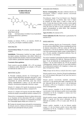 Farmacopeia Brasileira, 5ª edição
aa577
ÁCIDO FÓLICO
Acidum folicum
C19
H19
N7
O6
; 441,40
ácido fólico; 00194
Ácido N-[4-[[(2-amino-3,4-diidro-4-oxo-6-pteridinil)
metil]amino]benzoil]-L-glutâmico
[59-30-3]
Contém, no mínimo, 97,0% e, no máximo, 102,0% de
C19
H19
N7
O6
, em relação à substância anidra.
DESCRIÇÃO
Características físicas. Pó cristalino, amarelo-alaranjado,
inodoro.
Solubilidade. Praticamente insolúvel em água, insolúvel
em etanol, acetona, clorofórmio e éter etílico. Solúvel em
soluçõesdehidróxidosalcalinos.Solúvelemácidoclorídrico
e ácido sulfúrico, produzindo soluções amarelo-pálidas.
Constantes físico-químicas
Poder rotatório especíﬁco (5.2.8): +18º a +22º, em relação
à substância anidra. Determinar em solução a 1,0% (p/v)
em hidróxido de sódio 0,1 M.
IDENTIFICAÇÃO
A. Proceder conforme descrito em Cromatograﬁa em
camada delgada (5.2.17.1), utilizando sílica-gel G, como
suporte, e mistura de etanol, álcool n-propílico e solução
concentrada de amônia (60:20:20), como fase móvel.
Aplicar, separadamente, à placa, 2 μL de cada uma das
soluções, recentemente preparadas, descritas a seguir.
Solução (1): solução a 0,5 mg/mL da amostra em mistura
de solução concentrada de amônia e metanol (2:9).
Solução (2): solução a 0,5 mg/mL de ácido fólico SQR em
mistura de solução concentrada de amônia e metanol (2:9).
Desenvolver o cromatograma. Remover a placa, deixar secar
ao ar. Examinar sob luz ultravioleta (365 nm). A mancha
principal obtida com a Solução (1) corresponde em posição,
cor e intensidade àquela obtida com a Solução (2).
B. O tempo de retenção do pico principal do cromatograma
da Solução amostra, obtida em Doseamento, corresponde
àquele do pico principal da Solução padrão.
ENSAIOS DE PUREZA
Pureza cromatográﬁca. Proceder conforme descrito em
Doseamento. Utilizar a Solução amostra concentrada
como Solução teste.
Procedimento: injetar 10 μL da Solução teste. Registrar
o cromatograma por, no mínimo, duas vezes o tempo
de retenção do ácido fólico e medir as áreas sob os
picos. A soma das áreas de todos os picos, exceto aquele
correspondente ao ácido fólico, não é maior que 2,0% da
soma das áreas de todos os picos registrados, incluindo
aquele correspondente ao ácido fólico. Não considerar
picos relativos ao solvente.
Água (5.2.20.1). No máximo 8,5%.
Cinzas sulfatadas (5.2.10). Determinar 1 g da amostra. No
máximo 0,2%.
DOSEAMENTO
Proceder conforme descrito em Cromatograﬁa a líquido
de alta eﬁciência (5.2.17.4). Utilizar cromatógrafo provido
de detector ultravioleta a 280 nm; coluna de 250 nm de
comprimento e 4,0 mm de diâmetro interno, empacotada
com sílica quimicamente ligada a grupo octadecilsilano (3
μm a 10 μm), mantida à temperatura ambiente; ﬂuxo da
Fase móvel de 1,2 mL/minuto.
Fasemóvel:transferir2gdefosfatodepotássiomonobásico
para balão volumétrico de 1000 mL. Adicionar 650 mL de
água, 15 mL de hidróxido de tetrabutilamônio 0,5 M em
metanol, 7 mL de ácido fosfórico M, 270 mL de metanol
e homogeneizar. Ajustar o pH em 5,0 com ácido fosfórico
M ou hidróxido de amônio 6 M. Completar o volume com
água, homogeneizar e ﬁltrar.
Nota: proteger da luz direta as soluções descritas a seguir.
Solução padrão interno: dissolver 50 mg de metilparabeno
em 1 mL de metanol, diluir para 25 mL com Fase móvel e
homogeneizar.
Solução amostra concentrada: transferir, exatamente,
cerca de 0,1 g da amostra para balão volumétrico de 100
mL. Adicionar 40 mL de Fase móvel e 1 mL de hidróxido
de amônio a 10% (v/v). Completar o volume com Fase
móvel e homogeneizar.
Solução amostra: transferir 4 mL da Solução amostra
concentrada e 4 mL da Solução padrão interno para balão
volumétrico de 50 mL. Completar o volume com Fase
móvel e homogeneizar.
Solução padrão estoque: preparar solução de ácido fólico
SQR a 1 mg/mL em Fase móvel, utilizando 1 mL de
hidróxido de amônio a 10% (v/v) para cada 100 mL de
solução.
Solução padrão: transferir 4 mL da Solução padrão
estoque e 4 mL da Solução padrão interno para balão
volumétrico de 50 mL. Completar o volume com Fase
móvel e homogeneizar.
Volume 2_18_07_11.indd 577Volume 2_18_07_11.indd 577 18/07/2011 09:26:2218/07/2011 09:26:22
 