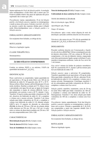 Farmacopeia Brasileira, 5ª edição
aa 578
Injetar replicatas de 10 μL da Solução padrão. A resolução
entre metilparabeno e ácido fólico não é menor que 2,0.
O desvio padrão relativo das áreas de replicatas dos picos
registrados não é maior que 2,0%.
Procedimento: injetar, separadamente, 10 μL da Solução
padrão e da Solução amostra, registrar os cromatogramas
e medir as áreas sob os picos. Calcular o teor de C19
H19
N7
O6
na amostra a partir das respostas obtidas para a relação
ácido fólico/metilparabeno com a Solução padrão e a
Solução amostra.
EMBALAGEM E ARMAZENAMENTO
Em recipientes bem fechados, ao abrigo da luz.
ROTULAGEM
Observar a legislação vigente.
CLASSE TERAPÊUTICA
Hematopoiético.
ÁCIDO FÓLICO COMPRIMIDOS
Contém, no mínimo, 90,0% e, no máximo, 110,0% da
quantidade declarada de C19
H19
N7
O6
.
IDENTIFICAÇÃO
Pesar e pulverizar os comprimidos. Agitar quantidade do
pó equivalente a 50 mg de ácido fólico com 100 mL de
hidróxido de sódio 0,1 M aquecido entre 40 ºC e 50 ºC.
Deixar esfriar e ﬁltrar.Ajustar o pH do ﬁltrado para 3,0 com
ácido clorídrico. Resfriar a solução até 5 ºC, ﬁltrar e lavar
o precipitado com água fria até que as águas de lavagem
não respondam à reação de cloretos (5.3.1.1). Lavar o
precipitado com acetona e secar a 80 ºC, durante 1 hora.
Transferir 10 mg do resíduo para balão volumétrico de 100
mL, dissolver em hidróxido de sódio 0,1 M e completar
o volume com o mesmo solvente. Transferir 5 mL dessa
solução para balão volumétrico de 50 mL e completar o
volume com hidróxido de sódio 0,1 M, obtendo solução
0,001% (p/v). O espectro de absorção no ultravioleta
(5.2.14), na faixa de 230 nm a 386 nm, da solução obtida
exibe máximos em 256 nm, 283 nm e 365 nm. A razão
entre os valores de absorvância medidos em 256 nm e 365
nm está compreendida entre 2,80 e 3,00.
CARACTERÍSTICAS
Determinação de peso (5.1.1). Cumpre o teste.
Teste de dureza (5.1.3.1). Cumpre o teste.
Teste de friabilidade (5.1.3.2).Cumpre o teste.
Teste de desintegração (5.1.4.1). Cumpre o teste.
Uniformidade de doses unitárias (5.1.6). Cumpre o teste.
TESTE DE DISSOLUÇÃO (5.1.5)
Meio de dissolução: água, 500 mL
Aparelhagem: pás, 50 rpm
Tempo: 45 minutos
Procedimento: após o teste, retirar alíquota do meio de
dissolução e proceder conforme descrito em Doseamento.
Tolerância: não menos do que 75% (Q) da quantidade de-
clarada de C19
H19
N7
O6
se dissolvem em 45 minutos.
DOSEAMENTO
Proceder conforme descrito em Cromatograﬁa a líquido
de alta eﬁciência (5.2.17.4). Utilizar cromatógrafo provido
de detector ultravioleta a 283 nm; coluna de 250 mm de
comprimento e 4,6 mm de diâmetro interno, empacotada
com sílica quimicamente ligada a grupo octilsilano (5 μm),
mantida à temperatura ambiente; vazão da Fase móvel de
1 mL/minuto.
Fase móvel: mistura de fosfato de potássio monobásico
0,05 M e acetonitrila (93:7). Ajustar o pH da mistura para
6,0 com hidróxido de sódio 5 M.
Solução amostra: pesar e pulverizar 20 comprimidos.
Transferir quantidade do pó equivalente a 20 mg de ácido
fólico para balão volumétrico de 100 mL, adicionar 50 mL
de hidróxido de sódio 0,1 M e completar o volume com o
mesmo solvente. Homogeneizar. Centrifugar, transferir 5
mL do sobrenadante para balão volumétrico de 100 mL e
completar o volume com Fase móvel.
Solução padrão: transferir, exatamente, cerca de 20 mg
de ácido fólico SQR para balão volumétrico de 100 mL
e completar o volume com hidróxido de sódio 0,1 M.
Homogeneizar. Transferir 5 mL desta solução para balão
volumétrico de 100 mL e completar o volume com Fase
móvel.
Procedimento: injetar, separadamente, 10 μL das Soluções
padrão e amostra, registrar os cromatogramas e medir as
áreas sob os picos. Calcular a quantidade de C19
H19
N7
O6
nos comprimidos a partir das respostas obtidas com a
Solução padrão e Solução amostra.
EMBALAGEM E ARMAZENAMENTO
Em recipientes bem fechados, ao abrigo da luz.
ROTULAGEM
Observar legislação vigente.
Volume 2_18_07_11.indd 578Volume 2_18_07_11.indd 578 18/07/2011 09:26:2218/07/2011 09:26:22
 