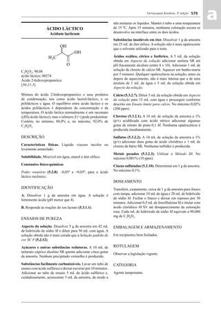 Farmacopeia Brasileira, 5ª edição
aa579
ÁCIDO LÁCTICO
Acidum lacticum
C3
H6
O3
; 90,08
ácido láctico; 00274
Ácido 2-hidroxipropanóico
[50-21-5]
Mistura do ácido 2-hidroxipropanóico e seus produtos
de condensação, tais como ácido lactoil-láctico, e os
polilácticos e água. O equilíbrio entre ácido láctico e os
ácidos polilácticos é dependente da concentração e da
temperatura. O ácido láctico normalmente é um racemato
((RS)-ácido láctico), mas o isômero S (+) pode predominar.
Contém, no mínimo, 88,0% e, no máximo, 92,0% de
C3
H6
O3
.
DESCRIÇÃO
Características físicas. Líquido viscoso incolor ou
levemente amarelado.
Solubilidade. Miscível em água, etanol e éter etílico.
Constantes físico-químicas
Poder rotatório (5.2.8): –0,05º a +0,05º, para o ácido
láctico racêmico.
IDENTIFICAÇÃO
A. Dissolver 1 g da amostra em água. A solução é
fortemente ácida (pH menor que 4).
B. Responde às reações do íon lactato (5.3.1.1).
ENSAIOS DE PUREZA
Aspecto da solução. Dissolver 5 g da amostra em 42 mL
de hidróxido de sódio M e diluir para 50 mL com água. A
solução obtida não é mais corada que a Solução padrão de
cor SC F (5.2.12).
Açúcares e outras substâncias redutoras. A 10 mL de
tartarato cúprico alcalino SR quente adicionar cinco gotas
da amostra. Nenhum precipitado vermelho é produzido.
Substâncias facilmente carbonizáveis. Lavar um tubo de
ensaio com ácido sulfúrico e deixar escorrer por 10 minutos.
Adicionar ao tubo de ensaio 5 mL de ácido sulfúrico e,
cuidadosamente, acrescentar 5 mL da amostra, de modo a
não misturar os líquidos. Manter o tubo a uma temperatura
de 15 ºC. Após 15 minutos, nenhuma coloração escura se
desenvolve na interface entre os dois ácidos.
Substâncias insolúveis em éter. Dissolver 1 g da amostra
em 25 mL de éter etílico. A solução não é mais opalescente
que o solvente utilizado para o teste.
Ácidos oxálico, cítrico e fosfórico. A 5 mL da solução
obtida em Aspecto da solução adicionar amônia SR até
pH fracamente alcalino (entre 8 e 10). Adicionar 1 mL de
solução de cloreto de cálcio SR. Aquecer em banho-maria
por 5 minutos. Qualquer opalescência na solução, antes ou
depois do aquecimento, não é mais intensa que a de uma
mistura de 1 mL de água e 5 mL da solução obtida em
Aspecto da solução.
Cálcio (5.3.2.7). Diluir 5 mL da solução obtida em Aspecto
da solução para 15 mL com água e prosseguir conforme
descrito em Ensaio limite para cálcio. No máximo 0,02%
(200 ppm).
Cloretos (5.3.2.1). A 10 mL de solução da amostra a 1%
(p/v) acidiﬁcada com ácido nítrico adicionar algumas
gotas de nitrato de prata 0,1 M. Nenhuma opalescência é
produzida imediatamente.
Sulfatos (5.3.2.2). A 10 mL de solução da amostra a 1%
(p/v) adicionar duas gotas de ácido clorídrico e 1 mL de
cloreto de bário SR. Nenhuma turbidez é produzida.
Metais pesados (5.3.2.3). Utilizar o Método III. No
máximo 0,001% (10 ppm).
Cinzas sulfatadas (5.2.10). Determinar em 1 g da amostra.
No máximo 0,1%.
DOSEAMENTO
Transferir, exatamente, cerca de 1 g da amostra para frasco
com tampa, adicionar 10 mL de água e 20 mL de hidróxido
de sódio M. Fechar o frasco e deixar em repouso por 30
minutos. Adicionar 0,5 mL de fenolftaleína SI e titular com
ácido clorídrico M SV até desaparecimento da coloração
rosa. Cada mL de hidróxido de sódio M equivale a 90,080
mg de C3
H6
O3
.
EMBALAGEM E ARMAZENAMENTO
Em recipientes bem fechados.
ROTULAGEM
Observar a legislação vigente.
CATEGORIA
Agente tamponante.
Volume 2_18_07_11.indd 579Volume 2_18_07_11.indd 579 18/07/2011 09:26:2218/07/2011 09:26:22
 