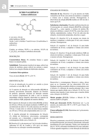 Farmacopeia Brasileira, 5ª edição
aa 580
ÁCIDO NALIDÍXICO
Acidum nalidixicum
C12
H12
N2
O3
; 232,24
ácido nalidíxico; 00294
Ácido 1-etil-1,4-diidro-7-metil-4-oxo-1,8-naftiridina-3-
carboxílico
[389-08-2]
Contém, no mínimo, 99,0% e, no máximo, 101,0% de
C12
H12
N2
O3
, em relação à substância dessecada.
DESCRIÇÃO
Características físicas. Pó cristalino branco a quase
branco ou amarelo pálido.
Solubilidade. Praticamente insolúvel em água, solúvel em
cloreto de metileno, pouco solúvel em acetona e etanol.
Solúvel em soluções diluídas de hidróxidos alcalinos.
Constantes físico-químicas
Faixa de fusão (5.2.2): 225 ºC a 231 ºC.
IDENTIFICAÇÃO
O teste de identiﬁcação A. poderá ser omitido se forem
realizados os testes B., C. e D.
A. O espectro de absorção no infravermelho (5.2.14) da
amostra, previamente dessecada, dispersa em brometo
de potássio, apresenta máximos de absorção somente
nos mesmos comprimentos de onda e com as mesmas
intensidades relativas daqueles observados no espectro de
ácido nalidíxico SQR, preparado de maneira idêntica.
B. O espectro de absorção no ultravioleta (5.2.14), na faixa
de 230 nm a 350 nm, de solução resultante a 0,0005% (p/v)
em hidróxido de sódio 0,1 M, exibe máximos em 258 nm e
334 nm. A razão entre os valores de absorvância medidos
em 258 nm e 334 nm está compreendida entre 2,2 e 2,4.
C. A mancha principal do cromatograma da Solução
(2), obtida em Substâncias relacionadas, corresponde
em posição, cor e intensidade a mancha principal no
cromatograma obtido com a Solução (3).
D. Dissolver 0,1 g da amostra em 2 mL de ácido clorídrico.
Adicionar 0,5 mL de 2-naftol a 10% (p/v) em etanol.
Desenvolve-se coloração vermelha-alaranjada.
ENSAIOS DE PUREZA
Absorção de luz. Dissolver 1,5 g da amostra em balão
volumétrico de 50 mL com cloreto de metileno e completar
o volume com o mesmo solvente. Homogeneizar. A
absorvância da solução (5.2.14) medida em 420 nm não é
maior que 0,10.
Substâncias relacionadas. Proceder conforme descrito em
Cromatograﬁa em camada delgada (5.2.17.1), utilizando
sílica-gel F254
, como suporte, e mistura de amônia SR,
cloreto de metileno e etanol (10:20:70), como fase móvel.
Aplicar, separadamente, à placa, 10 μL de cada uma das
soluções, recentemente preparadas, descritas a seguir.
Solução (1): dissolver 0,2 g da amostra em cloreto de
metileno e completar o volume para 10 mL com o mesmo
solvente. Homogeneizar.
Solução (2): transferir 1 mL da Solução (1) para balão
volumétrico de 20 mL e completar o volume com cloreto
de metileno.
Solução (3): dissolver 10 mg de ácido nalidíxico SQR em
cloreto de metileno e completar o volume para 10 mL com
o mesmo solvente. Homogeneizar.
Solução (4): transferir 2 mL da Solução (2) para balão
volumétrico de 10 mL e completar o volume com cloreto
de metileno.
Solução (5): transferir 1 mL da Solução (4) para balão
volumétrico de 10 mL e completar o volume com cloreto
de metileno.
Solução (6): transferir 1 mL da Solução (4) para balão
volumétrico de 25 mL e completar o volume com cloreto
de metileno.
Desenvolver o cromatograma. Remover a placa, deixar
secar ao ar. Examinar sob luz ultravioleta (254 nm).
Qualquer mancha secundária obtida no cromatograma com
a Solução (1), diferente da mancha principal, não é mais
intensa que aquela obtida com a Solução (5) (0,1%) e no
máximo uma mancha é mais intensa que a mancha obtida
com a Solução (6) (0,04%).
Metais pesados (5.3.2.3). Utilizar o Método III. No
máximo 0,002% (20 ppm).
Perda por dessecação (5.2.9). Determinar em 1 g da
amostra, em estufa entre 100 °C e 105 ºC, por 2 horas. No
máximo 0,5 %.
Cinzas sulfatadas (5.2.10). Determinar em 1 g da amostra.
No máximo 0,1%.
DOSEAMENTO
Dissolver, exatamente, cerca de 0,25 g da amostra em 30 mL
de dimetilformamida, previamente neutralizada, utilizando
timolftaleína SI como indicador. Titular com metóxido de
lítio 0,1 M SV, utilizando timolftaleína SI como indicador.
Utilizar agitador magnético e evitar absorção de dióxido de
Volume 2_18_07_11.indd 580Volume 2_18_07_11.indd 580 18/07/2011 09:26:2218/07/2011 09:26:22
 