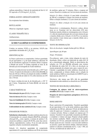 Farmacopeia Brasileira, 5ª edição
aa581
carbono atmosférico. Cada mL de metóxido de lítio 0,1 M
SV equivale a 23,224 mg de C12
H12
N2
O3
.
EMBALAGEM E ARMAZENAMENTO
Em recipientes bem fechados.
ROTULAGEM
Observar a legislação vigente.
CLASSE TERAPÊUTICA
Antibacteriano.
ÁCIDO NALIDÍXICO COMPRIMIDOS
Contém, no mínimo, 95,0% e, no máximo, 105,0% das
quantidades declaradas de C12
H12
N2
O3.
IDENTIFICAÇÃO
A. Pesar e pulverizar os comprimidos. Utilizar quantidade
do pó equivalente a 1 g de ácido nalidíxico, adicionar 50
mL de clorofórmio, agitar por 15 minutos, ﬁltrar e evaporar
o ﬁltrado até secura. O resíduo responde ao teste A. de
Identiﬁcação da monograﬁa de Ácido nalidíxico.
B. Secar o resíduo do teste A. de Identiﬁcação, a 105 °C por
2 horas. O espectro de absorção no ultravioleta (5.2.14), na
faixa de 230 nm a 350 nm, de solução do resíduo a 0,0008%
(p/v) em hidróxido de sódio 0,1 M, exibe máximos em 258
nm e 334 nm.
C. Secar o resíduo do teste A. de Identiﬁcação, a 105 °C
por 2 horas. Temperatura de Fusão (5.2.2): em torno de
228 °C.
CARACTERÍSTICAS
Determinação de peso (5.1.1). Cumpre o teste
Teste de dureza (5.1.3.1). Cumpre o teste
Teste de friabilidade (5.1.3.2). Cumpre o teste
Teste de desintegração (5.1.4.1). Cumpre o teste
Uniformidade de dose unitária (5.1.6). Cumpre o teste
ENSAIOS DE PUREZA
Substâncias relacionadas. Proceder conforme descrito em
Cromatograﬁa em camada delgada (5.2.17.1), utilizando
sílica-gel GF254
como suporte, e mistura de amônia 5 M,
cloreto de metileno e etanol (20:30:50), como fase móvel.
Aplicar, separadamente, à placa, 10 μL de cada uma das
seguintes soluções recentemente preparadas.
Solução (1): dissolver quantidade de comprimido
equivalente a 0,1 g de ácido nalidíxico em 50 mL de cloreto
de metileno, agitar por 15 minutos, ﬁltrar e evaporar até
secura. Dissolver o resíduo em 5 mLde cloreto de metileno.
Solução (2): diluir a Solução (1) para balão volumétrico
de 200 mL e completar o volume com cloreto de metileno.
Diluir a solução resultante (1:2) com cloreto de metileno.
Solução (3): diluir a Solução (2) (1:2,5) com cloreto de
metileno.
Desenvolver o cromatograma. Remover a placa, deixar
secar ao ar. Examinar sob luz ultravioleta (254 nm).
Nenhuma mancha obtida no cromatograma com a Solução
(1), além da mancha principal, deve ser mais intensa do que
a mancha obtida com a Solução (2) (0,25%) e no máximo
uma mancha é mais intensa que a mancha obtida com a
Solução (3) (0,1%).
TESTE DE DISSOLUÇÃO
Meio de dissolução: tampão fosfato pH 8,6, 900 mL
Aparelhagem: pá, 60 rpm
Tempo: 30 minutos
Procedimento: após o teste, retirar alíquota do meio de
dissolução, ﬁltrar e diluir em hidróxido de sódio 0,01 M
até a concentração adequada. Medir as absorvâncias das
soluções em 334 nm (5.2.14) utilizando uma mistura
de hidróxido de sódio 0,01 M e Meio de dissolução na
mesma proporção da solução teste, para o ajuste do zero.
Calcular a quantidade de ácido nalidíxico dissolvido no
meio, comparando as leituras obtidas com a solução de
ácido nalidíxico SQR na concentração de 0,00055% (p/v),
hidróxido de sódio 0,01 M.
Tolerância: não menos que 80% (Q) da quantidade
declarada de ácido nalidíxico se dissolvem em 30 minutos.
TESTES DE SEGURANÇA BIOLÓGICA
Contagem do número total de micro-organismos
mesoﬁlos (5.5.3.1.2). Cumpre o teste.
Pesquisa de micro-organismos patogênicos (5.5.3.1.3).
Cumpre o teste.
DOSEAMENTO
Pesar e pulverizar 20 comprimidos. Transferir quantidade
do pó equivalente a 0,1 g de ácido nalidíxico para balão
volumétrico de 200 mL, adicionar 150 mL de hidróxido de
sódio M, agitar por 3 minutos e completar o volume com
o mesmo solvente. Deixar a solução em repouso por 15
minutos. Transferir 2 mLpara balão volumétrico de 200 mL
e completar o volume com água. Preparar solução padrão
nas mesmas condições. Medir a absorvância da solução
resultante em 334 nm, utilizando hidróxido de sódio 0,01
M para ajuste do zero. Calcular o teor de ácido nalidíxico
na amostra, a partir das leituras obtidas. Alternativamente,
realizar os cálculos considerando A(1%, 1 cm) = 494, em
334 nm, em hidróxido de sódio 0,01 M.
Volume 2_18_07_11.indd 581Volume 2_18_07_11.indd 581 18/07/2011 09:26:2318/07/2011 09:26:23
 
