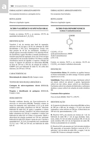Farmacopeia Brasileira, 5ª edição
aa 582
EMBALAGEM E ARMAZENAMENTO
Em recipientes herméticos e protegidos da luz.
ROTULAGEM
Observar a legislação vigente.
ÁCIDO NALIDÍXICO SUSPENSÃO ORAL
Contém, no mínimo, 92,5% e, no máximo, 107,5% da
quantidade declarada de C12
H12
N2
O3
.
IDENTIFICAÇÃO
Transferir 5 mL da amostra para funil de separação,
adicionar 30 mL de água e 20 mL de carbonato de sódio
decaidratado a 10% (p/v). Homogeneizar. Extrair com
duas porções de 30 mL de clorofórmio. Acidiﬁcar a
solução aquosa com ácido clorídrico 5 M, adicionar 40 mL
de clorofórmio e agitar. Recolher a camada clorofórmica e
transferir para funil de separação, lavar com 10 mL de água
e adicionar 0,5 mL de ácido clorídrico 5 M, ﬁltrar a camada
clorofórmica através de algodão e evaporar o ﬁltrado até
secura. O espectro de absorção no ultravioleta (5.2.14),
na faixa de 230 nm a 350 nm, da solução do resíduo a
0,0008% (p/v) em hidróxido de sódio 0,1 M, exibe dois
máximos, em 258 nm e 334 nm.
CARACTERÍSTICAS
Determinação de volume (5.1.2). Cumpre o teste.
TESTES DE SEGURANÇA BIOLÓGICA
Contagem de micro-organismos viáveis (5.5.3.1.2).
Cumpre o teste.
Pesquisa e identiﬁcação de patógenos (5.5.3.1.3).
Cumpre o teste.
DOSEAMENTO
Proceder conforme descrito em Espectrofotometria de
absorção no ultravioleta (5.2.14). Transferir volume ou
massa da suspensão oral, equivalente a 0,12 g de ácido
nalidíxico, para balão volumétrico de 100 mL. Adicionar
hidróxido de sódio 0,01 M, agitar e completar o volume
com o mesmo solvente. Transferir 2 mL dessa solução para
balão volumétrico de 250 mL e completar o volume com
hidróxido de sódio 0,01 M. Filtrar, se necessário. Medir a
absorvância da solução resultante em 334 nm, utilizando
hidróxido de sódio 0,01 M para o ajuste do zero. Calcular a
quantidade de C12
H12
N2
O3
na suspensão oral, considerando
A (1%,1 cm) = 494, em 334 nm, em hidróxido de sódio
0,01 M.
EMBALAGEM E ARMAZENAMENTO
Em recipientes bem fechados.
ROTULAGEM
Observar a legislação vigente.
ÁCIDO PARAMINOBENZOICO
Acidum 4-aminobenzoicum
C7
H7
NO2
; 137,14
ácido paraminobenzoico; 00098
Ácido 4-aminobenzoico
[150-13-0]
Contém, no mínimo, 98,5% e, no máximo, 101,5% de
C7
H7
NO2
, em relação à substância dessecada.
DESCRIÇÃO
Características físicas. Pó cristalino ou agulhas brancas
ou branco-amareladas, de sabor amargo. Escurece quando
exposto ao ar e à luz.
Solubilidade. Pouco solúvel em água, facilmente solúvel
em etanol, solúvel em glicerol a quente, ligeiramente
solúvel em éter etílico, pouco solúvel em clorofórmio.
Facilmente solúvel em soluções de hidróxidos e carbonatos
alcalinos e pouco solúvel em soluções de ácido clorídrico
SR.
Constantes físico-químicas
Faixa de fusão (5.2.2): 186,0 ºC a 189,5ºC.
IDENTIFICAÇÃO
A. O espectro de absorção no ultravioleta (5.2.14), na faixa
de 200 nm a 400 nm, de solução a 1% (p/v) em álcool
isopropílico, exibe máximo em 288 nm. A absorvância em
288 nm é de, aproximadamente, 1,370.
B. Dissolver 0,05 g da amostra em mistura de 1 mL de
hidróxido de sódio SR e 1 mL de água destilada. Junte,
nesta, ordem, 0,5 mL de iodeto de potássio SR, 0,5 mL de
ácido clorídrico SR e 0,5 mL de hipoclorito de sódio SR.
Forma-se precipitado de cor castanho.
C. Dissolver 0,01 g da amostra em 2 mL de ácido clorídrico
SR, aquecendo, se necessário. Resfriar a cerca de 10 ºC e
adicionar 1 mL de nitrito de sódio SR e, a seguir, 3 mL de
2-naftol SR. Forma-se coloração vermelha.
Volume 2_18_07_11.indd 582Volume 2_18_07_11.indd 582 18/07/2011 09:26:2318/07/2011 09:26:23
 