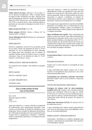 Farmacopeia Brasileira, 5ª edição
aa 586
ENSAIOS DE PUREZA
Ácidos solúveis em água. Adicionar 5 mL de água a 5
mL de amostra, homogeneizar e ﬁltrar a camada aquosa
em papel de ﬁltro umedecido com água. Adicionar uma
gota de alaranjado de metila SI e titular com hidróxido de
sódio 0,01 M SV. Não mais que 1 mL de hidróxido de sódio
0,01 M SV é necessário para se obter coloração idêntica à
produzida por uma gota de alaranjado de metila SI em 5
mL de água.
Índice de iodo (5.2.29.10). 131 a 138.
Metais pesados (5.3.2.3). Utilizar o Método III. No
máximo 0,001% (10 ppm).
Cinzas sulfatadas (5.2.10). Determinar em 1 g da amostra.
No máximo 0,15%.
DOSEAMENTO
Dissolver, exatamente, cerca de 0,75 g da amostra em 50
mL de etanol. Titular com hidróxido de sódio 0,1 M SV,
utilizando 0,2 mL de fenolftaleína SI como indicador,
até viragem para róseo persistente por, no mínimo, 30
segundos. Realizar ensaio em branco e fazer as correções
necessárias. Cada mL de hidróxido de sódio 0,1 M SV
equivale a 18,428 mg de C11
H20
O2
.
EMBALAGEM E ARMAZENAMENTO
Em recipientes bem fechados e não metálicos, protegidos
da luz.
ROTULAGEM
Observar a legislação vigente.
CLASSE TERAPÊUTICA
Antifúngico tópico.
ÁGUA PARA INJETÁVEIS
Aqua ad injectabilia
H2
O; 18,02
água para injetáveis; 09320
Água
[7732-18-5]
Água para injetáveis é o insumo utilizado na preparação
de medicamentos para administração parenteral, como
veículo ou na dissolução ou diluição de substâncias ou de
preparações. Outros exemplos de aplicações farmacêuticas
são a fabricação de princípios ativos de uso parenteral, para
lavagem ﬁnal de equipamentos, tubulação e recipientes
usados em preparações parenterais e na limpeza de certos
equipamentos.
Água para injetáveis é obtida por destilação da água
adequadamente tratada, em equipamento cujas partes em
contato com a água são de vidro neutro, quartzo ou outro
material apropriado. Pode ser obtida também por processo
equivalente ou superior à destilação, na remoção de
contaminantes químicos, micro-organismos e endotoxinas
bacterianas. O processo de obtenção deve ser validado.
Para assegurar que a água atende aos requisitos de qualidade
requeridos, sua produção deve ser monitorada por meio
de procedimentos validados, quanto aos parâmetros de
condutividade elétrica, carbono orgânico total, endotoxinas
e contagem microbiana.
Água esterilizada para injeção. Água esterilizada para
injeção é a Água para injetáveis que, após esterilização, foi
armazenada em recipientes inertes, como o aço inox 316L
polido, mantidos fechados, em temperatura de 80 – 85 °C e
sob recirculação, por um período máximo de 24 horas, em
condições para assegurar que o produto ainda cumpre com
o teste para endotoxinas bacterianas. A água esterilizada é
livre da adição de qualquer substância.
DESCRIÇÃO
Características físicas. Líquido límpido, incolor, insípido
e inodoro.
ENSAIOS DE PUREZA
Cumpre com os testes descritos na monograﬁa de Água
puriﬁcada.
A água esterilizada para injeção cumpre com os testes
descritos na monograﬁa de Água puriﬁcada e com o teste
adicional apresentado abaixo.
Contaminação por partículas: partículas sub-visíveis
(5.1.7.1). Cumpre o teste A ou B, conforme o volume dos
recipientes.
TESTES DE SEGURANÇA BIOLÓGICA
Contagem do número total de micro-organismos
mesoﬁlos (5.5.3.1.2). Cumpre o teste. Proceder conforme
descrito para substâncias solúveis em água em método
de Filtração por membrana ou outra metodologia que se
revele igual ou superior a método farmacopeico validado.
Utilizar pelo menos 200 mL de amostra. No máximo 10
UFC/100 mL.
Endotoxinas bacterianas (5.5.2.2). No máximo 0,25 UI
de endotoxinas por mL.
A água esterilizada para injeção cumpre adicionalmente
com o teste de Endotoxinas bacterianas (5.5.2.2) e com o
Teste de esterilidade (5.5.3.2.1).
EMBALAGEM E ARMAZENAMENTO
Armazenada e distribuída em condições adequadas para
assegurar a manutenção das propriedades físico-químicas
e microbiológicas exigidas.
Volume 2_18_07_11.indd 586Volume 2_18_07_11.indd 586 18/07/2011 09:26:2318/07/2011 09:26:23
 