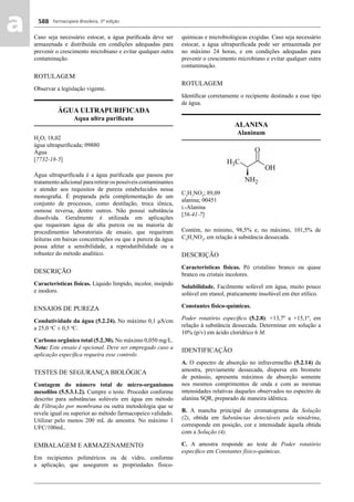 Farmacopeia Brasileira, 5ª edição
aa 588
Caso seja necessário estocar, a água puriﬁcada deve ser
armazenada e distribuída em condições adequadas para
prevenir o crescimento microbiano e evitar qualquer outra
contaminação.
ROTULAGEM
Observar a legislação vigente.
ÁGUA ULTRAPURIFICADA
Aqua ultra puriﬁcata
H2
O; 18,02
água ultrapuriﬁcada; 09880
Água
[7732-18-5]
Água ultrapuriﬁcada é a água puriﬁcada que passou por
tratamento adicional para retirar os possíveis contaminantes
e atender aos requisitos de pureza estabelecidos nessa
monograﬁa. É preparada pela complementação de um
conjunto de processos, como destilação, troca iônica,
osmose reversa, dentre outros. Não possui substância
dissolvida. Geralmente é utilizada em aplicações
que requeiram água de alta pureza ou na maioria de
procedimentos laboratoriais de ensaio, que requeiram
leituras em baixas concentrações ou que a pureza da água
possa afetar a sensibilidade, a reprodutibilidade ou a
robustez do método analítico.
DESCRIÇÃO
Características físicas. Líquido límpido, incolor, insípido
e inodoro.
ENSAIOS DE PUREZA
Condutividade da água (5.2.24). No máximo 0,1 μS/cm
a 25,0 o
C ± 0,5 o
C.
Carbono orgânico total (5.2.30). No máximo 0,050 mg/L.
Nota: Este ensaio é opcional. Deve ser empregado caso a
aplicação especíﬁca requeira esse controle.
TESTES DE SEGURANÇA BIOLÓGICA
Contagem do número total de micro-organismos
mesoﬁlos (5.5.3.1.2). Cumpre o teste. Proceder conforme
descrito para substâncias solúveis em água em método
de Filtração por membrana ou outra metodologia que se
revele igual ou superior ao método farmacopeico validado.
Utilizar pelo menos 200 mL de amostra. No máximo 1
UFC/100mL.
EMBALAGEM E ARMAZENAMENTO
Em recipientes poliméricos ou de vidro, conforme
a aplicação, que assegurem as propriedades físico-
químicas e microbiológicas exigidas. Caso seja necessário
estocar, a água ultrapuriﬁcada pode ser armazenada por
no máximo 24 horas, e em condições adequadas para
prevenir o crescimento microbiano e evitar qualquer outra
contaminação.
ROTULAGEM
Identiﬁcar corretamente o recipiente destinado a esse tipo
de água.
ALANINA
Alaninum
C3
H7
NO2
; 89,09
alanina; 00451
L-Alanina
[56-41-7]
Contém, no mínimo, 98,5% e, no máximo, 101,5% de
C3
H7
NO2
, em relação à substância dessecada.
DESCRIÇÃO
Características físicas. Pó cristalino branco ou quase
branco ou cristais incolores.
Solubilidade. Facilmente solúvel em água, muito pouco
solúvel em etanol, praticamente insolúvel em éter etílico.
Constantes físico-químicas.
Poder rotatório especíﬁco (5.2.8): +13,7º a +15,1º, em
relação à substância dessecada. Determinar em solução a
10% (p/v) em ácido clorídrico 6 M.
IDENTIFICAÇÃO
A. O espectro de absorção no infravermelho (5.2.14) da
amostra, previamente dessecada, dispersa em brometo
de potássio, apresenta máximos de absorção somente
nos mesmos comprimentos de onda e com as mesmas
intensidades relativas daqueles observados no espectro de
alanina SQR, preparado de maneira idêntica.
B. A mancha principal do cromatograma da Solução
(2), obtida em Substâncias detectáveis pela ninidrina,
corresponde em posição, cor e intensidade àquela obtida
com a Solução (4).
C. A amostra responde ao teste de Poder rotatório
especíﬁco em Constantes físico-químicas.
Volume 2_18_07_11.indd 588Volume 2_18_07_11.indd 588 18/07/2011 09:26:2318/07/2011 09:26:23
 