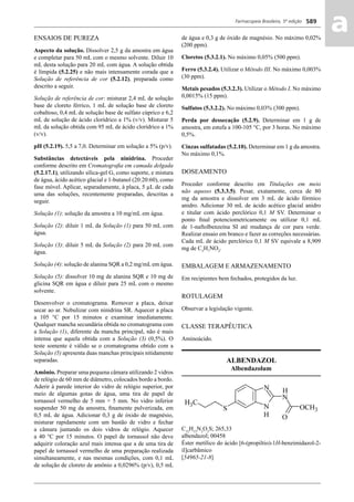 Farmacopeia Brasileira, 5ª edição
aa589
ENSAIOS DE PUREZA
Aspecto da solução. Dissolver 2,5 g da amostra em água
e completar para 50 mL com o mesmo solvente. Diluir 10
mL desta solução para 20 mL com água. A solução obtida
é límpida (5.2.25) e não mais intensamente corada que a
Solução de referência de cor (5.2.12), preparada como
descrito a seguir.
Solução de referência de cor: misturar 2,4 mL de solução
base de cloreto férrico, 1 mL de solução base de cloreto
cobaltoso, 0,4 mL de solução base de sulfato cúprico e 6,2
mL de solução de ácido clorídrico a 1% (v/v). Misturar 5
mL da solução obtida com 95 mL de ácido clorídrico a 1%
(v/v).
pH (5.2.19). 5,5 a 7,0. Determinar em solução a 5% (p/v).
Substâncias detectáveis pela ninidrina. Proceder
conforme descrito em Cromatograﬁa em camada delgada
(5.2.17.1), utilizando sílica-gel G, como suporte, e mistura
de água, ácido acético glacial e 1-butanol (20:20:60), como
fase móvel. Aplicar, separadamente, à placa, 5 μL de cada
uma das soluções, recentemente preparadas, descritas a
seguir.
Solução (1): solução da amostra a 10 mg/mL em água.
Solução (2): diluir 1 mL da Solução (1) para 50 mL com
água.
Solução (3): diluir 5 mL da Solução (2) para 20 mL com
água.
Solução (4): solução de alanina SQR a 0,2 mg/mL em água.
Solução (5): dissolver 10 mg de alanina SQR e 10 mg de
glicina SQR em água e diluir para 25 mL com o mesmo
solvente.
Desenvolver o cromatograma. Remover a placa, deixar
secar ao ar. Nebulizar com ninidrina SR. Aquecer a placa
a 105 °C por 15 minutos e examinar imediatamente.
Qualquer mancha secundária obtida no cromatograma com
a Solução (1), diferente da mancha principal, não é mais
intensa que aquela obtida com a Solução (3) (0,5%). O
teste somente é válido se o cromatograma obtido com a
Solução (5) apresenta duas manchas principais nitidamente
separadas.
Amônio. Preparar uma pequena câmara utilizando 2 vidros
de relógio de 60 mm de diâmetro, colocados bordo a bordo.
Aderir à parede interior do vidro de relógio superior, por
meio de algumas gotas de água, uma tira de papel de
tornassol vermelho de 5 mm × 5 mm. No vidro inferior
suspender 50 mg da amostra, ﬁnamente pulverizada, em
0,5 mL de água. Adicionar 0,3 g de óxido de magnésio,
misturar rapidamente com um bastão de vidro e fechar
a câmara juntando os dois vidros de relógio. Aquecer
a 40 °C por 15 minutos. O papel de tornassol não deve
adquirir coloração azul mais intensa que a de uma tira de
papel de tornassol vermelho de uma preparação realizada
simultaneamente, e nas mesmas condições, com 0,1 mL
de solução de cloreto de amônio a 0,0296% (p/v), 0,5 mL
de água e 0,3 g de óxido de magnésio. No máximo 0,02%
(200 ppm).
Cloretos (5.3.2.1). No máximo 0,05% (500 ppm).
Ferro (5.3.2.4). Utilizar o Método III. No máximo 0,003%
(30 ppm).
Metais pesados (5.3.2.3). Utilizar o Método I. No máximo
0,0015% (15 ppm).
Sulfatos (5.3.2.2). No máximo 0,03% (300 ppm).
Perda por dessecação (5.2.9). Determinar em 1 g de
amostra, em estufa a 100-105 °C, por 3 horas. No máximo
0,5%.
Cinzas sulfatadas (5.2.10). Determinar em 1 g da amostra.
No máximo 0,1%.
DOSEAMENTO
Proceder conforme descrito em Titulações em meio
não aquoso (5.3.3.5). Pesar, exatamente, cerca de 80
mg da amostra e dissolver em 3 mL de ácido fórmico
anidro. Adicionar 30 mL de ácido acético glacial anidro
e titular com ácido perclórico 0,1 M SV. Determinar o
ponto ﬁnal potenciometricamente ou utilizar 0,1 mL
de 1-naftolbenzeína SI até mudança de cor para verde.
Realizar ensaio em branco e fazer as correções necessárias.
Cada mL de ácido perclórico 0,1 M SV equivale a 8,909
mg de C3
H7
NO2
.
EMBALAGEM E ARMAZENAMENTO
Em recipientes bem fechados, protegidos da luz.
ROTULAGEM
Observar a legislação vigente.
CLASSE TERAPÊUTICA
Aminoácido.
ALBENDAZOL
Albendazolum
C12
H15
N3
O2
S; 265,33
albendazol; 00458
Éster metílico do ácido [6-(propiltio)-1H-benzimidazol-2-
il]carbâmico
[54965-21-8]
Volume 2_18_07_11.indd 589Volume 2_18_07_11.indd 589 18/07/2011 09:26:2318/07/2011 09:26:23
 