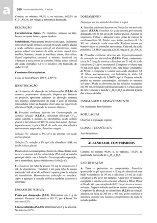 Farmacopeia Brasileira, 5ª edição
aa 590
Contém, no mínimo, 98,0% e, no máximo, 102,0% de
C12
H15
N3
O2
S, em relação à substância dessecada.
DESCRIÇÃO
Características físicas. Pó cristalino, untuoso ao tato,
branco ou quase branco, quase inodoro.
Solubilidade. Praticamente insolúvel em água, facilmente
solúvel em ácido fórmico, solúvel em ácido acético glacial
e ácido sulfúrico, pouco solúvel em clorofórmio, muito
pouco solúvel em acetato de etila, acetona, álcool terc-
amílico, benzeno, cloreto de metileno, etanol, éter etílico,
álcool isopropílico, metanol e tolueno, insolúvel em
n-hexano e tetracloreto de carbono. Muito pouco solúvel
em ácido clorídrico 0,1 M e insolúvel em hidróxido de
sódio 0,1 M.
Constantes físico-químicas.
Faixa de fusão (5.2.2): 208 ºC a 209 ºC.
IDENTIFICAÇÃO
A. O espectro de absorção no infravermelho (5.2.14) da
amostra, previamente dessecada, dispersa em brometo
de potássio, apresenta máximos de absorção somente
nos mesmos comprimentos de onda e com as mesmas
intensidades relativas daqueles observados no espectro de
albendazol SQR, preparado de maneira idêntica.
B. Proceder conforme descrito em Cromatograﬁa em
camada delgada (5.2.17.1), utilizando sílica-gel GF254
,
como suporte, e mistura de clorofórmio, ácido acético
glacial e éter etílico (60:10:10), como fase móvel. Aplicar,
separadamente, à placa 10 μL de cada uma das soluções
recentemente preparadas, descritas a seguir.
Solução (1): solução a 1% (p/v) de amostra em ácido
acético glacial.
Solução (2): solução a 1% (p/v) de albendazol SQR em
ácido acético glacial.
Desenvolver o cromatograma. Remover a placa, deixar secar
ao ar e examinar sob luz ultravioleta (254 nm). A mancha
principal obtida com a Solução (1) corresponde em posição,
cor e intensidade, àquela obtida com a Solução (2).
C. Dissolver, em tubo de ensaio, 10 mg de amostra em 5
mL de clorofórmio. Transferir 1 mL para tubo de ensaio
contendo 5 mL de ácido sulfúrico e quatro gotas de solução
de formaldeído. Desenvolve-se coloração na interface.
Após a agitação a camada sulfúrica também desenvolve
coloração.
ENSAIOS DE PUREZA
Perda por dessecação (5.2.9). Determinar em 2 g de
amostra. Dessecar em estufa a 105 ºC, por 4 horas. No
máximo 0,5%.
Cinzas sulfatadas (5.2.10). Determinar em 1 g de amostra.
No máximo 0,2%.
DOSEAMENTO
Empregar um dos métodos descritos a seguir
A. Proceder conforme descrito em Titulações em meio não
aquoso (5.3.3.5). Dissolver 0,4 g da amostra, previamente
dessecada, em 30 mL de ácido acético glacial. Aquecer se
necessário. Esfriar e adicionar cinco gotas de cloreto de
metilrosanilínio SI. Titular com ácido perclórico 0,1 M
SV, até coloração verde esmeralda. Realizar ensaio em
branco e fazer as correções necessárias. Cada mL de ácido
perclórico 0,1 M SV equivale a 26,533 mg de C12
H15
N3
O2
S.
B. Proceder conforme descrito em Espectrofotometria
de absorção no ultravioleta (5.2.14). Pesar, exatamente,
cerca de 25 mg de amostra e dissolver em 25 mL de ácido
clorídrico a 2% (p/v) em metanol. Completar o volume para
50 mL com água. Transferir 5 mL para balão volumétrico
de 50 mL e completar o volume com ácido clorídrico 0,1
M. Diluir, sucessivamente, em hidróxido de sódio 0,1
M, até concentração de 0,0005% (p/v). Preparar solução
padrão na mesma concentração, utilizando os mesmos
solventes. Medir as absorvâncias das soluções resultantes
em 309 nm, utilizando hidróxido de sódio 0,1 M para ajuste
do zero. Calcular o teor de C12
H15
N3
O2
S na amostra a partir
das leituras obtidas.
EMBALAGEM E ARMAZENAMENTO
Em recipientes bem fechados.
ROTULAGEM
Observar a legislação vigente.
CLASSE TERAPÊUTICA
Anti-helmíntico.
ALBENDAZOL COMPRIMIDOS
Contém, no mínimo 90,0% e, no máximo, 110,0% da
quantidade declarada de C12
H15
N3
O2
S.
IDENTIFICAÇÃO
A. Pesar e pulverizar os comprimidos. Transferir
quantidade de pó equivalente a 10 mg de albendazol para
balão volumétrico de 50 mL e adicionar 25 mL de ácido
clorídrico a 2% (v/v) em metanol. Agitar por 10 minutos,
completar o volume com o mesmo solvente e ﬁltrar. Diluir
o ﬁltrado até concentração de 0,001% (p/v) com o mesmo
solvente. Preparar solução padrão na mesma concentração.
O espectro de absorção no ultravioleta (5.2.14) da solução
amostra, na faixa de 200 nm a 400 nm, exibe máximos e
mínimos somente nos mesmos comprimentos de onda da
solução padrão.
Volume 2_18_07_11.indd 590Volume 2_18_07_11.indd 590 18/07/2011 09:26:2418/07/2011 09:26:24
 