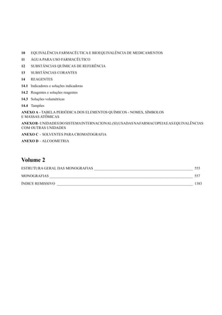 10 EQUIVALÊNCIA FARMACÊUTICA E BIOEQUIVALÊNCIA DE MEDICAMENTOS
11 ÁGUA PARA USO FARMACÊUTICO
12 SUBSTÂNCIAS QUÍMICAS DE REFERÊNCIA
13 SUBSTÂNCIAS CORANTES
14 REAGENTES
14.1 Indicadores e soluções indicadoras
14.2 Reagentes e soluções reagentes
14.3 Soluções volumétricas
14.4 Tampões
ANEXO A - TABELA PERIÓDICA DOS ELEMENTOS QUÍMICOS - NOMES, SÍMBOLOS
E MASSAS ATÔMICAS
ANEXOB-UNIDADESDOSISTEMAINTERNACIONAL(SI)USADASNAFARMACOPEIAEASEQUIVALÊNCIAS
COM OUTRAS UNIDADES
ANEXO C – SOLVENTES PARA CROMATOGRAFIA
ANEXO D – ALCOOMETRIA
Volume 2
ESTRUTURA GERAL DAS MONOGRAFIAS _____________________________________________________ 555
MONOGRAFIAS _____________________________________________________________________________ 557
ÍNDICE REMISSIVO _________________________________________________________________________ 1383
Volume 2_18_07_11.indd 553Volume 2_18_07_11.indd 553 18/07/2011 09:26:1918/07/2011 09:26:19
 