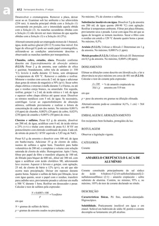 Farmacopeia Brasileira, 5ª edição
aa 612
Desenvolver o cromatograma. Remover a placa, deixar
secar ao ar. Examinar sob luz ambiente e luz ultravioleta
(254 nm). A mancha principal obtida com a Solução (1)
corresponde em posição, cor e intensidade aquela obtida
com a Solução (2). As manchas secundárias obtidas com
a Solução (1) não devem ser mais intensas do que aquelas
obtidas com a Solução (3) e a Solução (4) (5%).
Alternativamente pode ser empregada mistura de 1-butanol,
água, ácido acético glacial (20:12:5) como fase móvel. Em
lugar de sílica-gel G pode ser usado papel cromatográﬁco,
utilizando-se as condições anteriormente descritas e
observando as manchas também por transparência.
Chumbo, cobre, estanho, zinco. Proceder conforme
descrito em Espectrofotometria de absorção atômica
(5.2.13). Pesar 2 g da amostra, usar cadinho de sílica
e queimar, brandamente, sobre tela de amianto (± 350
°C); levá-lo à muﬂa durante 12 horas, sem ultrapassar
a temperatura de 450 °C. Remover o cadinho e resfriar.
Misturar o resíduo com cerca de 2 mL de água e adicionar
duas gotas de nitrato de magnésio a 50% (p/v). Secar sobre
chapa elétrica e retornar à muﬂa durante 3 a 4 horas, ou até
que o resíduo esteja branco, ou amarelado. Em seguida,
resfriar, gotejar 1 a 2 mL de ácido nítrico e 1 mL de água
e aquecer sobre chapa elétrica até quase secar. Dissolver
os nitratos metálicos com 5 mL de água. Se necessário,
centrifugar. Levar ao espectrofotômetro de absorção
atômica, calibrado previamente e realizar a leitura da
concentração de cada um dos metais. No máximo 0,001%
(10 ppm) de chumbo, 0,002% (20 ppm) de cobre, 0,025%
(250 ppm) de estanho e 0,005% (50 ppm) de zinco.
Cloretos e sulfatos. Pesar 0,5 g da amostra, dissolver
em 200 mL de água, acidiﬁcar com 8 mL de ácido nítrico
a 25% (v/v) e titular com nitrato de prata 0,1 M SV em
potenciômetro com eletrodo combinado de prata. Cada mL
de nitrato de prata 0,1 M SV equivale a 5,85 mg de NaCl.
Pesar 0,5 g da amostra e dissolver com 100 mL de água
em banho-maria. Adicionar 35 g de cloreto de sódio,
isentos de sulfatos e agitar bem. Transferir para balão
volumétrico de 200 mL e completar o volume com solução
saturada de cloreto de sódio. Homogeneizar. Após 1 hora,
ﬁltrar por papel de ﬁltro e transferir alíquota de 100 mL
do ﬁltrado para béquer de 600 mL, diluir até 300 mL com
água e acidiﬁcar com ácido clorídrico SR, adicionando
leve excesso. Aquecer à fervura e gotejar, com agitação,
25 mL de cloreto de bário a 12% (p/v), ou até que não
ocorra mais precipitação. Deixar em repouso durante
quatro horas. Separar o sulfato de bário por ﬁltração, lavar
com água quente, secar o papel com o resíduo, transferir
para cadinho seco, previamente pesado e calcinar em muﬂa
a 500 °C durante 1 hora. Resfriar em dessecador e pesar.
Calcular o teor de sulfatos pela expressão:
em que
N = gramas de sulfato de bário;
p = gramas da amostra usados na precipitação.
No máximo, 5% de cloretos e sulfatos.
Substâncias insolúveis em água. Dissolver 5 g da amostra
em 200 mL de água quente (80-90 °C) com agitação.
Resfriar à temperatura ambiente. Filtrar por placa ﬁltrante,
previamente seca e pesada. Lavar com água fria até que as
águas de lavagem se tornem incolores. Secar o ﬁltro com
o resíduo em estufa a 120 °C durante quatro horas e pesar.
No máximo, 0,5%.
Arsênio (5.3.2.5). Utilizar o Método I. Determinar em 1 g
da amostra. No máximo, 0,0001% (1 ppm).
Metais pesados (5.3.2.3). Utilizar o Método III. Determinar
em 0,5 g da amostra. No máximo, 0,004% (40 ppm).
DOSEAMENTO
Efetuar as diluições como descrito em Identiﬁcação, e ler a
absorvância no pico máximo em cerca de 481 nm (5.2.14).
Calcular o teor do corante pela expressão:
= % de amarelo crepúsculo na
amostra em 519 nm
em que
p = peso da amostra em gramas na diluição efetuada.
Alternativamente pode-se considerar A(1%, 1 cm) = 564
em 481 nm.
EMBALAGEM E ARMAZENAMENTO
Em recipientes bem fechados, protegidos da luz.
ROTULAGEM
Observar a legislação vigente.
CATEGORIA
Corante
AMARELO CREPÚSCULO LACA DE
ALUMÍNIO
Corante constituído principalmente do sal sódico
do ácido 6-hidroxi-5-[2-(4-sulfofenil)diazenil]-2-
naftalenossulfônico (2:1) - amarelo crepúsculo - sobre
substrato de alumina. Contém, no mínimo, 95% e, no
máximo, 105% do teor de corante declarado no rótulo.
DESCRIÇÃO
Características físicas. Pó ﬁno, amarelo-alaranjado.
Higroscópico.
Solubilidade. Praticamente insolúvel em água e em
etanol. Solúvel em hidróxido de sódio M, porém o corante
decompõe-se lentamente em pH alcalino.
Volume 2_18_07_11.indd 612Volume 2_18_07_11.indd 612 18/07/2011 09:26:2718/07/2011 09:26:27
 
