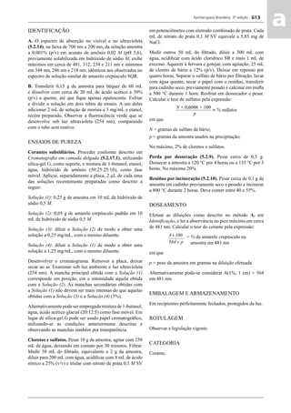 Farmacopeia Brasileira, 5ª edição
aa613
em potenciômetro com eletrodo combinado de prata. Cada
mL de nitrato de prata 0,1 M SV equivale a 5,85 mg de
NaCl.
Medir outros 50 mL do ﬁltrado, diluir a 300 mL com
água, acidiﬁcar com ácido clorídrico SR e mais 1 mL de
excesso. Aquecer à fervura e gotejar, com agitação, 25 mL
de cloreto de bário a 12% (p/v). Deixar em repouso por
quatro horas. Separar o sulfato de bário por ﬁltração, lavar
com água quente, secar o papel com o resíduo, transferir
para cadinho seco, previamente pesado e calcinar em muﬂa
a 500 °C durante 1 hora. Resfriar em dessecador e pesar.
Calcular o teor de sulfatos pela expressão:
em que
N = gramas de sulfato de bário;
p = gramas da amostra usados na precipitação;
No máximo, 2% de cloretos e sulfatos.
Perda por dessecação (5.2.9). Pesar cerca de 0,5 g.
Dessecar a amostra a 120 °C por 4 horas ou a 135 °C por 3
horas. No máximo 20%.
Resíduo por incineração (5.2.10). Pesar cerca de 0,1 g da
amostra em cadinho previamente seco e pesado e incinerar
a 800 °C durante 2 horas. Deve conter entre 40 e 55%.
DOSEAMENTO
Efetuar as diluições como descrito no método A. em
Identiﬁcação, e ler a absorvância no pico máximo em cerca
de 481 nm. Calcular o teor do corante pela expressão:
= % de amarelo crepúsculo na
amostra em 481 nm
em que
p = peso da amostra em gramas na diluição efetuada.
Alternativamente pode-se considerar A(1%, 1 cm) = 564
em 481 nm.
EMBALAGEM E ARMAZENAMENTO
Em recipientes perfeitamente fechados, protegidos da luz.
ROTULAGEM
Observar a legislação vigente.
CATEGORIA
Corante.
IDENTIFICAÇÃO
A. O espectro de absorção no visível e no ultravioleta
(5.2.14), na faixa de 700 nm a 200 nm, da solução amostra
a 0,001% (p/v) em acetato de amônio 0,02 M (pH 5,6),
previamente solubilizada em hidróxido de sódio M, exibe
máximos em cerca de 481, 312, 234 e 211 nm e mínimos
em 348 nm, 286 nm e 218 nm, idênticos aos observados no
espectro de solução similar de amarelo crepúsculo SQR.
B. Transferir 0,15 g da amostra para béquer de 60 mL
e dissolver com cerca de 20 mL de ácido acético a 30%
(p/v) a quente, até que ﬁque apenas opalescente. Esfriar
e dividir a solução em dois tubos de ensaio. A um deles
adicionar 2 mL de solução de morina a 3 mg/mL e etanol,
recém preparado. Observar a ﬂuorescência verde que se
desenvolve sob luz ultravioleta (254 nm), comparando
com o tubo sem reativo.
ENSAIOS DE PUREZA
Corantes subsidiários. Proceder conforme descrito em
Cromatograﬁa em camada delgada (5.2.17.1), utilizando
sílica-gel G, como suporte, e mistura de 1-butanol, etanol,
água, hidróxido de amônio (50:25:25:10), como fase
móvel. Aplicar, separadamente a placa, 2 μL de cada uma
das soluções recentemente preparadas como descrito a
seguir:
Solução (1): 0,25 g de amostra em 10 mL de hidróxido de
sódio 0,5 M.
Solução (2): 0,05 g de amarelo crepúsculo padrão em 10
mL de hidróxido de sódio 0,5 M.
Solução (3): diluir a Solução (2) de modo a obter uma
solução a 0,25 mg/mL, com o mesmo diluente.
Solução (4): diluir a Solução (1) de modo a obter uma
solução a 1,25 mg/mL, com o mesmo diluente.
Desenvolver o cromatograma. Remover a placa, deixar
secar ao ar. Examinar sob luz ambiente e luz ultravioleta
(254 nm). A mancha principal obtida com a Solução (1)
corresponde em posição, cor e intensidade aquela obtida
com a Solução (2). As manchas secundárias obtidas com
a Solução (1) não devem ser mais intensas do que aquelas
obtidas com a Solução (3) e a Solução (4).(5%).
Alternativamente pode ser empregada mistura de 1-butanol,
água, ácido acético glacial (20:12:5) como fase móvel. Em
lugar de sílica-gel G pode ser usado papel cromatográﬁco,
utilizando-se as condições anteriormente descritas e
observando as manchas também por transparência.
Cloretos e sulfatos. Pesar 10 g da amostra, agitar com 250
mL de água, deixando em contato por 30 minutos. Filtrar.
Medir 50 mL do ﬁltrado, equivalente a 2 g da amostra,
diluir para 200 mL com água, acidiﬁcar com 8 mL de ácido
nítrico a 25% (v/v) e titular com nitrato de prata 0,1 M SV
Volume 2_18_07_11.indd 613Volume 2_18_07_11.indd 613 18/07/2011 09:26:2718/07/2011 09:26:27
 