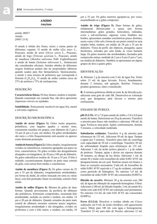 Farmacopeia Brasileira, 5ª edição
aa 614
AMIDO
Amylum
amido; 00657
Amido
[9005-25-8]
O amido é obtido dos frutos, raízes e outras partes de
diferentes vegetais. O amido de milho (Zea mays L.,
Poaceae), amido de arroz (Oryza sativa L., Poaceae),
amido de trigo (Triticum aestivum L., Poaceae), amido
de mandioca (Manihot utilissima Pohl, Euphorbiaceae)
e amido de batata (Solanum tuberosum L., Solanaceae)
são considerados oﬁcinais. Amidos obtidos de diferentes
origens botânicas podem não ter propriedades idênticas
quando usados para ﬁns farmacêuticos. Quimicamente,
o amido é uma mistura de polímeros que corresponde à
fórmula (C6
H10
O5
)n
. O amido de milho contém cerca de
27% de amilose e 73% de amilopectina.
DESCRIÇÃO
Características físicas. Pó ﬁno, branco, inodoro e insípido.
Quando examinado em camada ﬁna, não deve apresentar
impurezas visíveis ou sujidades.
Solubilidade. Praticamente insolúvel em água fria, etanol
e solventes orgânicos.
DESCRIÇÃO MICROSCÓPICA
Amido de arroz (Figura 1). Grãos muito pequenos,
poliédricos, com ângulos agudos e arestas retas,
comumente reunidos em grupos, com diâmetro de 2 μm a
10 μm (4 μm a 6 μm, em média). Os grãos arredondados
são raros e o hilo frequentemente está ausente ou aparece
como diminuta pontuação.
Amidodebatata(Figura2).Grãossimples,irregularmente
ovóides ou subesféricos, raramente agrupados aos pares ou
trios, característicos. Os grãos ovóides são desigualmente
alongados ou triangulares, de 30 μm a 100 μm de diâmetro.
Os grãos subesféricos medem de 10 μm a 35 μm. O hilo é
redondo, excentricamente disposto na parte mais estreita
do grão, com estrias bem nítidas e concêntricas.
Amido de mandioca (Figura 3). Os grãos variam de 25
μm a 35 μm de diâmetro, irregularmente arredondados,
em forma de dedal, de esfera truncada em uma ou várias
faces, com hilo pontuado, linear ou estrelado, central e bem
nítido.
Amido de milho (Figura 4). Mistura de grãos de duas
formas. Quando provenientes da periferia do albúmen
são poliédricos, fortemente comprimidos, mostrando hilo
arredondado, rachado ou estelar e medem, em média, 14
μm a 20 μm de diâmetro. Quando oriundos da parte mais
central do albúmen mostram contorno pouco anguloso,
irregularmente arredondado e são alongados, ovóides ou
piriformes e com o hilo maior; e medem, em média, 10
μm a 35 μm. Os grãos menores agrupam-se, por vezes,
assemelhando-se a grãos compostos.
Amido de trigo (Figura 5). Duas formas de grãos,
nitidamente diferenciadas e quase sem formas
intermediárias: grãos grandes, lenticulares, redondos,
ovais e sub-reniformes, algumas vezes fendidos nos
bordos; apresentam camadas concêntricas pouco distintas,
assim como o hilo sob a forma de um ponto central ou uma
simples linha; medem, em média, de 28 μm a 35 μm de
diâmetro. Vistos de perﬁl, são elípticos, alongados, quase
fusiformes, sulcados por uma fenda, às vezes bastante
larga. Os grãos menores são arredondados, facetados pela
compressão mútua, medindo de 2 μm a 9 μm (5 μm a 7 μm,
em média) de diâmetro. Também se apresentam em alguns
grupos de dois a quatro grãos.
IDENTIFICAÇÃO
A. Misturar 1 g da amostra com 2 mL de água fria. Verter
sobre 15 mL de água fervente. Ferver, brandamente,
durante 2 minutos, sob agitação. Resfriar. Forma-se
produto gelatinoso, claro e translúcido.
B. Á mistura gelatinosa obtida no teste A. de Identiﬁcação,
adicionar uma gota de iodo SR. Desenvolve-se coloração
azul, que desaparece pela fervura e retorna pelo
resfriamento.
ENSAIOS DE PUREZA
pH (5.2.19). 4,5 a 7,0 para amido de milho e 5,0 a 8,0 para
amido de batata. Determinar em 20 g da amostra. Transferir
a amostra para frasco não metálico e adicionar 100 mL de
água. Forma-se uma pasta. Agitar, continuamente, durante
5 minutos, a velocidade moderada.
Substâncias oxidantes. Transferir 4 g da amostra para
erlenmeyer de 125 mL. Adicionar 50 mL de água. Tampar
e agitar por 5 minutos. Transferir para tubo de centrífuga
com capacidade de 50 mL e centrifugar. Transferir 30 mL
do sobrenadante límpido para erlenmeyer de 125 mL.
Adicionar 1 mL de ácido acético glacial e 1 g de iodeto
de potássio. Tampar, agitar e deixar em repouso durante
30 minutos, ao abrigo da luz direta. Adicionar 1 mL de
amido SI e titular com tiossulfato de sódio 0,001 M SV até
desaparecimento da cor azul. Realizar ensaio em branco e
fazer as correções necessárias. Cada mL de tiossulfato de
sódio 0,001 M SV equivale a 17 μg de oxidante, calculado
como peróxido de hidrogênio. No máximo 1,4 mL de
tiossulfato de sódio 0,001 M SV são consumidos (0,002%).
Dióxido de enxofre. Misturar 20 g da amostra com 200
mL de água até obtenção de suspensão homogênea. Filtrar.
Adicionar à 100 mLdo ﬁltrado límpido, 3 mLde amido SI e
titular com iodo 0,02 M SV até coloração azul permanente.
No máximo 5,4 mL de iodo 0,02 M SV são consumidos
(0,008%).
Ferro (5.3.2.4). Dissolver o resíduo obtido em Cinzas
sulfatadas em 8 mL de ácido clorídrico, sob aquecimento
suave. Diluir para 100 mL com água e homogeneizar.
Transferir 25 mL para tubo de Nessler, adicionar 12 mL
Volume 2_18_07_11.indd 614Volume 2_18_07_11.indd 614 18/07/2011 09:26:2718/07/2011 09:26:27
 