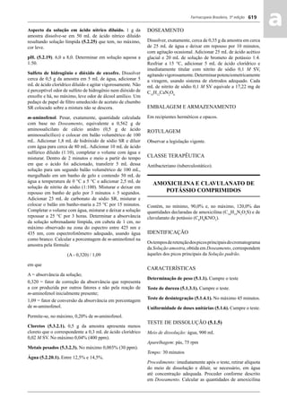 Farmacopeia Brasileira, 5ª edição
aa619
Aspecto da solução em ácido nítrico diluído. 1 g da
amostra dissolve-se em 50 mL de ácido nítrico diluído
resultando solução límpida (5.2.25) que tem, no máximo,
cor leve.
pH. (5.2.19). 6,0 a 8,0. Determinar em solução aquosa a
1:50.
Sulfeto de hidrogênio e dióxido de enxofre. Dissolver
cerca de 0,5 g da amostra em 5 mL de água, adicionar 5
mL de ácido clorídrico diluído e agitar vigorosamente. Não
é perceptível odor de sulfeto de hidrogênio nem dióxido de
enxofre e há, no máximo, leve odor de álcool amílico. Um
pedaço de papel de ﬁltro umedecido de acetato de chumbo
SR colocado sobre a mistura não se descora.
m-aminofenol. Pesar, exatamente, quantidade calculada
com base no Doseamento, equivalente a 0,562 g de
aminossalicilato de cálcio anidro (0,5 g de ácido
aminossalicílico) e colocar em balão volumétrico de 100
mL. Adicionar 1,8 mL de hidróxido de sódio SR e diluir
com água para cerca de 80 mL. Adicionar 10 mL de ácido
sulfúrico diluído (1:10), completar o volume com água e
misturar. Dentro de 2 minutos e meio a partir do tempo
em que o ácido foi adicionado, transferir 5 mL dessa
solução para um segundo balão volumétrico de 100 mL,
mergulhado em um banho de gelo e contendo 50 mL de
água a temperatura de 0 °C a 5 °C e adicionar 2,5 mL de
solução de nitrito de sódio (1:100). Misturar e deixar em
repouso em banho de gelo por 3 minutos ± 5 segundos.
Adicionar 25 mL de carbonato de sódio SR, misturar e
colocar o balão em banho-maria a 25 °C por 15 minutos.
Completar o volume com água, misturar e deixar a solução
repousar a 25 °C por 3 horas. Determinar a absorvância
da solução sobrenadante límpida, em cubeta de 1 cm, no
máximo observado na zona do espectro entre 425 nm e
435 nm, com espectrofotômetro adequado, usando água
como branco. Calcular a porcentagem de m-aminofenol na
amostra pela fórmula:
(A - 0,320) / 1,09
em que
A = absorvância da solução;
0,320 = fator de correção da absorvância que representa
a cor produzida por outros fatores e não pela reação de
m-aminofenol inicialmente presente;
1,09 = fator de conversão da absorvância em porcentagem
de m-aminofenol.
Permite-se, no máximo, 0,20% de m-aminofenol.
Cloretos (5.3.2.1). 0,5 g da amostra apresenta menos
cloreto que o correspondente a 0,3 mL de ácido clorídrico
0,02 M SV. No máximo 0,04% (400 ppm).
Metais pesados (5.3.2.3). No máximo 0,003% (30 ppm).
Água (5.2.20.1). Entre 12,5% e 14,5%.
DOSEAMENTO
Dissolver, exatamente, cerca de 0,35 g da amostra em cerca
de 25 mL de água e deixar em repouso por 10 minutos,
com agitação ocasional. Adicionar 25 mL de ácido acético
glacial e 20 mL de solução de brometo de potássio 1:4.
Resfriar a 15 °C, adicionar 5 mL de ácido clorídrico e
imediatamente titular com nitrito de sódio 0,1 M SV,
agitandovigorosamente.Determinarpotenciometricamente
a viragem, usando sistema de eletrodos adequado. Cada
mL de nitrito de sódio 0,1 M SV equivale a 17,22 mg de
C14
H12
CaN2
O6.
EMBALAGEM E ARMAZENAMENTO
Em recipientes herméticos e opacos.
ROTULAGEM
Observar a legislação vigente.
CLASSE TERAPÊUTICA
Antibacteriano (tuberculostático).
AMOXICILINA E CLAVULANATO DE
POTÁSSIO COMPRIMIDOS
Contém, no mínimo, 90,0% e, no máximo, 120,0% das
quantidades declaradas de amoxicilina (C16
H19
N3
O5
S) e de
clavulanato de potássio (C8
H8
KNO5
).
IDENTIFICAÇÃO
Ostemposderetençãodospicosprincipaisdocromatograma
da Solução amostra, obtida em Doseamento, correspondem
àqueles dos picos principais da Solução padrão.
CARACTERÍSTICAS
Determinação de peso (5.1.1). Cumpre o teste
Teste de dureza (5.1.3.1). Cumpre o teste.
Teste de desintegração (5.1.4.1). No máximo 45 minutos.
Uniformidade de doses unitárias (5.1.6). Cumpre o teste.
TESTE DE DISSOLUÇÃO (5.1.5)
Meio de dissolução: água, 900 mL
Aparelhagem: pás, 75 rpm
Tempo: 30 minutos
Procedimento: imediatamente após o teste, retirar alíquota
do meio de dissolução e diluir, se necessário, em água
até concentração adequada. Proceder conforme descrito
em Doseamento. Calcular as quantidades de amoxicilina
Volume 2_18_07_11.indd 619Volume 2_18_07_11.indd 619 18/07/2011 09:26:2818/07/2011 09:26:28
 
