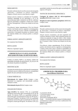Farmacopeia Brasileira, 5ª edição
aa621
DOSEAMENTO
Proceder conforme descrito em Doseamento da monograﬁa
Amoxicilina e clavulanato de potássio comprimidos.
Preparar a Solução amostra como descrito a seguir.
Solução amostra: misturar os conteúdos de 10 unidades.
Transferir quantidade do pó equivalente a 0,1 g de
amoxicilina para balão volumétrico de 200 mL, adicionar
água até a dissolução e completar o volume com o mesmo
solvente. Homogeneizar. Utilizar esta solução em até uma
hora.
Procedimento: injetar, separadamente, 20 μL da Solução
padrão e da Solução amostra, registrar os cromatogramas
e medir as áreas sob os picos. Calcular as quantidades de
amoxicilina e clavulanato de potássio na amostra a partir
das respostas obtidas com a Solução padrão e a Solução
amostra.
EMBALAGEM E ARMAZENAMENTO
Em recipientes bem fechados.
ROTULAGEM
Observar a legislação vigente.
AMOXICILINA E CLAVULANATO DE
POTÁSSIO PÓ PARA SUSPENSÃO ORAL
Contém, no mínimo, 90,0% e, no máximo, 120,0% das
quantidades declaradas de amoxicilina (C16
H19
N3
O5
S) e de
clavulanato de potássio (C8
H8
KNO5
).
IDENTIFICAÇÃO
Ostemposderetençãodospicosprincipaisdocromatograma
da Solução amostra, obtida em Doseamento, correspondem
àqueles dos picos principais da Solução padrão.
CARACTERÍSTICAS
Determinação de volume (5.1.2). Cumpre o teste.
Determinar na suspensão oral reconstituída conforme
indicado no rótulo.
Determinação de peso (5.1.1). Cumpre o teste.
ENSAIOS DE PUREZA
Água (5.2.20.1). No máximo 7,5%, se a quantidade
rotulada de amoxicilina após reconstituição for de até 40
mg/mL. No máximo 10,0%, se a quantidade rotulada de
amoxicilina após reconstituição for maior que 40 mg/mL e
menor que 50 mg/mL. No máximo 11,0%, se a quantidade
rotulada de amoxicilina após reconstituição for maior que
50 mg/mL e menor que 80 mg/mL. No máximo 12,0%, se a
quantidade rotulada de amoxicilina após reconstituição for
superior a 80 mg/mL.
TESTES DE SEGURANÇA BIOLÓGICA
Contagem do número total de micro-organismos
mesoﬁlos (5.5.3.1.2). Cumpre o teste.
Pesquisa de micro-organismos patogênicos (5.5.3.1.3).
Cumpre o teste.
DOSEAMENTO
Proceder conforme descrito em Doseamento da monograﬁa
de Amoxicilina e clavulanato de potássio comprimidos.
Preparar a Solução amostra como descrito a seguir.
Solução amostra: reconstituir o pó para suspensão oral
conforme indicado no rótulo. Diluir quantitativamente um
volume da suspensão em água de modo a obter solução
contendo 0,5 mg/mLde amoxicilina.Agitar mecanicamente
por 10 minutos e ﬁltrar. Utilizar esta solução em até uma
hora.
Procedimento: injetar, separadamente, 20 μL da Solução
padrão e da Solução amostra, registrar os cromatogramas
e medir as áreas sob os picos. Calcular as quantidades de
amoxicilina e clavulanato de potássio na amostra a partir
das respostas obtidas com a Solução padrão e a Solução
amostra.
EMBALAGEM E ARMAZENAMENTO
Em recipientes bem fechados.
ROTULAGEM
Observar a legislação vigente.
AMOXICILINA TRI-HIDRATADA
Amoxicillinum trihydricum
C16
H19
N3
O5
S; 365,40
C16
H19
N3
O5
S.3H2
O; 419,45
amoxicilina; 00734
amoxicilina tri-hidratada; 00736
Ácido (2S,5R,6R)-6-[[(2R)-2-amino-2-(4-hidroxifenil)
acetil]amino]-3,3-dimetil-7-oxo-4-tia-1-azabiciclo[3.2.0]
heptano-2-carboxílico
[26787-78-0]
Volume 2_18_07_11.indd 621Volume 2_18_07_11.indd 621 18/07/2011 09:26:2818/07/2011 09:26:28
 