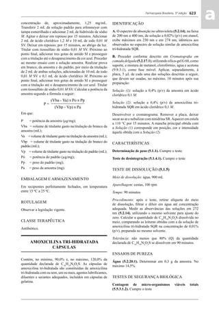 Farmacopeia Brasileira, 5ª edição
aa623
concentração de, aproximadamente, 1,25 mg/mL.
Transferir 2 mL da solução padrão para erlenmeyer com
tampa esmerilhada e adicionar 2 mL de hidróxido de sódio
M. Agitar e deixar em repouso por 15 minutos. Adicionar
2 mL de ácido clorídrico 1,2 M e 10 mL de iodo 0,01 M
SV. Deixar em repouso, por 15 minutos, ao abrigo da luz.
Titular com tiossulfato de sódio 0,01 M SV. Próximo ao
ponto ﬁnal, adicionar tres gotas de amido SI e prosseguir
com a titulação até o desaparecimento da cor azul. Proceder
ao mesmo ensaio com a solução amostra. Realizar prova
em branco, da amostra e do padrão, por meio da titulação
de 2 mL de ambas soluções, adicionadas de 10 mL de iodo
0,01 M SV e 0,1 mL de ácido clorídrico M. Próximo ao
ponto ﬁnal, adicionar tres gotas de amido SI e prosseguir
com a titulação até o desaparecimento da cor azul. Titular
com tiossulfato de sódio 0,01 M SV. Calcular a potência da
amostra segundo a fórmula a seguir:
Em que:
P = potência da amostra (μg/mg);
Vba = volume de titulante gasto na titulação do branco da
amostra (mL);
Va = volume de titulante gasto na titulação da amostra (mL);
Vbp = volume de titulante gasto na titulação do branco do
padrão (mL);
Vp = volume de titulante gasto na titulação do padrão (mL);
Pó = potência do padrão (μg/mg);
Pp = peso do padrão (mg);
Pa = peso da amostra (mg).
EMBALAGEM E ARMAZENAMENTO
Em recipientes perfeitamente fechados, em temperatura
entre 15 ºC a 25 ºC.
ROTULAGEM
Observar a legislação vigente.
CLASSE TERAPÊUTICA
Antibiótico.
AMOXICILINA TRI-HIDRATADA
CÁPSULAS
Contém, no mínimo, 90,0% e, no máximo, 120,0% da
quantidade declarada de C16
H19
N3
O5
S. As cápsulas de
amoxicilina tri-hidratada são constituídas de amoxicilina
tri-hidratada com ou sem, um ou mais, agentes lubriﬁcantes,
diluentes e secantes adequados, incluídos em cápsulas de
gelatina.
IDENTIFICAÇÃO
A. O espectro de absorção no ultravioleta (5.2.14), na faixa
de 200 nm a 400 nm, de solução a 0,02% (p/v) em etanol,
exibe máximos em 230 nm e em 274 nm, idênticos aos
observados no espectro de solução similar de amoxicilina
tri-hidratada SQR.
B. Proceder conforme descrito em Cromatograﬁa em
camadadelgada(5.2.17.1),utilizandosílica-gelG60,como
suporte, e mistura de metanol, clorofórmio, água e acetona
(9:8:3:1), como fase móvel. Aplicar, separadamente, à
placa, 5 μL de cada uma das soluções descritas a seguir,
que devem ser usadas, no máximo, 10 minutos após sua
preparação:
Solução (1): solução a 0,4% (p/v) da amostra em ácido
clorídrico 0,1 M.
Solução (2): solução a 0,4% (p/v) de amoxicilina tri-
hidratada SQR em ácido clorídrico 0,1 M.
Desenvolver o cromatograma. Remover a placa, deixar
secar ao ar e nebulizar com ninidrina SR.Aquecer em estufa
a 110 °C por 15 minutos. A mancha principal obtida com
a Solução (1) corresponde em posição, cor e intensidade
àquela obtida com a Solução (2).
CARACTERÍSTICAS
Determinação de peso (5.1.1). Cumpre o teste.
Teste de desintegração (5.1.4.1). Cumpre o teste
TESTE DE DISSOLUÇÃO (5.1.5)
Meio de dissolução: água, 900 mL
Aparelhagem: cestas, 100 rpm
Tempo: 90 minutos
Procedimento: após o teste, retirar alíquota do meio
de dissolução, ﬁltrar e diluir em água até concentração
adequada. Medir as absorvâncias das soluções em 272
nm (5.2.14), utilizando o mesmo solvente para ajuste do
zero. Calcular a quantidade de C16
H19
N3
O5
S dissolvida no
meio, comparando as leituras obtidas com a da solução de
amoxicilina tri-hidratada SQR na concentração de 0,01%
(p/v), preparada no mesmo solvente.
Tolerância: não menos que 80% (Q) da quantidade
declarada de C16
H19
N3
O5
S se dissolvem em 90 minutos.
ENSAIOS DE PUREZA
Água (5.2.20.1). Determinar em 0,3 g da amostra. No
máximo 14,5%.
TESTES DE SEGURANÇA BIOLÓGICA
Contagem de micro-organismos viáveis totais
(5.5.3.1.2). Cumpre o teste
Volume 2_18_07_11.indd 623Volume 2_18_07_11.indd 623 18/07/2011 09:26:2918/07/2011 09:26:29
 