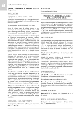Farmacopeia Brasileira, 5ª edição
aa 624
Pesquisa e identiﬁcação de patógenos (5.5.3.1.3).
Cumpre o teste.
DOSEAMENTO
Empregar um dos métodos descritos a seguir.
A. Proceder conforme descrito em Ensaio microbiológico
de antibióticos (5.5.3.3) pelo método de difusão em ágar,
utilizando cilindros.
Micro-organismo: Micrococcus luteus ATCC 9341.
Meios de cultura: meio de cultura número 1, para
manutenção do micro-organismos; solução salina estéril,
para a padronização do inóculo; meio de cultura número
11, para a camada base e camada de inóculo na placa.
Solução amostra: remover o conteúdo das cápsulas e pesá-
las exatamente. Homogeneizar o conteúdo. Transferir
quantidade do pó equivalente a 0,1 g de amoxilicina para
balão volumétrico de 100 mL, completar o volume com
água e agitar por cerca de 30 minutos. Transferir 1 mL desta
solução para balão volumétrico de 100 mL, completar com
Tampão fosfato de potássio 0,1 M, estéril, pH 8,0 (Solução
2) e agitar. Diluir, sucessivamente, até as concentrações de
0,05 μg/mL, 0,10 μg/mL e 0,20 μg/mL, utilizando Tampão
fosfato de potássio 0,1 M, estéril, pH 8,0 (Solução 2) como
diluente.
Solução padrão: pesar quantidade de amoxicilina tri-
hidratada SQR equivalente a 25 mg de amoxicilina,
transferir para balão volumétrico de 50 mL e completar o
volume com água. Transferir 1 mL da solução obtida para
balão volumétrico de 100 mL, completar o volume com
Tampão fosfato de potássio 0,1 M, estéril, pH 8,0 (Solução
2) e agitar. Diluir, sucessivamente, até as concentrações de
0,05 μg/mL, 0,10 μg/mL e 0,20 μg/mL, utilizando Tampão
fosfato de potássio 0,1 M, estéril, pH 8,0 (Solução 2) como
diluente.
Procedimento: adicionar 21 mL de meio de cultura número
11 em cada placa, esperar solidiﬁcar, adicionar 4 mL de
inóculo a 0,5% e proceder conforme descrito em Ensaio
microbiológico de antibióticos (5.5.3.3.1), adicionando aos
cilindros, 0,2 mL das soluções recentemente preparadas.
Calcular a potência da amostra, em mg de amoxicilina
por cápsula, a partir da potência do padrão e das respostas
obtidas com a Solução padrão e com a Solução amostra.
B. Proceder conforme descrito em Ensaio iodométrico de
antibióticos (5.3.3.10). Remover o conteúdo das cápsulas
e pesá-las. Homogeneizar o conteúdo das cápsulas.
Transferir quantidade do pó, exatamente pesado, para
frasco volumétrico e diluir em água de modo a obter
solução de amoxicilina tri-hidratada a 1,25 mg/mL. Agitar
de 3 a 5 minutos. Preparar solução padrão nas mesmas
condições.
EMBALAGEM E ARMAZENAMENTO
Em recipientes perfeitamente fechados, em temperatura
entre 15 °C a 25 °C.
ROTULAGEM
Observar a legislação vigente.
AMOXICILINA TRI-HIDRATADA PÓ
PARA SUSPENSÃO ORAL
Amoxicilina tri-hidratada pó para suspensão oral é uma
mistura de um ou mais agentes adequados para suspensão,
contendo ou não corantes, aromatizantes, conservantes,
tampões, adoçantes e estabilizantes. Contém, no mínimo
90,0% e, no máximo, 120,0% da quantidade declarada de
C16
H19
N3
O5
S. A amoxicilina tri-hidratada empregada na
produção cumpre as especiﬁcações descritas na monograﬁa
Amoxicilina tri-hidratada.
IDENTIFICAÇÃO
Proceder conforme descrito em Cromatograﬁa em camada
delgada (5.2.17.1), utilizando sílica-gel G 60, como
suporte, e mistura de metanol, clorofórmio, água e acetona
(9:8:3:1), como fase móvel. Aplicar, separadamente, à
placa, 5 μL de cada uma das soluções descritas a seguir,
que devem ser usadas, no máximo, 10 minutos após sua
preparação.
Solução (1): solução a 0,4% (p/v) da amostra em ácido
clorídrico 0,1 M.
Solução (2): solução a 0,4% (p/v) de amoxicilina tri-
hidratada SQR em ácido clorídrico 0,1 M.
Desenvolver o cromatograma. Remover a placa, deixar
secar ao ar e nebulizar com ninidrina SR.Aquecer em estufa
a 110 °C por 15 minutos. A mancha principal obtida com
a Solução (1) corresponde em posição, cor e intensidade
àquela obtida com a Solução (2).
CARACTERÍSTICAS
pH (5.2.19). 5,0 a 7,5. Determinar na suspensão
reconstituída, conforme indicado no rótulo.
Determinação de peso (5.1.1). Cumpre o teste.
Determinação de volume (5.1.2). Cumpre o teste para
Produtos líquidos em recipientes para doses múltiplas.
Determinar na suspensão reconstituída conforme indicado
no rótulo.
ENSAIOS DE PUREZA
Água (5.2.20.1). No máximo 3,0%. Determinar em 0,3 g
da amostra.
TESTES DE SEGURANÇA BIOLÓGICA
Contagem de micro-organismos viáveis totais
(5.5.3.1.2). Cumpre o teste.
Volume 2_18_07_11.indd 624Volume 2_18_07_11.indd 624 18/07/2011 09:26:2918/07/2011 09:26:29
 