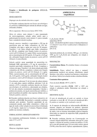 Farmacopeia Brasileira, 5ª edição
aa625
Pesquisa e identiﬁcação de patógenos (5.5.3.1.3).
Cumpre o teste.
DOSEAMENTO
Empregar um dos métodos descritos a seguir.
A. Proceder conforme descrito em Ensaio microbiológico
de antibióticos (5.5.3.3.1) pelo método de difusão em ágar,
utilizando cilindros.
Micro-organismo: Micrococcus luteus ATCC 9341.
Meios de cultura: meio número 1, para manutenção
do micro-organismos; solução salina estéril, para a
padronização do inóculo e meio número 11, para a camada
base e camada de inóculo na placa.
Solução amostra: transferir o equivalente a 250 mg de
amoxilicina para um balão volumétrico de 250 mL.
Completar com água e agitar por cerca de 30 minutos.
Transferir 1 mL desta solução para balão volumétrico
de 100 mL, completar com Tampão fosfato de potássio,
estéril, pH 8,0 (Solução 2) e agitar. Diluir, sucessivamente,
até as concentrações de 0,05 μg/mL, 0,10 μg/mL e 0,20 μg/
mL, utilizando Tampão fosfato de potássio, estéril, pH 8,0
(Solução 2) como diluente.
Solução padrão: pesar quantidade de amoxicilina tri-
hidratada SQR equivalente a 25 mg de amoxicilina e
transferir para balão volumétrico de 50 mL. Completar o
volume com água. Transferir 1 mL desta solução para balão
volumétrico de 100 mL, completar o volume com Tampão
fosfato de potássio, estéril, pH 8,0 (Solução 2) e agitar.
Diluir, sucessivamente, até as concentrações de 0,05 μg/
mL, 0,10 μg/mL e 0,20 μg/mL, utilizando Tampão fosfato
de potássio, estéril, pH 8,0 (Solução 2) como diluente.
Procedimento: adicionar 21 mL de meio de cultura número
11 em cada placa, esperar solidiﬁcar, adicionar 4 mL de
inóculo a 0,5% e proceder conforme descrito em Ensaio
microbiológico de antibióticos, adicionando aos cilindros,
0,2 mL das soluções recentemente preparadas. Calcular a
potência da amostra, em mg de amoxicilina por mililitro, a
partir da potência do padrão e das respostas obtidas com as
Soluções padrão e amostra.
B. Proceder conforme descrito em Ensaio iodométrico de
antibióticos (5.3.3.10). Reconstituir o conteúdo conforme
indicado pelo produtor. Transferir quantidade do pó,
exatamente pesado, para balão volumétrico e diluir em
água de modo a obter solução de amoxicilina tri-hidratada
a 1,25 mg/mL. Agitar de 3 a 5 minutos. Preparar solução
padrão nas mesmas condições.
EMBALAGEM E ARMAZENAMENTO
Em recipientes perfeitamente fechados, em temperatura
entre 15 °C a 25 °C.
ROTULAGEM
Observar a legislação vigente.
AMPICILINA
Ampicillinum
C16
H19
N3
O4
S; 349,40
ampicilina; 00738
Ácido (2S,5R,6R)-6-[[(2R)-2-amino-2-fenilacetil]amino]-
3,3-dimetil-7-oxo-4-tia-1-azabiciclo[3.2.0]heptano-2-
carboxílico
[69-53-4]
Apresenta potência de, no mínimo, 900 μg e, no máximo,
1050 μg de C16
H19
N3
O4
S por miligrama, em relação à
substância anidra.
DESCRIÇÃO
Características físicas. Pó cristalino branco a levemente
amarelado.
Solubilidade. Pouco solúvel em água e metanol,
praticamente insolúvel em acetona, clorofórmio, etanol
absoluto e éter etílico, insolúvel em benzeno e tetracloreto
de carbono. Solúvel em soluções ácidas e alcalinas diluídas.
Constantes físico-químicas
Faixa de fusão (5.2.2): 199 °C a 202 °C.
Poder rotatório especíﬁco (5.2.8): +280° a +305°, em
relação à substância anidra. Determinar em solução a
0,25% (p/v).
IDENTIFICAÇÃO
O teste de identiﬁcação A. pode ser omitido se forem
realizados os testes B. e C. Os testes de identiﬁcação B. e
C. podem ser omitidos se for realizado o teste A.
A. O espectro de absorção no infravermelho (5.2.14) da
amostra, dispersa em brometo de potássio, apresenta
máximos de absorção somente nos mesmos comprimentos
de onda e com as mesmas intensidades relativas daqueles
observados no espectro de ampicilina SQR, preparado de
maneira idêntica.
B. Proceder conforme descrito em Cromatograﬁa em
camada delgada (5.2.17.1), utilizando sílica-gel H, como
suporte, e mistura de acetona e acetato de amônio a 15,4%
(p/v) com pH ajustado para 5,0 com ácido acético glacial
(10:90), como fase móvel. Aplicar, separadamente, à placa,
Volume 2_18_07_11.indd 625Volume 2_18_07_11.indd 625 18/07/2011 09:26:2918/07/2011 09:26:29
 