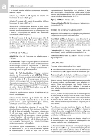 Farmacopeia Brasileira, 5ª edição
aa 626
2 μL de cada uma das soluções, recentemente preparadas,
descritas a seguir.
Solução (1): solução a 2,5 mg/mL da amostra em
bicarbonato de sódio a 4,2% (p/v).
Solução (2): solução a 2,5 mg/mL de ampicilina SQR em
bicarbonato de sódio a 4,2% (p/v).
Desenvolver o cromatograma. Remover a placa, deixar
secar ao ar. Expor a vapores de iodo até aparecimento das
manchas.Amancha principal obtida no cromatograma com
a Solução (1) corresponde em posição, cor e intensidade
àquela obtida com a Solução (2).
C. Transferir cerca de 2 mg da amostra para tubo de
ensaio. Umedecer com 0,05 mL de água. Adicionar 2 mL
de mistura de solução de formaldeído e ácido sulfúrico
(2:100) e agitar. A solução é praticamente incolor. Aquecer
em banho-maria por 1 minuto. Desenvolve-se coloração
amarela escura.
ENSAIOS DE PUREZA
pH (5.2.19). 3,5 a 6,0. Determinar em solução aquosa a
1% (p/v).
Cristalinidade. Suspender algumas partículas da amostra
em óleo mineral. Transferir para lâmina de vidro e examinar
em microscópio dotado de luz polarizada. As partículas
exibem birrefringência, que se extingue ao movimentar a
amostra por meio de ajuste micrométrico.
Limite de N,N-dimetilanilina. Proceder conforme
descrito em Cromatograﬁa a gás (5.2.17.5). Utilizar
cromatógrafo provido de detector de ionização de chamas,
coluna de vidro de 2 m de comprimento e 2 mm de
diâmetro interno, empacotada com suporte de diatomáceas
silanizado, impregnado com 3% (p/p) de fenilmetilsilicone
(50% fenil); temperatura da coluna de 120 °C, temperatura
do injetor e detector de 150 °C; nitrogênio como gás de
arraste, ﬂuxo de 30 mL/minuto.
Solução de padrão interno: solução de naftaleno a 0,05
mg/mL em cicloexano.
Solução amostra: dissolver 1 g da amostra em 5 mL de
hidróxido de sódio M, e adicionar 1 mL da Solução de
padrão interno. Agitar, vigorosamente, por 1 minuto,
centrifugar, se necessário, e usar o sobrenadante.
Solução de dimetilanilina: dissolver 50 mg de N,N-
dimetilanilina em mistura de 2 mL de ácido clorídrico e
20 mL de água, sob agitação. Completar o volume para
50 mL com água e agitar. Transferir 5 mL para balão
volumétrico de 250 mL, completar o volume com água
e agitar. Transferir 1 mL para tubo de ensaio, adicionar 5
mL de hidróxido de sódio M, 1 mL da Solução de padrão
interno, e agitar vigorosamente por 1 minuto. Centrifugar,
se necessário, e usar o sobrenadante.
Procedimento: injetar, separadamente, 1 μL da Solução
de dimetilanilina e 1 μL da Solução amostra, registrar
os cromatogramas e medir as áreas sob os picos
correspondentes à dimetilanilina e ao naftaleno. A área
sob o pico relativo à dimetilanilina, obtido com a Solução
amostra, não é superior à área sob o pico principal obtido
com a Solução de dimetilanilina (0,02%).
Água (5.2.20.1). No máximo 2,0%.
Cinzas sulfatadas (5.2.10). Determinar em 1 g da amostra.
No máximo 0,5%.
TESTES DE SEGURANÇA BIOLÓGICA
Ampicilinadestinadaàproduçãodepreparaçõesparenterais
cumpre com os seguintes testes adicionais.
Esterilidade (5.5.3.2.1). Cumpre o teste. Dissolver 6 g
da amostra em 800 mL de Fluido II contendo quantidade
suﬁciente de β-lactamase para inativar a ampicilina, agitar
até total solubilização e proceder conforme descrito em
Método de ﬁltração em membrana.
Pirogênio (5.5.2.1). Cumpre o teste. Injetar 1 mL/kg de
ampicilina a 2 mg/mL em hidróxido de sódio 0,05 M.
Endotoxinas bacterianas (5.5.2.2). No máximo 0,15 UE/
mg de ampicilina.
DOSEAMENTO
Empregar um dos métodos descritos a seguir.
A. Proceder conforme descrito em Ensaio microbiológico
de antibióticos (5.5.3.3.1) pelo método de difusão em ágar.
Nota: as diluições das Soluções padrão e amostra para a
curva padrão devem ser preparadas simultaneamente.
Solução amostra: dissolver quantidade exatamente pesada
da amostra em água estéril de modo a obter solução a 0,1
mg/mL. Diluir sucessivamente com Tampão fosfato de
potássio 0,1 M, estéril, pH 8,0 (Solução 2), de modo a
obter soluções na faixa de concentração adequada para a
curva padrão.
Solução padrão: dissolver quantidade exatamente pesada
de ampicilina SQR em água estéril de modo a obter solução
a 0,1 mg/mL. Diluir sucessivamente com Tampão fosfato
de potássio 0,1 M, estéril, pH 8,0 (Solução 2), de modo a
obter soluções na faixa de concentração adequada para a
curva padrão.
Procedimento: proceder conforme descrito em Ensaio
microbiológico por difusão em ágar (5.5.3.3.1). Calcular a
potência da amostra, em μg de C16
H19
N3
O4
S por miligrama,
a partir da potência do padrão e das respostas obtidas com
as Soluções padrão e amostra.
B. Proceder conforme descrito em Ensaio iodométrico
de antibióticos (5.3.3.10). Preparar a solução padrão nas
mesmas condições que a solução amostra.
C. Proceder conforme descrito em Cromatograﬁa a líquida
de alta eﬁciência (5.2.17.4). Utilizar cromatógrafo provido
de detector ultravioleta a 254 nm; coluna de 300 mm de
comprimento por 4,6 mm de diâmetro interno, empacotada
Volume 2_18_07_11.indd 626Volume 2_18_07_11.indd 626 18/07/2011 09:26:2918/07/2011 09:26:29
 