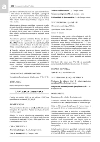 Farmacopeia Brasileira, 5ª edição
aa 628
para frasco volumétrico e diluir com água estéril de modo
a obter solução de ampicilina a 0,1 mg/mL. Agitar por 3
a 5 minutos. Diluir sucessivamente com Tampão fosfato
de potássio 0,1 M, estéril, pH 8,0 (Solução 2), de modo a
obter soluções na faixa de concentração adequada para a
curva padrão.
Solução padrão: dissolver quantidade, exatamente pesada,
de ampicilina SQR em água estéril de modo a obter solução
a 0,1 mg/mL. Diluir sucessivamente com Tampão fosfato
de potássio 0,1 M, estéril, pH 8,0 (Solução 2), de modo a
obter soluções na faixa de concentração adequada para a
curva padrão.
Procedimento: proceder conforme descrito em Ensaio
microbiológico de antibióticos por difusão em ágar
(5.5.3.3.1). Calcular a quantidade em mg de C16
H19
N3
O4
S
nas cápsulas a partir da potência do padrão e das respostas
obtidas com a Solução padrão e com a Solução amostra.
B. Proceder conforme descrito em Ensaio iodométrico
de antibióticos (5.3.3.10). Pesar 20 cápsulas, remover o
conteúdo e pesá-las novamente. Homogeneizar o conteúdo
das cápsulas. Transferir quantidade de pó, exatamente
pesado, para frasco volumétrico, adicionar água, agitar por
3 a 5 minutos e completar o volume com o mesmo solvente,
de modo a obter solução de ampicilina (C16
H19
N3
O4
S) a 1,25
mg/mL. Transferir 2 mL dessa solução para erlenmeyer de
125 mL com tampa. Preparar solução padrão nas mesmas
condições.
EMBALAGEM E ARMAZENAMENTO
Em recipientes hermeticamente fechados, entre 15 °C e 25 °C.
ROTULAGEM
Observar a legislação vigente.
AMPICILINA COMPRIMIDOS
Contém, no mínimo, 90,0% e, no máximo, 120,0% da
quantidade declarada de C16
H19
N3
O4
S.
IDENTIFICAÇÃO
Proceder conforme descrito no teste B. de Identiﬁcação da
monograﬁa de Ampicilina. Preparar a Solução (1) como
descrito a seguir.
Solução (1): pesar e pulverizar os comprimidos. Agitar
quantidade do pó equivalente a 0,125 g de ampicilina com
bicarbonato de sódio a 4,2% (p/v) e diluir para 50 mL com
o mesmo solvente. Filtrar.
CARACTERÍSTICAS
Determinação de peso (5.1.1). Cumpre o teste.
Teste de dureza (5.1.3.1). Cumpre o teste.
Teste de friabilidade (5.1.3.2). Cumpre o teste.
Teste de desintegração (5.1.4.1). Cumpre o teste.
Uniformidade de doses unitárias (5.1.6). Cumpre o teste.
TESTE DE DISSOLUÇÃO (5.1.5)
Meio de dissolução: água, 900 mL
Aparelhagem: cestas, 100 rpm
Tempo: 45 minutos
Procedimento: após o teste, retirar alíquota do meio de
dissolução, ﬁltrar e diluir em tampão sulfato cúprico até
concentração adequada. Transferir 10 mL para tubo de
ensaio com tampa, aquecer em banho-maria a 75 °C por
30 minutos e resfriar rapidamente. Medir as absorvâncias
das soluções em 320 nm (5.2.14), utilizando alíquota do
meio de dissolução diluída em tampão sulfato cúprico, sem
aquecimento, para ajuste do zero. Calcular a quantidade
de C16
H19
N3
O4
S dissolvida no meio, comparando as
leituras obtidas com a da solução de ampicilina SQR na
concentração de 0,0022% (p/v), preparada nas mesmas
condições.
Tolerância: não menos que 75% (Q) da quantidade
declarada de C16
H19
N3
O4
S se dissolvem em 45 minutos.
ENSAIOS DE PUREZA
Água (5.2.20.1). No máximo 4,0%.
TESTES DE SEGURANÇA BIOLÓGICA
Contagem do número total de micro-organismos
mesoﬁlos (5.5.3.1.2). Cumpre o teste.
Pesquisa de micro-organismos patogênicos (5.5.3.1.3).
Cumpre o teste.
DOSEAMENTO
Empregar um dos métodos descritos a seguir.
A. Proceder conforme descrito em Ensaio microbiológico
de antibióticos (5.5.3.3.1) pelo método de difusão em ágar.
Nota: as diluições das Soluções padrão e amostra para a
curva padrão devem ser preparadas simultaneamente.
Solução amostra: pesar e pulverizar 20 comprimidos.
Transferir quantidade do pó exatamente pesada para balão
volumétrico e diluir com água estéril de modo a obter
solução de ampicilina a 0,1 mg/mL. Agitar durante 3 a 5
minutos. Diluir sucessivamente com Tampão fosfato de
potássio 0,1 M, estéril, pH 8,0 (Solução 2), de modo a
obter soluções na faixa de concentração adequada para a
curva padrão.
Solução padrão: dissolver quantidade exatamente pesada
de ampicilina SQR em água estéril de modo a obter solução
a 0,1 mg/mL. Diluir sucessivamente com Tampão fosfato
Volume 2_18_07_11.indd 628Volume 2_18_07_11.indd 628 18/07/2011 09:26:2918/07/2011 09:26:29
 