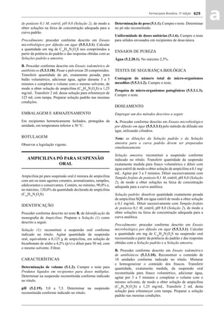 Farmacopeia Brasileira, 5ª edição
aa629
de potássio 0,1 M, estéril, pH 8,0 (Solução 2), de modo a
obter soluções na faixa de concentração adequada para a
curva padrão.
Procedimento: proceder conforme descrito em Ensaio
microbiológico por difusão em ágar (5.5.3.3.1). Calcular
a quantidade em mg de C16
H19
N3
O4
S nos comprimidos a
partir da potência do padrão e das respostas obtidas com as
Soluções padrão e amostra.
B. Proceder conforme descrito em Ensaio iodométrico de
antibióticos (5.3.3.10). Pesar e pulverizar 20 comprimidos.
Transferir quantidade do pó, exatamente pesada, para
balão volumétrico, adicionar água, agitar durante 3 a 5
minutos e completar o volume com o mesmo solvente, de
modo a obter solução de ampicilina (C16
H19
N3
O4
S) a 1,25
mg/mL. Transferir 2 mL dessa solução para erlenmeyer de
125 mL com tampa. Preparar solução padrão nas mesmas
condições.
EMBALAGEM E ARMAZENAMENTO
Em recipientes hermeticamente fechados, protegidos da
umidade, em temperatura inferior a 30 °C.
ROTULAGEM
Observar a legislação vigente.
AMPICILINA PÓ PARA SUSPENSÃO
ORAL
Ampicilina pó para suspensão oral é mistura de ampicilina
com um ou mais agentes corantes, aromatizantes, tampões,
edulcorantes e conservantes. Contém, no mínimo, 90,0% e,
no máximo, 120,0% da quantidade declarada de ampicilina
(C16
H19
N3
O4
S).
IDENTIFICAÇÃO
Proceder conforme descrito no teste B. de Identiﬁcação da
monograﬁa de Ampicilina. Preparar a Solução (1) como
descrito a seguir.
Solução (1): reconstituir a suspensão oral conforme
indicado no rótulo. Agitar quantidade da suspensão
oral, equivalente a 0,125 g de ampicilina, em solução de
bicarbonato de sódio a 4,2% (p/v) e diluir para 50 mL com
o mesmo solvente. Filtrar.
CARACTERÍSTICAS
Determinação de volume (5.1.2). Cumpre o teste para
Produtos líquidos em recipientes para doses múltiplas.
Determinar na suspensão reconstituída conforme indicado
no rótulo.
pH (5.2.19). 5,0 a 7,5. Determinar na suspensão
reconstituída conforme indicado no rótulo.
Determinação de peso (5.1.1). Cumpre o teste. Determinar
no pó não reconstituído.
Uniformidade de doses unitárias (5.1.6). Cumpre o teste
para sólidos envasados em recipientes de dose-única.
ENSAIOS DE PUREZA
Água (5.2.20.1). No máximo 2,5%.
TESTES DE SEGURANÇA BIOLÓGICA
Contagem do número total de micro-organismos
mesoﬁlos (5.5.3.1.2). Cumpre o teste.
Pesquisa de micro-organismos patogênicos (5.5.3.1.3).
Cumpre o teste.
DOSEAMENTO
Empregar um dos métodos descritos a seguir.
A. Proceder conforme descrito em Ensaio microbiológico
por difusão em ágar (5.5.3.3.1) pelo método de difusão em
ágar, utilizando cilindros.
Nota: as diluições da Solução padrão e da Solução
amostra para a curva padrão devem ser preparadas
simultaneamente.
Solução amostra: reconstituir a suspensão conforme
indicado no rótulo. Transferir quantidade da suspensão
exatamente medida para frasco volumétrico e diluir com
água estéril de modo a obter solução de ampicilina a 0,1 mg/
mL. Agitar por 3 a 5 minutos. Diluir sucessivamente com
Tampão fosfato de potássio 0,1 M, estéril, pH 8,0 (Solução
2), de modo a obter soluções na faixa de concentração
adequada para a curva analítica.
Solução padrão: dissolver quantidade exatamente pesada
de ampicilina SQR em água estéril de modo a obter solução
a 0,1 mg/mL. Diluir sucessivamente com Tampão fosfato
de potássio 0,1 M, estéril, pH 8,0 (Solução 2), de modo a
obter soluções na faixa de concentração adequada para a
curva analítica.
Procedimento: proceder conforme descrito em Ensaio
microbiológico por difusão em ágar (5.5.3.3.1). Calcular
a quantidade em mg de C16
H19
N3
O4
S na suspensão oral
reconstituída a partir da potência do padrão e das respostas
obtidas com a Solução padrão e a Solução amostra.
B. Proceder conforme descrito em Ensaio iodométrico
de antibióticos (5.3.3.10). Reconstituir o conteúdo de
10 unidades conforme indicado no rótulo. Misturar
e homogeneizar o conteúdo dos frascos. Transferir
quantidade, exatamente medida, da suspensão oral
reconstituída para frasco volumétrico, adicionar água,
agitar por 3 a 5 minutos e completar o volume com o
mesmo solvente, de modo a obter solução de ampicilina
(C16
H19
N3
O4
S) a 1,25 mg/mL. Transferir 2 mL desta
solução para erlenmeyer com tampa. Preparar a solução
padrão nas mesmas condições.
Volume 2_18_07_11.indd 629Volume 2_18_07_11.indd 629 18/07/2011 09:26:2918/07/2011 09:26:29
 