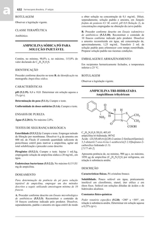 Farmacopeia Brasileira, 5ª edição
aa 632
ROTULAGEM
Observar a legislação vigente.
CLASSE TERAPÊUTICA
Antibiótico.
AMPICILINA SÓDICA PÓ PARA
SOLUÇÃO INJETÁVEL
Contém, no mínimo, 90,0% e, no máximo, 115,0% do
valor declarado de C16
H19
N3
O4
S.
IDENTIFICAÇÃO
Proceder conforme descrito no teste B. de Identiﬁcação na
monograﬁa Ampicilina sódica.
CARACTERÍSTICAS
pH (5.2.19). 8,0 a 10,0. Determinar em solução aquosa a
1% (p/v).
Determinação do peso (5.1.1). Cumpre o teste.
Uniformidade de doses unitárias (5.1.6). Cumpre o teste.
ENSAIOS DE PUREZA
Água (5.2.20.1). No máximo 2,0%.
TESTES DE SEGURANÇA BIOLÓGICA
Esterilidade (5.5.3.2.1). Cumpre o teste. Empregar método
de ﬁltração por membranas. Dissolver 6 g da amostra em
800 mL de Fluido II contendo quantidade suﬁciente de
penicilinase estéril para inativar a ampicilina, agitar até
total solubilização e proceder como descrito.
Pirogênios (5.5.2.1). Cumpre o teste. Injetar 1 mL/kg,
empregando solução de ampicilina sódica a 20 mg/mL, em
água.
Endotoxinas bacterianas (5.5.2.2). No máximo 0,15 UE/
mg de ampicilina.
DOSEAMENTO
Para determinação da potência do pó para solução
injetável de ampicilina, empregar um dos métodos
descritos a seguir, utilizando amostragem mínima de 10
frascos.
A. Proceder conforme descrito em Ensaio microbiológico
de antibióticos (5.5.3.3). Reconstituir o conteúdo de
10 frascos conforme indicado pelo produtor. Dissolver,
separadamente, padrão e amostra em água estéril de modo
a obter solução na concentração de 0,1 mg/mL. Diluir,
separadamente, solução padrão e amostra, em Tampão
fosfato de potássio 0,1 M, estéril, pH 8,0 (Solução 2), às
concentrações empregadas na obtenção da curva padrão.
B. Proceder conforme descrito em Ensaio iodométrico
de antibióticos (5.3.3.10). Reconstituir o conteúdo de
10 frascos conforme indicado pelo produtor. Dissolver
a amostra reconstituída em água, até concentração de,
aproximadamente, 1,25 mg/mL. Transferir 2 mL da
solução padrão para erlenmeyer com tampa esmerilhada.
Preparar solução padrão nas mesmas condições.
EMBALAGEM E ARMAZENAMENTO
Em recipientes hermeticamente fechados, a temperatura
inferior a 25 °C.
ROTULAGEM
Observar a legislação vigente.
AMPICILINA TRI-HIDRATADA
Ampicillinum trihydricum
C16
H19
N3
O4
S.3H2
O; 403,45
ampicilina tri-hidratada; 00742
Ácido (2S,5R,6R)-6-[[(2R)-2-amino-2-fenilacetil]amino]-
3,3-dimetil-7-oxo-4-tia-1-azabiciclo[3.2.0]heptano-2-
carboxílico hidratado (1:3)
[7177-48-2]
Apresenta potência de, no mínimo, 900 μg e, no máximo,
1050 μg de ampicilina (C16
H19
N3
O4
S) por miligrama, em
relação à substância anidra.
DESCRIÇÃO
Características físicas. Pó cristalino branco.
Solubilidade. Pouco solúvel em água, praticamente
insolúvel em clorofórmio, etanol, éter etílico e em
óleos ﬁxos. Solúvel em soluções diluídas de ácidos e de
hidróxidos alcalinos.
Constantes físico-químicas
Poder rotatório especíﬁco (5.2.8): +280° a +305°, em
relação à substância anidra. Determinar em solução aquosa
a 0,25% (p/v).
Volume 2_18_07_11.indd 632Volume 2_18_07_11.indd 632 18/07/2011 09:26:3018/07/2011 09:26:30
 