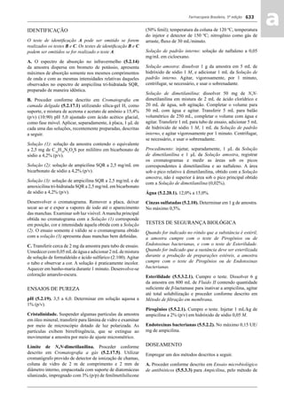 Farmacopeia Brasileira, 5ª edição
aa633
IDENTIFICAÇÃO
O teste de identiﬁcação A pode ser omitido se forem
realizados os testes B e C. Os testes de identiﬁcação B e C
podem ser omitidos se for realizado o teste A.
A. O espectro de absorção no infravermelho (5.2.14)
da amostra dispersa em brometo de potássio, apresenta
máximos de absorção somente nos mesmos comprimentos
de onda e com as mesmas intensidades relativas daqueles
observados no espectro de ampicilina tri-hidratada SQR,
preparado de maneira idêntica.
B. Proceder conforme descrito em Cromatograﬁa em
camada delgada (5.2.17.1) utilizando sílica-gel H, como
suporte, e mistura de acetona e acetato de amônio a 15,4%
(p/v) (10:90) pH 5,0 ajustado com ácido acético glacial,
como fase móvel. Aplicar, separadamente, à placa, 1 μL de
cada uma das soluções, recentemente preparadas, descritas
a seguir.
Solução (1): solução da amostra contendo o equivalente
a 2,5 mg de C16
H19
N3
O4
S por mililitro em bicarbonato de
sódio a 4,2% (p/v).
Solução (2): solução de ampicilina SQR a 2,5 mg/mL em
bicarbonato de sódio a 4,2% (p/v).
Solução (3): solução de ampicilina SQR a 2,5 mg/mL e de
amoxicilina tri-hidratada SQR a 2,5 mg/mLem bicarbonato
de sódio a 4,2% (p/v).
Desenvolver o cromatograma. Remover a placa, deixar
secar ao ar e expor a vapores de iodo até o aparecimento
das manchas. Examinar sob luz visível.Amancha principal
obtida no cromatograma com a Solução (1) corresponde
em posição, cor e intensidade àquela obtida com a Solução
(2). O ensaio somente é válido se o cromatograma obtido
com a solução (3) apresenta duas manchas bem deﬁnidas.
C. Transferir cerca de 2 mg da amostra para tubo de ensaio.
Umedecer com 0,05 mLde água e adicionar 2 mLde mistura
de solução de formaldeído e ácido sulfúrico (2:100). Agitar
o tubo e observar a cor. A solução é praticamente incolor.
Aquecer em banho-maria durante 1 minuto. Desenvolve-se
coloração amarelo-escura.
ENSAIOS DE PUREZA
pH (5.2.19). 3,5 a 6,0. Determinar em solução aquosa a
1% (p/v).
Cristalinidade. Suspender algumas partículas da amostra
em óleo mineral, transferir para lâmina de vidro e examinar
por meio de microscópio dotado de luz polarizada. As
partículas exibem birrefringência, que se extingue ao
movimentar a amostra por meio de ajuste micrométrico.
Limite de N,N-dimetilanilina. Proceder conforme
descrito em Cromatograﬁa a gás (5.2.17.5). Utilizar
cromatógrafo provido de detector de ionização de chamas,
coluna de vidro de 2 m de comprimento e 2 mm de
diâmetro interno, empacotada com suporte de diatomáceas
silanizado, impregnado com 3% (p/p) de fenilmetilsilicone
(50% fenil); temperatura da coluna de 120 ºC, temperatura
do injetor e detector de 150 ºC; nitrogênio como gás de
arraste, ﬂuxo de 30 mL/minuto.
Solução de padrão interno: solução de naftaleno a 0,05
mg/mL em cicloexano.
Solução amostra: dissolver 1 g da amostra em 5 mL de
hidróxido de sódio 1 M, e adicionar 1 mL da Solução de
padrão interno. Agitar, vigorosamente, por 1 minuto,
centrifugar, se necessário, e usar o sobrenadante.
Solução de dimetilanilina: dissolver 50 mg de N,N-
dimetilanilina em mistura de 2 mL de ácido clorídrico e
20 mL de água, sob agitação. Completar o volume para
50 mL com água e agitar. Transferir 5 mL para balão
volumétrico de 250 mL, completar o volume com água e
agitar. Transferir 1 mL para tubo de ensaio, adicionar 5 mL
de hidróxido de sódio 1 M, 1 mL da Solução de padrão
interno, e agitar vigorosamente por 1 minuto. Centrifugar,
se necessário, e usar o sobrenadante.
Procedimento: injetar, separadamente, 1 μL da Solução
de dimetilanilina e 1 μL da Solução amostra, registrar
os cromatogramas e medir as áreas sob os picos
correspondentes à dimetilanilina e ao naftaleno. A área
sob o pico relativo à dimetilanilina, obtido com a Solução
amostra, não é superior à área sob o pico principal obtido
com a Solução de dimetilanilina (0,02%).
Água (5.2.20.1). 12,0% a 15,0%.
Cinzas sulfatadas (5.2.10). Determinar em 1 g de amostra.
No máximo 0,5%.
TESTES DE SEGURANÇA BIOLÓGICA
Quando for indicado no rótulo que a substância é estéril,
a amostra cumpre com o teste de Pirogênios ou de
Endotoxinas bacterianas, e com o teste de Esterilidade.
Quando for indicado que a sustância deve ser esterilizada
durante a produção de preparações estéreis, a amostra
cumpre com o teste de Pirogênios ou de Endotoxinas
bacterianas.
Esterilidade (5.5.3.2.1). Cumpre o teste. Dissolver 6 g
da amostra em 800 mL de Fluido II contendo quantidade
suﬁciente de β-lactamase para inativar a ampicilina, agitar
até total solubilização e proceder conforme descrito em
Método de ﬁltração em membrana.
Pirogênios (5.5.2.1). Cumpre o teste. Injetar 1 mL/kg de
ampicilina a 2% (p/v) em hidróxido de sódio 0,05 M.
Endotoxinas bacterianas (5.5.2.2). No máximo 0,15 UE/
mg de ampicilina.
DOSEAMENTO
Empregar um dos métodos descritos a seguir.
A. Proceder conforme descrito em Ensaio microbiológico
de antibióticos (5.5.3.3) para Ampicilina, pelo método de
Volume 2_18_07_11.indd 633Volume 2_18_07_11.indd 633 18/07/2011 09:26:3018/07/2011 09:26:30
 