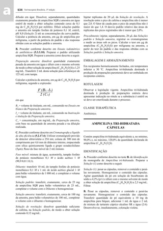 Farmacopeia Brasileira, 5ª edição
aa 634
difusão em ágar. Dissolver, separadamente, quantidades
exatamente pesadas de ampicilina SQR e amostra em água
estéril de modo a obter soluções contendo cerca de 0,1
mg de C16
H19
N3
O4
S por mililitro. Diluir soluções padrão
e amostra em tampão fosfato de potássio 0,1 M, estéril,
pH 8,0 (Solução 2) até as concentrações da curva padrão.
Calcular a potência da amostra, em μg de ampicilina por
miligrama, a partir da potência do padrão e das respostas
obtidas com as soluções padrão e amostra.
B. Proceder conforme descrito em Ensaio iodométrico
de antibióticos (5.3.3.10). Preparar o padrão utilizando
ampicilina SQR. Preparar a amostra como descrito a seguir.
Preparação amostra: dissolver quantidade exatamente
pesada da amostra em água e diluir com o mesmo solvente
de modo a obter solução de ampicilina (C16
H19
N3
O4
S) a 1,25
mg/mL. Transferir 2 mL desta solução para erlenmeyer de
125 mL com tampa.
Calcular a potência da amostra, em μg de C16
H19
N3
O4
S por
miligrama, segundo a expressão:
em que
BA
= volume de titulante, em mL, consumido no Ensaio em
branco da Preparação amostra;
IA
= volume de titulante, em mL, consumido na Inativação
e titulação da Preparação amostra;
CA
= concentração, em mg/mL, da Preparação amostra,
com base na quantidade de amostra pesada e na diluição
realizada.
C. Proceder conforme descrito em Cromatograﬁa a líquido
de alta eﬁciência (5.2.17.4). Utilizar cromatógrafo provido
de detector ultravioleta a 254 nm; coluna de 300 mm de
comprimento por 4,6 mm de diâmetro interno, empacotada
com sílica quimicamente ligada a grupo octadecilsilano
(5μm); ﬂuxo da fase móvel de 2 mL/minuto.
Fase móvel: mistura de água, acetonitrila, tampão fosfato
de potássio monobásico 0,1 M e ácido acético 1 M
(90,9:8,0:1:0,1).
Diluente: transferir 10 mL do tampão fosfato de potássio
monobásico 0,1 M e 1 mL de ácido acético glacial 1 M
para balão volumétrico de 1 000 mL e completar o volume
com água.
Solução padrão: transferir, exatamente, cerca de 25 mg
de ampicilina SQR para balão volumétrico de 25 mL,
completar o volume com o Diluente e homogeneizar.
Solução amostra: transferir, exatamente, cerca de 100 mg
da amostra, para balão volumétrico de 100 mL, completar
o volume com o diluente e homogeneizar.
Solução de resolução: dissolver quantidade suﬁciente
de cafeína, na Solução padrão, de modo a obter solução
contendo 0,12 mg/mL.
Injetar replicatas de 20 L da Solução de resolução. A
resolução entre o pico de cafeína e ampicilina não é menor
que 2,0. O fator de cauda para o pico da ampicilina não é
maior do que 1,4. O desvio padrão relativo das áreas de
replicatas dos picos registrados não é maior que 2,0%.
Procedimento: injetar, separadamente, 20 L das Soluções
padrão e Solução amostra, registrar os cromatogramas
e medir as áreas sob os picos. Calcular o teor em g de
ampicilina (C16
H19
N3
O4
S) por miligrama na amostra, a
partir do teor do padrão e das respostas obtidas com as
Soluções padrão e Solução amostra.
EMBALAGEM E ARMAZENAMENTO
Em recipientes hermeticamente fechados, em temperatura
inferior a 30 ºC. Ampicilina tri-hidratada destinada à
produção de preparações parenterais deve ser embalada em
recipientes estéreis.
ROTULAGEM
Observar a legislação vigente. Ampicilina tri-hidratada
destinada à produção de preparações estéreis deve
apresentar indicação no rótulo se a substância é estéril ou
se deve ser esterilizada durante o processo.
CLASSE TERAPÊUTICA
Antibiótico.
AMPICILINA TRI-HIDRATADA
CÁPSULAS
Contém ampicilina tri-hidratada equivalente a, no mínimo,
90,0% e, no máximo, 120,0% da quantidade declarada de
ampicilina (C16
H19
N3
O4
S).
IDENTIFICAÇÃO
A. Proceder conforme descrito no teste B. de Identiﬁcação
da monograﬁa de Ampicilina tri-hidratada. Preparar a
Solução (1) como descrito a seguir.
Solução (1): pesar as cápsulas, remover o conteúdo e pesá-
las novamente. Homogeneizar o conteúdo das cápsulas.
Agitar quantidade do pó em solução de bicarbonato de
sódio a 4,2% (p/v) e diluir com o mesmo solvente de modo
a obter solução de ampicilina (C16
H19
N3
O4
S) a 2,5 mg/mL.
Filtrar.
B. Pesar as cápsulas, remover o conteúdo e pesá-las
novamente. Homogeneizar o conteúdo das cápsulas.
Transferir quantidade de pó equivalente a 10 mg de
ampicilina para béquer, adicionar 1 mL de água e 2 mL
de mistura de tartarato cúprico alcalino SR e água (2:6).
Desenvolve-se, imediatamente, coloração violeta.
Volume 2_18_07_11.indd 634Volume 2_18_07_11.indd 634 18/07/2011 09:26:3018/07/2011 09:26:30
 