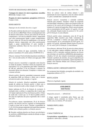 Farmacopeia Brasileira, 5ª edição
aa637
TESTE DE SEGURANÇA BIOLÓGICA
Contagem do número de micro-organismos mesoﬁlos
(5.5.3.1.2). Cumpre o teste.
Pesquisa de micro-organismos patogênicos (5.5.3.1.3).
Cumpre o teste.
DOSEAMENTO
Empregar um dos métodos descritos a seguir.
A. Proceder conforme descrito em Cromatograﬁa a líquido
de alta eﬁciência (5.2.17.4). Utilizar cromatógrafo provido
de detector ultravioleta a 254 nm; pré-coluna de 50 mm de
comprimento e 4,0 mm de diâmetro interno, empacotada
com sílica quimicamente ligada a grupo octadecilsilano
(5 μm); coluna de 250 mm de comprimento e 4,6 mm de
diâmetro interno, empacotada com sílica quimicamente
ligada a grupo octadecilsilano (5 μm); mantida à
temperatura ambiente; ﬂuxo da Fase móvel de 2,0 mL/
minuto.
Fase móvel: mistura de água, acetonitrila, fosfato de
potássio monobásico M e ácido acético M (909:80:10:1).
Diluente:misturar10mLdefosfatodepotássiomonobásico
M e 1 mL de ácido acético M. Diluir com água para 1000
mL.
Solução amostra: reconstituir a suspensão como descrito
no rótulo do produto. Transferir volume da suspensão oral
equivalente a 0,1 g de ampicilina para balão volumétrico
de 100 mL, adicionar 75 mL de Diluente e misturar. Se
necessário deixar em ultrassom. Completar o volume com
o mesmo solvente.
Solução padrão: dissolver quantidade exatamente pesada
de ampicilina SQR em Diluente e diluir com o mesmo
solvente de modo a obter solução a 1 mg/mL.
Solução de resolução: dissolver quantidade exatamente
pesada de cafeína em Solução padrão e diluir com o
mesmo solvente de modo a obter solução a 0,12 mg/mL.
Injetar replicatas de 20 μL da Solução de resolução. A
resolução entre a cafeína e a ampicilina não é menor que
2,0. Injetar replicatas de 20 μL da Solução padrão. O fator
de cauda não é maior que 1,4. O desvio padrão relativo
das áreas de replicatas dos picos registrados não é maior
que 2,0%.
Procedimento: injetar, separadamente, 20 μL da Solução
padrão e da Solução amostra, registrar os cromatogramas
e medir as áreas sob os picos. Calcular a quantidade de
C16
H19
N3
O4
Snopóparasuspensãooralapartirdasrespostas
obtidas com a Solução padrão e a Solução amostra.
B. Proceder conforme descrito em Ensaio microbiológico
de antibióticos (5.5.3.3.1) pelo método de difusão em ágar,
utilizando cilindros.
Micro-organismo: Micrococcus luteus ATCC 9341.
Meios de cultura: meio de cultura número 1, para
manutenção do micro-organismo; meio de cultura número
11, para a camada base e preparação do inóculo.
Solução amostra: reconstituir o conteúdo conforme
indicado pelo produtor. Transferir volume da suspensão
oral para balão volumétrico e diluir com Tampão fosfato de
potássio 0,1 M, estéril, pH 8,0 (Solução 2) de modo a obter
solução a 0,1 mg/mLde ampicilina. Diluir, sucessivamente,
até as concentrações de 0,05 μg/mL, 0,1 μg/mL e 0,2 μg/
mL, utilizando Tampão fosfato de potássio 0,1 M, estéril,
pH 8,0 (Solução 2) como diluente.
Solução padrão: pesar, exatamente, cerca de 25 mg de
ampicilina SQR, transferir para balão volumétrico de
250 mL e completar o volume com água estéril. Diluir,
sucessivamente, até as concentrações de 0,05 μg/mL, 0,1
μg/mL e 0,2 μg/mL, utilizando Tampão fosfato de potássio
0,1 M, estéril, pH 8,0 (Solução 2) como diluente.
Procedimento: adicionar 20 mL de meio de cultura número
11 em cada placa, esperar solidiﬁcar, adicionar 5 mL de
inóculo a 0,5% e proceder conforme descrito em Ensaio
microbiológico de antibióticos (5.5.3.3.1), adicionando aos
cilindros, 0,2 mL das soluções recentemente preparadas.
Calcular a potência da amostra, em μg de ampicilina por
mililitro da suspensão reconstituída, a partir da potência do
padrão e das respostas obtidas com a Solução padrão e a
Solução amostra.
EMBALAGEM E ARMAZENAMENTO
Em recipientes bem fechados, protegidos da umidade e em
temperatura inferior a 25 °C.
ROTULAGEM
Observar a legislação vigente.
ANIS-DOCE
Anisi fructus
Pimpinella anisum L. — APIACEAE
A droga vegetal é constituída pelos frutos, que são
diaquênios secos, contendo, no mínimo, 2,0% de óleo
volátil, com, no mínimo, 87% de anetol.
NOMES POPULARES
Erva-doce.
CARACTERÍSTICAS
Características organolépticas. A droga apresenta odor
agradável e sabor doce e anisado.
Volume 2_18_07_11.indd 637Volume 2_18_07_11.indd 637 18/07/2011 09:26:3018/07/2011 09:26:30
 