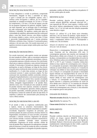 Farmacopeia Brasileira, 5ª edição
aa 638
DESCRIÇÃO MACROSCÓPICA
O fruto (diaquênio) é ovóide ou piriforme, comprimido
lateralmente, alargado na base e estreitado no ápice,
o qual é coroado por um estilopódio espesso, com 2
estiletes curtos divergentes e reﬂexos, de cor castanho-
amarelada ou castanho-esverdeada, de 3,0 mm a 7,0 mm
de comprimento e 2,0 mm a 3,0 mm de largura, provido
de um pequeno fragmento do pedicelo, delgado, rígido e
um tanto arqueado, que se prolonga entre os mericarpos
de cada cremocarpo, pelo carpóforo (ﬁlamento central),
ﬁliforme e bifendido. Os aquênios, unidos pelo ápice na
extremidade do carpóforo, apresentam uma face comissural
plana e uma face dorsal convexa, esta última recoberta
de tricomas simples e curtos, visíveis com lente. O fruto
é percorrido longitudinalmente por 5 arestas primárias
ﬁliformes, retilíneas e lisas, 3 dorsais e 2 comissurais pouco
salientes e de tom mais claro. Em secção transversal, os 2
aquênios mostram-se quase sempre unidos pelas suas faces
comissurais.
DESCRIÇÃO MICROSCÓPICA
Em secção tranversal, cada aquênio mostra um epicarpo
de uma camada de células, onde se encontram numerosos
tricomas tectores curtos, geralmente unicelulares, cônicos,
com paredes espessas e cutícula verrucosa. Em vista frontal,
observam-se esparsos estômatos e uma cutícula fortemente
estriada. O mesocarpo é formado por algumas camadas de
parênquima, no qual se distingue, ao longo da face dorsal,
uma série quase contínua de canais secretores esquizógenos
ramiﬁcados (3 a 4 entre duas arestas); ao longo da face
comissural ocorrem 2 canais secretores amplos. Na face
comissural são encontrados também esclereídes estreitos,
alongados longitudinalmente e com numerosas pontoações.
Cada aresta contém um estreito feixe vascular circundado
por ﬁbras. O endocarpo é composto de uma camada de
células, alongadas tangencialmente e de paredes ﬁnas,
aderida à testa; esta é formada por uma camada de células
de paredes internas mais espessas, amarelas ou amarelo-
esverdeadas. O endosperma apresenta células poligonais
de paredes espessadas, contendo gotículas de óleo, grãos
de aleurona e cristais de oxalato de cálcio do tipo drusa. O
carpóforo e pedicelo são caracterizados pela presença de
vasos e ﬁbras estreitas.
DESCRIÇÃO MICROSCÓPICA DO PÓ
O pó atende a todas as exigências estabelecidas para
a espécie, menos os caracteres macroscópicos. São
características: coloração castanho-amarelada ou castanho-
esverdeada; fragmentos irregulares do pericarpo, que
mostram porções de canais secretores; tricomas inteiros ou
fragmentados, unicelulares, às vezes curvados, com pontas
atenuadas e cutícula verrucosa; fragmentos do epicarpo
com cutícula estriada e escassos estômatos anomocíticos;
fragmentos castanhos contendo canais secretores
ramiﬁcados; fragmentos de tecido vascular; células da
testa de paredes ﬁnas; fragmentos de endosperma contendo
grãos de aleurona e cristais de oxalato de cálcio; esclereídes
quadrados, retangulares ou alongados de paredes espessas,
pontoadas; cordões de ﬁbras do carpóforo e do pedicelo. O
pó não contém grãos de amido.
IDENTIFICAÇÃO
Proceder conforme descrito em Cromatograﬁa em
camada delgada (5.2.17.1), utilizando sílica-gel GF254
,
com espessura de 250 μm, como suporte, e tolueno como
fase móvel. Aplicar, separadamente, à placa, em forma de
banda, 2 μL a 3 μL de cada uma das soluções preparadas
como descrito a seguir.
Solução (1): utilizar 0,1 g de frutos secos triturados,
adicionar 2 mL de cloreto de metileno. Agitar durante 15
minutos. Filtrar. Concentrar o ﬁltrado à secura, em banho-
maria, a temperatura inferior a 60 °C. Ressuspender o
resíduo em 2 mL de tolueno.
Solução (2): dissolver 3 μL de anetol e 40 μL de óleo de
oliva em 1 mL de tolueno.
Desenvolver o cromatograma. Remover a placa, deixar
secar. Examinar sob luz ultravioleta (254 nm). O
cromatograma apresenta uma mancha com atenuação de
ﬂuorescência, obtida com a Solução (2), no terço superior
da placa, correspondente aos triacilglicerídeos do azeite de
oliva. Nebulizar a placa com anisaldeído SR e aquecer entre
100 °C a 105 °C, por 5 minutos. A mancha violeta-claro
obtida no terço superior do cromatograma com a Solução
(1) corresponde em posição e intensidade mediana àquela
referente ao anetol obtida com a Solução (2). A mancha de
coloração rosa obtida no terço superior do cromatograma
com a Solução (1) corresponde em posição e intensidade
àquela referente aos triacilglicerídeos do azeite de oliva
obtida com a Solução (2). A mancha de coloração violeta-
intenso obtida no terço central do cromatograma com
a Solução (1) corresponde em posição e intensidade
àquela referente a compostos provenientes do azeite de
oliva obtida com a Solução (2). As manchas de coloração
variando de rosa-claro a violeta-claro obtidas no terço
inferior do cromatograma com a Solução (1) são referentes
aos compostos graxos mais polares.
ENSAIOS DE PUREZA
Material estranho (5.4.2.2). No máximo 2%.
Água (5.4.2.3). No máximo 7%.
Cinzas totais (5.4.2.4). No máximo 12%.
DOSEAMENTO
Óleos voláteis
Proceder conforme descrito em Determinação de óleos
voláteis em drogas vegetais (5.4.2.7). Utilizar balão
de 250 mL contendo 100 mL de água como líquido de
destilação. Reduzir o fruto de anis a pó grosseiro. Proceder
imediatamente à determinação do óleo volátil, a partir de
20 g da droga em pó. Destilar por 4 horas.
Volume 2_18_07_11.indd 638Volume 2_18_07_11.indd 638 18/07/2011 09:26:3018/07/2011 09:26:30
 