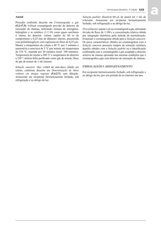 Farmacopeia Brasileira, 5ª edição
aa639
Anetol
Proceder conforme descrito em Cromatograﬁa a gás
(5.2.17.5). Utilizar cromatógrafo provido de detector de
ionização de chamas, utilizando mistura de nitrogênio,
hidrogênio e ar sintético (1:1:10) como gases auxiliares
à chama do detector; coluna capilar de 60 m de
comprimento e 0,25 mm de diâmetro interno, preenchida
com polietilenoglicol, com espessura do ﬁlme de 0,25 μm.
Manter a temperatura da coluna a 60 °C por 5 minutos e
aumentá-la a uma taxa de 2 °C por minuto até temperatura
de 210 °C, mantida por 20 minutos (total: 100 minutos).
Temperatura do injetor a 200 °C e temperatura do detector
a 220 º; utilizar hélio puriﬁcado como gás de arraste; ﬂuxo
do gás de arraste de 1 mL/minuto.
Solução amostra: óleo volátil de anis-doce obtido em
xileno, conforme descrito em Determinação de óleos
voláteis em drogas vegetais (5.4.2.7), sem diluição.
Armazenar em recipiente hermeticamente fechado, sob
refrigeração e ao abrigo da luz.
Solução padrão: dissolver 60 μL de anetol em 1 mL de
n-hexano. Armazenar em recipiente hermeticamente
fechado, sob refrigeração e ao abrigo da luz.
Procedimento:injetar1μLnocromatógrafoagás,utilizando
divisão de ﬂuxo de 1:100 e a concentração relativa obtida
por integração eletrônica pelo método de normalização.
Examinar o cromatograma obtido para a Solução amostra.
Os picos característicos obtidos no cromatograma com a
Solução amostra possuem tempos de retenção similares
àqueles obtidos com a Solução padrão ou a identiﬁcação
conﬁrmada com a cromatograﬁa a gás acoplada a detector
seletivo de massas operando nas mesmas condições que a
cromatograﬁa a gás com detector de ionização de chamas.
EMBALAGEM E ARMAZENAMENTO
Em recipiente hermeticamente fechado, sob refrigeração e
ao abrigo da luz, por um período de no máximo um ano.
Volume 2_18_07_11.indd 639Volume 2_18_07_11.indd 639 18/07/2011 09:26:3018/07/2011 09:26:30
 