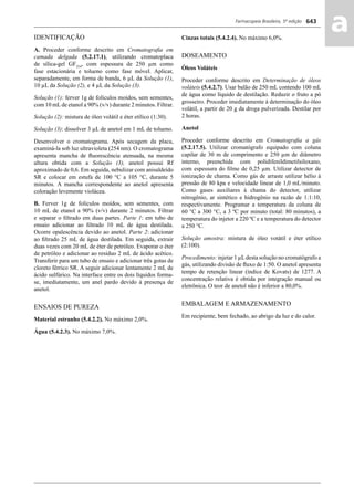 Farmacopeia Brasileira, 5ª edição
aa643
IDENTIFICAÇÃO
A. Proceder conforme descrito em Cromatograﬁa em
camada delgada (5.2.17.1), utilizando cromatoplaca
de sílica-gel GF254
, com espessura de 250 μm como
fase estacionária e tolueno como fase móvel. Aplicar,
separadamente, em forma de banda, 6 μL da Solução (1),
10 μL da Solução (2), e 4 μL da Solução (3).
Solução (1): ferver 1g de folículos moídos, sem sementes,
com 10 mLde etanol a 90% (v/v) durante 2 minutos. Filtrar.
Solução (2): mistura de óleo volátil e éter etílico (1:30).
Solução (3): dissolver 3 μL de anetol em 1 mL de tolueno.
Desenvolver o cromatograma. Após secagem da placa,
examiná-la sob luz ultravioleta (254 nm). O cromatograma
apresenta mancha de ﬂuorescência atenuada, na mesma
altura obtida com a Solução (3), anetol possui Rf
aproximado de 0,6. Em seguida, nebulizar com anisaldeído
SR e colocar em estufa de 100 °C a 105 °C, durante 5
minutos. A mancha correspondente ao anetol apresenta
coloração levemente violácea.
B. Ferver 1g de folículos moídos, sem sementes, com
10 mL de etanol a 90% (v/v) durante 2 minutos. Filtrar
e separar o ﬁltrado em duas partes. Parte 1: em tubo de
ensaio adicionar ao ﬁltrado 10 mL de água destilada.
Ocorre opalescência devido ao anetol. Parte 2: adicionar
ao ﬁltrado 25 mL de água destilada. Em seguida, extrair
duas vezes com 20 mL de éter de petróleo. Evaporar o éter
de petróleo e adicionar ao resíduo 2 mL de ácido acético.
Transferir para um tubo de ensaio e adicionar três gotas de
cloreto férrico SR. A seguir adicionar lentamente 2 mL de
ácido sulfúrico. Na interface entre os dois líquidos forma-
se, imediatamente, um anel pardo devido à presença de
anetol.
ENSAIOS DE PUREZA
Material estranho (5.4.2.2). No máximo 2,0%.
Água (5.4.2.3). No máximo 7,0%.
Cinzas totais (5.4.2.4). No máximo 6,0%.
DOSEAMENTO
Óleos Voláteis
Proceder conforme descrito em Determinação de óleos
voláteis (5.4.2.7). Usar balão de 250 mL contendo 100 mL
de água como líquido de destilação. Reduzir o fruto a pó
grosseiro. Proceder imediatamente à determinação do óleo
volátil, a partir de 20 g da droga pulverizada. Destilar por
2 horas.
Anetol
Proceder conforme descrito em Cromatograﬁa a gás
(5.2.17.5). Utilizar cromatógrafo equipado com coluna
capilar de 30 m de comprimento e 250 μm de diâmetro
interno, preenchida com polidifenildimetilsiloxano,
com espessura do ﬁlme de 0,25 μm. Utilizar detector de
ionização de chama. Como gás de arraste utilizar hélio à
pressão de 80 kpa e velocidade linear de 1,0 mL/minuto.
Como gases auxiliares à chama do detector, utilizar
nitrogênio, ar sintético e hidrogênio na razão de 1:1:10,
respectivamente. Programar a temperatura da coluna de
60 °C a 300 °C, a 3 ºC por minuto (total: 80 minutos), a
temperatura do injetor a 220 ºC e a temperatura do detector
a 250 °C.
Solução amostra: mistura de óleo votátil e éter etílico
(2:100).
Procedimento: injetar 1 μLdesta solução no cromatógrafo a
gás, utilizando divisão de ﬂuxo de 1:50. O anetol apresenta
tempo de retenção linear (índice de Kovats) de 1277. A
concentração relativa é obtida por integração manual ou
eletrônica. O teor de anetol não é inferior a 80,0%.
EMBALAGEM E ARMAZENAMENTO
Em recipiente, bem fechado, ao abrigo da luz e do calor.
Volume 2_18_07_11.indd 643Volume 2_18_07_11.indd 643 18/07/2011 09:26:3118/07/2011 09:26:31
 