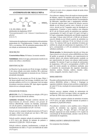 Farmacopeia Brasileira, 5ª edição
aa647
ANTIMONIATO DE MEGLUMINA
C7
H17
NO5
.HSbO3
; 365,98
antimoniato de meglumina; 05587
Trioxoantimonato(1-) de 1-desoxi-1-(metilamino)-D-
glicitol
[133-51-7]
Antimoniatodemegluminaéconstituídodosaldeantimônio
pentavalente de N-metilglucamina. Contém, no mínimo,
26% e, no máximo, 28% de antimônio pentavalente (Sb5+
)
em relação ao antimoniato de meglumina.
DESCRIÇÃO
Características físicas. Pó branco, levemente amarelo.
Solubilidade. Solúvel em água, praticamente insolúvel em
etanol, éter etílico e clorofórmio.
IDENTIFICAÇÃO
A. Dissolver 6 g da amostra em 20 mL de água. Acidiﬁcar
2 mL dessa solução com ácido clorídrico SR e adicionar
tioacetamida SR preparada no momento de uso. Forma-se
precipitado alaranjado.
B. Dissolver 6 g da amostra em 20 mL de água. Diluir 1
mL dessa solução com 9 mL de água. Acidiﬁcar com 5 mL
de ácido sulfúrico a 0,3% (v/v) e adicionar 4 mL de iodeto
de potássio mercúrico alcalino SR. Após alguns segundos
desenvolve-se coloração amarela.
ENSAIOS DE PUREZA
pH (5.2.19). 5,5 a 7,5. Determinar em solução a 30% (p/v)
em água isenta de dióxido de carbono.
Antimônio trivalente. Proceder conforme descrito em
Espectrometria de absorção atômica com geração de
hidretos (5.2.13.1.2), sistema em batelada, atomização
em cela de quartzo, comprimento de onda de 217,6 nm e
resolução do monocromador de 0,20 ± 0,10 nm.
Solução amostra: preparar solução da amostra a 0,3% (p/v)
em água e diluir essa solução por um fator a 500 vezes
utilizando o mesmo solvente.
Solução padrão: preparar solução de antimônio trivalente
a 0,1% (p/v), por diluição de tartarato de potássio e
antimônio (C4
H4
KO7
Sb. ½H2
O) em água.
Solução redutora: preparar, imediatamente, a solução de
tetraidroborato de sódio a 1% (p/v) em hidróxido de sódio
a 0,1% (p/v).
Solução de ácido cítrico: preparar solução de ácido cítrico
a 4% (p/v) em água.
Procedimento:adaptarofrascodereaçãonosistemagerador
de hidretos, esperar 30 segundos para purga do sistema e
proceder à determinação conforme demais recomendações
do fabricante, especíﬁcas para o equipamento utilizado.
O intervalo máximo para a mistura da Solução amostra
diluída ou da Solução padrão com a Solução de ácido
cítrico, deverá ser de 5 segundos antes da introdução no
equipamento. Construir a curva analítica com alíquotas
de 0,1 mL de Solução padrão de antimônio nas seguintes
concentrações: 0,1 mg/L; 0,2 mg/L; 0,3 mg/L; 0,4 mg/L e
0,5 mg/L, preparadas, diariamente, por diluição sequencial
com água. Colocar entre 0,20 mL e 0,80 mL da Solução
amostra diluída ou da Solução padrão de antimônio no
frasco de reação e adicionar 10 mL de Solução de ácido
cítrico. No máximo 0,04 mg de antimônio trivalente por
mililitro da solução de antimoniato de meglumina a 0,3%
(p/v), correspondem a 1,33% de antimônio trivalente da
substância analisada.
Metais pesados. As determinações deverão ser feitas por
Espectrometria de absorção atômica (5.2.13.1) com forno
de graﬁte ou geração de hidretos, por espectrometria de
emissão óptica com plasma indutivamente acoplado ou
por espectrometria de massa com plasma indutivamente
acoplado. No máximo 9 mg/L na solução de antimoniato
de meglumina a 30% (p/v), correspondente a 0,003% (30
ppm) de metais pesados na substância analisada, para
o somatório da concentração dos seguintes elementos:
alumínio, arsênio, bismuto, cádmio, chumbo, cobre,
cromo, manganês, mercúrio, níquel e zinco.
DOSEAMENTO
ProcederconformedescritoemEspectrometriadeabsorção
atômica (5.2.13.1), utilizar o Método I. Empregar as
seguintes condições: chama ar mais acetileno, comprimento
de onda 217,6 nm, resolução do monocromador de 0,20 ±
0,10 nm.
Solução amostra: preparar solução de antimoniato de
meglumina a 30% (p/v) em água e diluir, em seguida, por
um fator de 2500 vezes com ácido clorídrico 6 M.
Solução padrão: preparar solução de antimônio trivalente
a 0,1% (p/v), em água, utilizando tartarato de potássio e
antimônio (C4
H4
KO7
Sb.0,5H2
O).
Procedimento: construir a curva analítica com a Solução
padrão de antimônio nas seguintes concentrações:
10 mg/L, 20 mg/L, 30 mg/L, 40 mg/L e 50 mg/L por
diluição sequencial em ácido clorídrico 6 M. A partir da
concentração de Sb determinada, calcular o teor de Sb no
antimoniato de meglumina.
EMBALAGEM E ARMAZENAMENTO
Em recipientes bem fechados.
Volume 2_18_07_11.indd 647Volume 2_18_07_11.indd 647 18/07/2011 09:26:3218/07/2011 09:26:32
 