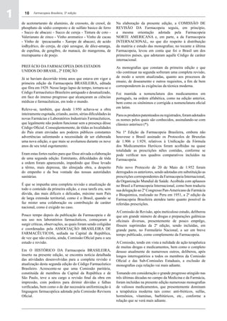 1     10    Farmacopeia Brasileira, 5ª edição


    de acetotartarato de aluminio, de creosoto, de cresol, de       Na elaboração da presente edição, a COMISSÃO DE
    phosphato de sódio composto e de sulfato basico de ferro        REVISÃO DA Farmacopeia seguiu, em princípio,
    - Succo de abacaxi - Succo de cereja - Tintura de coto -        a mesma orientação adotada pela Farmacopeia
    Valerianato de zinco - Vinho aromatico - Vinho de cacau         NORTE AMERICANA e, em parte, a da Farmacopeia
    - Vinho de ipecacuanha - Xarope de abacaxi, de acido            INTERNACIONAL, no que diz respeito à distribuição
    iodhydrico, do cereja, de cipó azougue, de dôce-amarga,         da matéria e estudo das monografias; no tocante a última
    de espelina, de gengibre, do manacá, do mangerona, de           Farmacopeia, levou em conta que foi o Brasil um dos
    muirapuama e de poejo.                                          primeiros países, que adotaram aquêle Código de caráter
                                                                    internacional.
    PREFÁCIO DA Farmacopeia DOS ESTADOS                             As monografias que constam da primeira edição e que
    UNIDOS DO BRASIL, 2ª EDIÇÃO                                     vão continuar na segunda sofreram uma completa revisão,
                                                                    de modo a serem atualizadas, quanto aos processos de
    Já se haviam decorrido trinta anos que estava em vigor a
                                                                    ensaio, de doseamento e outros requisitos, a fim de bem
    primeira edição da Farmacopeia BRASILEIRA, editada
                                                                    corresponderem às exigências da técnica moderna.
    que fôra em 1929. Nesse largo lapso de tempo, tornara-se o
    Código Farmacêutico Brasileiro antiquado e desatualizado,       Foi mantida a nomenclatura dos medicamentos em
    em face do imenso progresso que alcançaram as ciências          português, na ordem alfabética, como na edição anterior,
    médicas e farmacêuticas, em todo o mundo.                       bem como os sinônimos e corrigida a nomenclatura oficial
                                                                    em latim.
    Releve-se, também, que desde 1.950 achava-se a obra
    inteiramente esgotada, criando, assim, sérias dificuldades às   Para os produtos patenteados ou registrados, foram adotados
    novas Farmácias e Laboratórios Industriais Farmacêuticos,       os nomes pelos quais são conhecidos, assinalando-se com
    que legalmente não podem funcionar sem a presença dêsse         clássico asterisco (*).
    Código Oficial. Conseqüentemente, de tôdas as localidades
    do País eram enviadas aos poderes públicos constantes           Na 1ª Edição da Farmacopeia Brasileira, embora não
    advertências salientando a necessidade de ser elaborada         houvesse o Brasil assinado os Protocolos de Bruxelas
    uma nova edição, o que mais se avolumou durante os nove         de 1.906 e 1.929, relativos à Unificação da Fórmula
    anos de seu total esgotamento.                                  dos Medicamentos Heróicos foram acolhidas na quase
                                                                    totalidade as prescrições nêles contidas, conforme se
    Eram estas fortes razões para que fôsse ativada a elaboração    pode verificar nos quadros comparativos incluídos na
    de uma segunda edição. Entretanto, dificuldades de tôda         Farmacopeia.
    a ordem foram aparecendo, impedindo que fôsse levado
    a têrmo, mais depressa, tão almejada obra, a despeito           Pelo novo Protocolo de 20 de Maio de 1.952 foram
    do empenho e da boa vontade das nossas autoridades              derrogados os anteriores, sendo adotadas em substituição as
    sanitárias.                                                     prescrições correspondentes da Farmacopeia Internacional,
                                                                    da Organização Mundial de Saúde. Acolhida com aplausos
    É que se impunha uma completa revisão e atualização de          no Brasil a Farmacopeia Internacional, como bem traduziu
    todo o conteúdo da primeira edição, e essa tarefa era, sem      sua delegação ao 2º Congresso Pan-Americano de Farmácia
    dúvida, das mais difíceis e delicadas, máxime num País          e Bioquímica, realizado no Peru em 1951, a 2ª edição da
    de larga extensão territorial, como é o Brasil, quando se       Farmacopeia Brasileira atendeu tanto quanto possível às
    faz mister uma colaboração ou contribuição de caráter           referidas prescrições.
    nacional, como é exigido no caso.
                                                                    A Comissão de Revisão, após meticuloso estudo, deliberou
    Pouco tempo depois da publicação da Farmacopeia e de            que um grande número de drogas e preparações galênicas
    seu uso nos laboratórios farmacêuticos, começaram a             oficinais diversas, presentemente de pouco emprêgo,
    surgir críticas, observações, as quais foram sendo coligidas    fôssem suprimidas da 2ª edição, sendo incluídas, em
    e coordenadas pela ASSOCIAÇÃO BRASILEIRA DE                     grande parte, no Formulário Nacional, a ser em breve
    FARMACÊUTICOS, sediada na Capital da República,                 tempo publicado, como complemento da Farmacopeia.
    de vez que não existia, ainda, Comissão Oficial para o seu
    estudo e revisão.                                               A Comissão, tendo em vista a nulidade de ação terapêutica
                                                                    de muitas drogas e medicamentos, bem como o completo
    Em O HISTÓRICO DA Farmacopeia BRASILEIRA,                       desuso atualmente de numerosos outros, deliberou, após
    inserto na presente edição, se encontra notícia detalhada       longos interrogatórios a todos os membros da Comissão
    das atividades desenvolvidas para a completa revisão e          Oficial e das Sub-Comissões Estaduais, a exclusão de
    atualização desta segunda edição do Código Farmacêutico         monografias cuja relação vai mais adiante.
    Brasileiro. Acrescente-se que uma Comissão paritária,
    constituída de membros da Capital da República e de             Tomando em consideração o grande progresso atingido nas
    São Paulo, teve a seu cargo a revisão final da obra em          três últimas décadas no campo da Medicina e da Farmácia,
    impressão, com poderes para dirimir dúvidas e falhas            foram incluídas na presente edição numerosas monografias
    verificadas, bem como o de dar necessária uniformização à       de valiosos medicamentos, que presentemente dominam
    linguagem farmacopéica adotada pela Comissão Revisora           a terapêutica moderna tais como: anti-bióticos, sulfas,
    Oficial.                                                        hormônios, vitaminas, barbitúricos, etc., conforme a
                                                                    relação que se verá mais adiante.
 