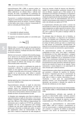 100     Farmacopeia Brasileira, 5ª edição


    espectrofotometria NIR e MIR os espectros podem ser             forma que somente a banda de interesse seja detectada e
    adquiridos utilizando o modo transmissão e reflexão. Esta       medida. Os monocromadores, geralmente, possuem uma
    última subdivide-se em reflexão difusa e reflexão total         rede de difração, enquanto que os filtros podem ser de
    atenuada. Há ainda a possibilidade da combinação dos            interferência ou de absorção. Os fotômetros ou colorímetros
    modos de transmissão e reflexão, chamada de transreflexão.      são instrumentos mais simples que utilizam um filtro para
                                                                    seleção do comprimento de onda e são utilizados, geralmente,
    Transmissão: é a medida da diminuição da intensidade da         na região do visível. Os espectrofotômetros, por sua vez,
    radiação em determinados comprimentos de onda quando            utilizam monocromadores para seleção do comprimento de
    a radiação passa através da amostra. A amostra é disposta       onda e são utilizados nas regiões do UV/VIS.
    no feixe óptico entre a fonte e o detector. A transmissão (T)
    pode ser calculada pela fórmula abaixo:                         O compartimentos utilizados para receber a amostra são
                                                                    denominados de cubetas que devem apresentar janelas que
                                      I
                                T=                                  sejam transparentes na região espectral de interesse. Para a
                                      I0                            região do UV são necessárias cubetas de quartzo enquanto
                                                                    que, para a região do VIS, pode-se empregar cubetas de
    I0 = intensidade da radiação incidente
                                                                    vidro ou acrílico.
    I = intensidade da radiação transmitida.
                                                                    Os principais tipos de detectores são os fototubos, os
    Os espectros em transmissão podem ser convertidos para
                                                                    arranjos de fotodiodos e os dispositivos de transferência
    absorvância:
                                                                    de carga. Os fototubos são os detectores mais simples e
                                                                    sua resposta está baseada no efeito fotoelétrico. O detector
                                                                    de arranjo de diodos permite que todos os comprimentos
                                                                    de onda possam ser monitorados simultaneamente. Os
                                                                    dispositivos de transferência de carga têm sido empregados

5   Reflexão difusa: é a medida da razão da intensidade da luz
    refletida pela amostra e a luz refletida por uma superfície
    refletiva de referência. A radiação não absorvida é refletida
                                                                    em número crescente em instrumentos espectroscópicos.

                                                                    Os espectrofotômetros podem ser encontrados na
    em direção ao detector.                                         configuração de feixo único, feixe duplo e multicanal.
                                                                    Os instrumentos de feixe duplo apresentam a vantagem
    Reflexão total atenuada: a radiação infravermelha propaga-
                                                                    de compensar qualquer flutuação na potência radiante da
    se no interior de um elemento de reflexão interna (alto
                                                                    fonte, quando comparados com os instrumentos de feixe
    índice de refração) através de reflexões nas paredes deste
                                                                    simples. Já os instrumentos multicanal são mais recentes,
    elemento. A amostra é colocada em contato com a parede
                                                                    utilizam detectores do tipo arranjo de diodo e dispositivos
    deste elemento de reflexão onde interage com a radiação
                                                                    de transferência de carga e permitem a obtenção do espectro
    infravermelha (onda evanescente).
                                                                    total de uma amostra em menos de um segundo. Nestes
    Transreflexão: esse modo é a combinação dos modos de            instrumentos o sistema dispersivo é um espectrógrafo de
    transmissão e reflexão. Na medida por transreflexão um          rede colocado após a célula da amostra.
    espelho ou uma superfície refletiva é usado para refletir
                                                                    Espectrofotômetros podem dispor de registradores gráficos
    a radiação transmitida através da amostra, incidindo uma
                                                                    que permitem a obtenção de espectros de absorção.
    segunda vez na mesma para, então, dobrar o caminho
                                                                    Tal recurso é importante para fins de caracterização da
    óptico. A radiação não absorvida e refletida em direção ao
                                                                    substância a partir da obtenção dos comprimentos de
    detector.
                                                                    onda onde se obtém as maiores absorvâncias (lmáximo).
                                                                    Atualmente, a maior parte dos espectrofotômetros
    INSTRUMENTAÇÃO UTILIZADA NO ULTRAVIOLE-                         apresenta conexão a um microcomputador e programa
    TA (UV) E VISÍVEL (VIS)                                         apropriado, que permitem a obtenção dos espectros de
                                                                    absorção das substâncias em meio digital.
    Espectrofotômetros utilizados na região do ultravioleta
    e visível são dotados, fundamentalmente, de fonte de
    radiação; seletor de comprimento de onda; celas de              INSTRUMENTAÇÃO UTILIZADA NO INFRAVERME-
    absorção (cubetas), para inserção de soluções de amostras       LHO MÉDIO (MIR) E INFRAVERMELHO PRÓXIMO
    no feixe de luz monocromática; detector de radiação e uma       (NIR)
    unidade de leitura e de processamento de sinal.
                                                                    Os espectrofotômetros utilizados para aquisição de
    As lâmpadas mais empregadas como fonte de radiação na           espectros no infravermelho médio e próximo consistem
    espectrofotometria na região do ultravioleta e visível são de   de uma fonte de luz, monocromador ou interferômetro e
    deutério e tungstênio, que fornecem radiação compreendida       detector, e permitem a obtenção de espectros na região
    entre 160 a 380 nm e 320 a 2500 nm, respectivamente. Os         compreendida entre 750 a 2500 nm (13300 a 400 cm-1).
    instrumentos para as regiões do UV/VIS são, geralmente,
                                                                    Atualmente, os espectrofotômetros no infravermelho
    equipados com um ou mais dispositivos para restringir
                                                                    médio (4000 a 400 cm-1) utilizam o interferômetro ao
    a radiação que está sendo medida dentro de uma banda
                                                                    invés do monocromador e a radiação policromática incide
    estreita que é absorvida ou emitida pelo analito. A maioria
                                                                    sob a amostra e os espectros são obtidos no domínio da
    dos equipamentos utiliza um monocromador ou filtro
                                                                    frequência com auxílio da transformada de Fourier.
    para isolar a banda de comprimento de onda desejada de
 