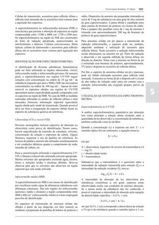 Farmacopeia Brasileira, 5ª edição   101

Células de transmissão, acessórios para reflexão difusa e     sódio. Dispersões da amostra são preparadas triturando-se
reflexão total atenuada são os acessórios mais comuns para    cerca de 5 mg da substância em uma gota de óleo mineral
a aquisição dos espectros.                                    de grau espectroscópico. A pasta obtida é espalhada entre
                                                              duas janelas de brometo de potássio ou cloreto de sódio.
A espectrofotometria no infravermelho próximo (NIR) é         Para o preparo das pastilhas cerca de 1 mg da amostra é
uma técnica que permite a obtenção de espectros na região     triturada com aproximadamente 300 mg de brometo de
compreendida entre 13300 a 4000 cm-1 (750 a 2500 nm).         potássio de grau espectroscópico.
Os espectrofotômetros na região do NIR são constituídos
de fonte de radiação apropriada, monocromador ou              Para amostras sólidas em pó opacas a transmissão da
interferômetro e detector. Cubetas convencionais, fibras      radiação infravermelha, o espectro pode ser, também,
ópticas, células de transmissão e acessórios para reflexão    adquirido mediante a utilização de acessório para
difusa são os acessórios mais comuns para aquisição dos       reflexão difusa. Neste acessório a radiação infravermelha
espectros.                                                    incide diretamente na amostra em pó. Parte da radiação
                                                              é absorvida e em seguida refletida de forma difusa em
                                                              direção ao detector. Neste caso a amostra na forma de pó
IDENTIFICAÇÃO POR ESPECTROFOTOMETRIA
                                                              é misturada com brometo de potássio, aproximadamente,
A identificação de diversas substâncias farmacêuticas         5% (p/p) e disposta no acessório de reflexão difusa.
pode ser feita utilizando as regiões ultravioleta, visível,
                                                              Por fim, o espectro de amostras sólidas em pó e pastosas,
infravermelho médio e infravermelho próximo. De maneira
                                                              pode ser obtido utilizando acessório para reflexão total
geral, a espectrofotometria nas regiões UV/VIS requer
                                                              atenuada. A amostra na forma de pó é disposta sob o cristal
soluções com concentração na ordem de 10 mg mL-1 da
                                                              de alto índice de refração onde entra em contato com a
substância enquanto que para o MIR e NIR são necessárias
                                                              radiação infravermelha não exigindo preparo prévio da
concentrações na ordem de 100 mg mL-1. Apesar de mais
                                                              amostra.

                                                                                                                              5
sensível os espectros obtidos nas regiões do UV/VIS
apresentam menor especificidade quando comparados com
os espectros na região do MIR. No caso do MIR as medidas      UTILIZAÇÃO QUANTITATIVA DA ESPECTROFOTO-
realizadas utilizando os modos de reflexão (difusa e total    METRIA
atenuada) fornecem informação espectral equivalente
àquela obtida pelo modo de transmissão. Quando possível       Espectrofotometria no UV/VIS
deve ser feita a comparação do espectro obtido frente ao
espectro da substância química de referência.                 A análise espectrofotométrica quantitativa por absorção
                                                              tem como princípio a relação direta existente entre a
Ultravioleta (UV) e visível (VIS)                             quantidade de luz absorvida e a concentração da substância,
                                                              também conhecida como lei de Beer.
Diversas monografias incluem espectros de absorção no
ultravioleta como prova de identificação. Nestes casos,       Quando a concentração (c) é expressa em mol. L-1 e o
haverá especificação da extensão da varredura, solvente,      caminho óptico (b) em centímetro, a equação torna-se:
concentração da solução e espessura da cubeta. Alguns
                                                                                      A=ebc
fármacos requerem o uso de padrões de referência. As
leituras de padrão e amostra são efetuadas simultaneamente    em que
e em condições idênticas quanto a comprimento de onda,
tamanho de cubeta, etc.                                       A = absorvância, logaritmo do inverso da transmitância (A
                                                              = - log T)
Para a caracterização utilizando a espectrofotometria UV/     e = absortividade molar.
VIS, o fármaco é dissolvido utilizando solvente apropriado.   T = transmitância
Muitos solventes são apropriados incluindo água, alcoóis,
éteres e soluções ácidas e alcalinas diluídas. Deve-se        Sabendo-se que a transmitância é o quociente entre a
observar para que os solventes não absorvam na região         intensidade da radiação transmitida pela solução (I0) e a
espectral que está sendo utilizada.                           intensidade da radiação incidente (I), tem-se:

                                                                                log10 (I0/I) = A = e b c
Infravermelho médio (MIR)
                                                              A intensidade da absorção da luz ultravioleta por
A espectrofotometria no MIR é um ensaio de identificação      substâncias cromóforas é, em geral, expressa como
por excelência sendo capaz de diferenciar substâncias com     absortividade molar, nas condições de máxima absorção.
diferenças estruturais. Das três regiões do infravermelho     Se a massa molar da substância não for conhecida, é
(próximo, médio e distante) a região compreendida entre       possível expressar a intensidade de absorção pela equação
4000 a 400 cm-1 (infravermelho médio) é a mais empregada      da absortividade específica – A (1%, 1 cm):
para fins de identificação.
                                                                                A (1%, 1 cm) = A / b c
Os espectros de transmissão de amostras sólidas são
obtidos a partir da sua dispersão em óleo mineral ou          em que A(1%, 1 cm) corresponde a absorvância da solução
mediante a preparação de pastilhas de haletos de potássio e   a 1% (p/v) da substância quando o caminho óptico é 1 cm.
 