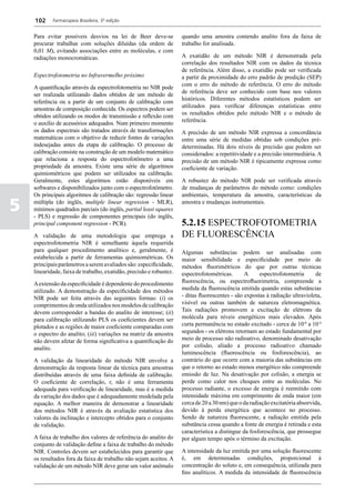 102     Farmacopeia Brasileira, 5ª edição


    Para evitar possíveis desvios na lei de Beer deve-se             quando uma amostra contendo analito fora da faixa de
    procurar trabalhar com soluções diluídas (da ordem de            trabalho for analisada.
    0,01 M), evitando associações entre as moléculas, e com
    radiações monocromáticas.                                        A exatidão de um método NIR é demonstrada pela
                                                                     correlação dos resultados NIR com os dados da técnica
                                                                     de referência. Além disso, a exatidão pode ser verificada
    Espectrofotometria no Infravermelho próximo                      a partir da proximidade do erro padrão de predição (SEP)
                                                                     com o erro do método de referência. O erro do método
    A quantificação através da espectrofotometria no NIR pode
                                                                     de referência deve ser conhecido com base nos valores
    ser realizada utilizando dados obtidos de um método de
                                                                     históricos. Diferentes métodos estatísticos podem ser
    referência ou a partir de um conjunto de calibração com
                                                                     utilizados para verificar diferenças estatísticas entre
    amostras de composição conhecida. Os espectros podem ser
                                                                     os resultados obtidos pelo método NIR e o método de
    obtidos utilizando os modos de transmissão e reflexão com
                                                                     referência.
    o auxílio de acessórios adequados. Num primeiro momento
    os dados espectrais são tratados através de transformações       A precisão de um método NIR expressa a concordância
    matemáticas com o objetivo de reduzir fontes de variações        entre uma série de medidas obtidas sob condições pré-
    indesejadas antes da etapa de calibração. O processo de          determinadas. Há dois níveis de precisão que podem ser
    calibração consiste na construção de um modelo matemático        considerados: a repetitividade e a precisão intermediária. A
    que relaciona a resposta do espectrofotômetro a uma              precisão de um método NIR é tipicamente expressa como
    propriedade da amostra. Existe uma série de algoritmos           coeficiente de variação.
    quimiométricos que podem ser utilizados na calibração.
    Geralmente, estes algoritmos estão disponíveis em                A robustez do método NIR pode ser verificada através
    softwares e disponibilizados junto com o espectrofotômetro.      de mudanças de parâmetros do método como: condições
    Os principais algoritmos de calibração são: regressão linear     ambientais, temperatura da amostra, características da

5   múltipla (do inglês, multiple linear regression - MLR),
    mínimos quadrados parciais (do inglês, partial least squares
    - PLS) e regressão de componentes principais (do inglês,
                                                                     amostra e mudanças instrumentais.


    principal component regression - PCR).                           5.2.15 ESPECTROFOTOMETRIA
    A validação de uma metodologia que emprega a                     DE FLUORESCÊNCIA
    espectrofotometria NIR é semelhante àquela requerida
    para qualquer procedimento analítico e, geralmente, é            Algumas substâncias podem ser analisadas com
    estabelecida a partir de ferramentas quimiométricas. Os          maior sensibilidade e especificidade por meio de
    principais parâmetros a serem avaliados são: especificidade,     métodos fluorimétricos do que por outras técnicas
    linearidade, faixa de trabalho, exatidão, precisão e robustez.   espectrofotométricas.       A     espectrofotometria      de
    A extensão da especificidade é dependente do procedimento        fluorescência, ou espectrofluorimetria, compreende a
    utilizado. A demonstração da especificidade dos métodos          medida da fluorescência emitida quando estas substâncias
    NIR pode ser feita através das seguintes formas: (i) os          - ditas fluorescentes - são expostas à radiação ultravioleta,
    comprimentos de onda utilizados nos modelos de calibração        visível ou outras também de natureza eletromagnética.
    devem corresponder a bandas do analito de interesse; (ii)        Tais radiações promovem a excitação de elétrons da
    para calibração utilizando PLS os coeficientes devem ser         molécula para níveis energéticos mais elevados. Após
    plotados e as regiões de maior coeficiente comparadas com        curta permanência no estado excitado - cerca de 10-8 a 10-4
    o espectro do analito; (iii) variações na matriz da amostra      segundos - os elétrons retornam ao estado fundamental por
    não devem afetar de forma significativa a quantificação do       meio de processo não radioativo, denominado desativação
    analito.                                                         por colisão, aliado a processo radioativo chamado
                                                                     luminescência (fluorescência ou fosforescência), ao
    A validação da linearidade do método NIR envolve a               contrário do que ocorre com a maioria das substâncias em
    demonstração da resposta linear da técnica para amostras         que o retorno ao estado menos energético não compreende
    distribuídas através de uma faixa definida de calibração.        emissão de luz. Na desativação por colisão, a energia se
    O coeficiente de correlação, r, não é uma ferramenta             perde como calor nos choques entre as moléculas. No
    adequada para verificação de linearidade, mas é a medida         processo radiante, o excesso de energia é reemitido com
    da variação dos dados que é adequadamente modelada pela          intensidade máxima em comprimento de onda maior (em
    equação. A melhor maneira de demonstrar a linearidade            cerca de 20 a 30 nm) que o da radiação excitatória absorvida,
    dos métodos NIR é através da avaliação estatística dos           devido à perda energética que acontece no processo.
    valores da inclinação e intercepto obtidos para o conjunto       Sendo de natureza fluorescente, a radiação emitida pela
    de validação.                                                    substância cessa quando a fonte de energia é retirada e esta
                                                                     característica a distingue da fosforescência, que prossegue
    A faixa de trabalho dos valores de referência do analito do      por algum tempo após o término da excitação.
    conjunto de validação define a faixa de trabalho do método
    NIR. Controles devem ser estabelecidos para garantir que         A intensidade da luz emitida por uma solução fluorescente
    os resultados fora da faixa de trabalho não sejam aceitos. A     é, em determinadas condições, proporcional à
    validação de um método NIR deve gerar um valor anômalo           concentração do soluto e, em consequência, utilizada para
                                                                     fins analíticos. A medida da intensidade de fluorescência
 