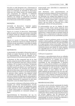 Farmacopeia Brasileira, 5ª edição   103

não pode ser usada diretamente para a determinação da          proporcionando maior seletividade de comprimento de
concentração do analito. Por isso, a determinação é feita      onda e flexibilidade.
através da comparação da intensidade de fluorescência
obtida para uma solução amostra com soluções padrão,           Tanto fluorímetros como espectrofotômetros de
cujas concentrações são conhecidas. O fundamento               fluorescência permitem emprego de diversas fontes de luz.
da espectrofluorescência consiste, pois, em excitar a          Lâmpadas de mercúrio ou tungstênio, embora comuns,
substância com radiação no comprimento de onda de              são substituídas com vantagem pela lâmpada de arco de
máxima absorção e medir comparativamente a intensidade         xenônio à alta pressão, pois esta proporciona, ao contrário
da luz fluorescente emitida frente a um padrão.                das demais, espectro contínuo desde o ultravioleta até o
                                                               infravermelho. De qualquer forma, a radiação é muito
                                                               intensa e não deve jamais ser observada com os olhos
DEFINIÇÕES                                                     desprotegidos, sob risco de lesões permanentes.
Intensidade de fluorescência: Expressão empírica               Os monocromadores, por sua vez, dispõem de ajuste
da atividade fluorescente, em unidades arbitrárias             de largura de fenda. Fendas estreitas propiciam maior
proporcionais à resposta do detector.                          resolução e menor ruído espectral enquanto fendas largas
                                                               asseguram maior intensidade de luz em detrimento destas
Espectro de excitação de fluorescência: Representação
                                                               características. A largura de fenda a ser adotada é função da
gráfica do espectro de ativação, apresentando a intensidade
                                                               diferença entre os comprimentos de onda da luz incidente
da radiação emitida por substância ativada (ordenada) e
                                                               e emitida, assim como do nível de sensibilidade necessário
o comprimento de onda da radiação incidente excitatória
                                                               à análise.
(abcissa).
                                                               A câmara de amostra geralmente permite uso de tubos
Espectro de emissão de fluorescência: Representação
                                                               redondos e cubetas quadradas, semelhantes às empregadas

                                                                                                                                5
gráfica da distribuição espectral da radiação emitida por
                                                               em espectrofotometria de absorção, salvo pela necessidade
substância ativada, apresentando a intensidade da radiação
                                                               de as quatro paredes verticais serem polidas. Volumes de
emitida como ordenada e o comprimento de onda como
                                                               amostra da ordem de 2 a 3 mL são adequados embora alguns
abcissa.
                                                               instrumentos possam estar dotados de cubetas pequenas,
                                                               com capacidade para 0,1 a 0,3 mL ou ainda de suportes
EQUIPAMENTO                                                    para capilares que requerem volumes ainda menores.
A determinação da intensidade de fluorescência pode ser
efetuada em simples fluorímetro de filtro (fluorímetro),       Calibração do equipamento
em espectrofotômetros de absorção adaptados ou em
                                                               Fluorímetros e espectrofluorímetros devem ser calibrados
espectrofotômetro de fluorescência (espectrofluorímetro).
                                                               com substâncias fluoróforas, estáveis, de modo a assegurar
O fluorímetro de filtro compreende fonte de luz, filtro        resultados reprodutíveis. As variações são, em geral,
primário, câmara de amostra, filtro secundário e sistema de    devidas a alterações na intensidade das lâmpadas ou na
detecção. Nos fluorímetros deste tipo, o detector encontra-    sensibilidade do tubo fotomultiplicador. O fluoróforo
se disposto a 90o em relação à luz incidente. Tal disposição   pode ser a amostra pura da substância a ser analisada ou
em ângulo reto permite que a luz incidente atravesse a         qualquer outra substância fluorescente de fácil purificação,
solução da amostra sem interferir com o sinal fluorescente     cujos comprimentos de onda de absorção e fluorescência
captado pelo detector. Tal mecanismo não impede que            sejam semelhantes aos da substância em análise. Por
parte da luz difusa atinja o detector devido às propriedades   exemplo, quinina em ácido sulfúrico 0,05 M é um
difusoras inerentes às soluções ou em função da presença       padrão adequado para fluorescência azul. Por outro lado,
de partículas sólidas suspensas. Esta dispersão residual       fluoresceína em hidróxido de sódio 0,1 M é apropriada para
é controlada com emprego de filtros. O filtro primário         fluorescência verde e rodamina é fluoróforo de escolha na
seleciona a radiação de comprimento de onda apropriado à       fluorescência vermelha. A escala de comprimentos de onda
excitação da amostra enquanto o filtro secundário seleciona    do espectrofotômetro de fluorescência também requer
a radiação fluorescente de comprimento de onda maior,          calibração periódica.
bloqueando o acesso da radiação dispersa ao detector.
                                                               PREPARO DAS SOLUÇÕES
Em sua maioria, os detectores de fluorímetros de filtro são
equipados com válvulas fotomultiplicadoras, havendo,           A escolha do solvente utilizado na preparação de soluções
contudo, diferenças entre tipos de equipamentos quanto         fluorescentes requer precauções. Natureza, pureza e pH
à região espectral de máxima sensibilidade. Amplificada        do solvente são parâmetros relevantes na intensidade e
a corrente elétrica gerada no fotomultiplicador, obtém-        distribuição espectral da fluorescência. Em consequência, é
se leitura correspondente em instrumento analógico ou          recomendável ater-se ao volume especificado em métodos
digital.                                                       estabelecidos. Muitas substâncias apresentam fluorescência
                                                               em solventes orgânicos, mas são praticamente não
Espectrofotômetros de fluorescência, por sua vez,
                                                               fluorescentes quando dissolvidas em água. Assim, cabe a
diferenciam-se de fluorímetros por não disporem de filtros e
                                                               experimentação em diversos solventes para determinar a
sim de monocromadores de prisma ou de grade de difração,
                                                               propriedade fluorescente de uma substância.
 