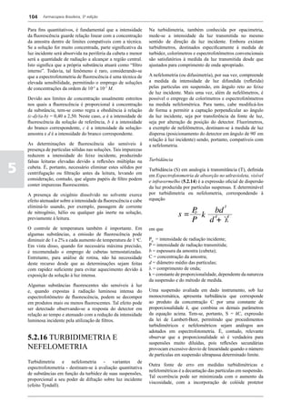 104     Farmacopeia Brasileira, 5ª edição


    Para fins quantitativos, é fundamental que a intensidade       Na turbidimetria, também conhecida por opacimetria,
    da fluorescência guarde relação linear com a concentração      mede-se a intensidade da luz transmitida no mesmo
    da amostra dentro de limites compatíveis com a técnica.        sentido de direção da luz incidente. Embora existam
    Se a solução for muito concentrada, parte significativa da     turbidímetros, destinados especificamente à medida de
    luz incidente será absorvida na periferia da cubeta e menor    turbidez, colorímetros e espectrofotômetros convencionais
    será a quantidade de radiação a alcançar a região central.     são satisfatórios à medida da luz transmitida desde que
    Isto significa que a própria substância atuará como “filtro    ajustados para comprimento de onda apropriado.
    interno”. Todavia, tal fenômeno é raro, considerando-se
    que a espectrofotometria de fluorescência é uma técnica de     A nefelometria (ou difusimetria), por sua vez, compreende
    elevada sensibilidade, permitindo o emprego de soluções        a medida da intensidade de luz difundida (refletida)
    de concentrações da ordem de 10-5 a 10-7 M.                    pelas partículas em suspensão, em ângulo reto ao feixe
                                                                   de luz incidente. Mais uma vez, além de nefelômetros, é
    Devido aos limites de concentração usualmente estreitos        possível o emprego de colorímetros e espectrofotômetros
    nos quais a fluorescência é proporcional à concentração        na medida nefelométrica. Para tanto, cabe modificá-los
    da substância, tem-se como regra a obediência à relação        de forma a permitir a captação perpendicular ao ângulo
    (c-d)/(a-b) = 0,40 a 2,50. Neste caso, a é a intensidade de    da luz incidente, seja por transferência da fonte de luz,
    fluorescência da solução de referência, b é a intensidade      seja por alteração de posição do detector. Fluorímetros,
    do branco correspondente, c é a intensidade da solução-        a exemplo de nefelômetros, destinam-se à medida de luz
    amostra e d é a intensidade do branco correspondente.          dispersa (posicionamento do detector em ângulo de 90º em
                                                                   relação à luz incidente) sendo, portanto, compatíveis com
    As determinações de fluorescência são sensíveis à              a nefelometria.
    presença de partículas sólidas nas soluções. Tais impurezas
    reduzem a intensidade do feixe incidente, produzindo
    falsas leituras elevadas devido a reflexões múltiplas na       Turbidância

5   cubeta. É, portanto, necessário eliminar estes sólidos por
    centrifugação ou filtração antes da leitura, levando em
                                                                   Turbidância (S) em analogia à transmitância (T), definida
                                                                   em Espectrofotometria de absorção no utlravioleta, visível
    consideração, contudo, que alguns papéis de filtro podem
                                                                   e infravermelho (5.2.14) é a expressão oficial de dispersão
    conter impurezas fluorescentes.
                                                                   da luz produzida por partículas suspensas. E determinável
    A presença de oxigênio dissolvido no solvente exerce           por turbidimetria ou nefelometria, correspondendo à
    efeito atenuador sobre a intensidade da fluorescência e cabe   equação
    eliminá-lo usando, por exemplo, passagem de corrente
    de nitrogênio, hélio ou qualquer gás inerte na solução,
    previamente à leitura.

    O controle de temperatura também é importante. Em              em que
    algumas substâncias, a emissão de fluorescência pode
    diminuir de 1 a 2% a cada aumento de temperatura de 1 oC.      P0 = intensidade de radiação incidente;
    Em vista disso, quando for necessária máxima precisão,         P = intensidade de radiação transmitida;
    é recomendado o emprego de cubetas termostatizadas.            b = espessura da amostra (cubeta);
    Entretanto, para análise de rotina, não há necessidade         C = concentração da amostra;
    deste recurso desde que as determinações sejam feitas          d = diâmetro médio das partículas;
    com rapidez suficiente para evitar aquecimento devido à        l = comprimento de onda;
    exposição da solução à luz intensa.                            k = constante de proporcionalidade, dependente da natureza
                                                                   da suspensão e do método de medida.
    Algumas substâncias fluorescentes são sensíveis à luz
    e, quando expostas à radiação luminosa intensa do              Uma suspensão avaliada em dado instrumento, sob luz
    espectrofotômetro de fluorescência, podem se decompor          monocromática, apresenta turbidância que corresponde
    em produtos mais ou menos fluorescentes. Tal efeito pode       ao produto da concentração C por uma constante de
    ser detectado observando-se a resposta do detector em          proporcionalidade k, que combina os demais parâmetros
    relação ao tempo e atenuado com a redução da intensidade       da equação acima. Tem-se, portanto, S = kC, expressão
    luminosa incidente pela utilização de filtros.                 da lei de Lambert-Beer, permitindo que procedimentos
                                                                   turbidimétricos e nefelométricos sejam análogos aos
                                                                   adotados em espectrofotometria. É, contudo, relevante
    5.2.16 TURBIDIMETRIA E                                         observar que a proporcionalidade só é verdadeira para
                                                                   suspensões muito diluídas, pois reflexões secundárias
    NEFELOMETRIA                                                   provocam excessivo desvio de linearidade quando o número
                                                                   de partículas em suspensão ultrapassa determinado limite.
    Turbidimetria e nefelometria - variantes de
                                                                   Outra fonte de erro em medidas turbidimétricas e
    espectrofotometria - destinam-se à avaliação quantitativa
                                                                   nefelométricas é a decantação das partículas em suspensão.
    de substâncias em função da turbidez de suas suspensões,
                                                                   Tal ocorrência pode ser minimizada com o aumento da
    proporcional a seu poder de difração sobre luz incidente
                                                                   viscosidade, com a incorporação de colóide protetor
    (efeito Tyndall).
 