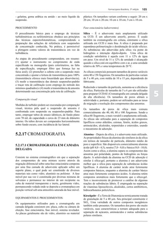 Farmacopeia Brasileira, 5ª edição   105

- gelatina, goma arábica ou amido - ao meio líquido da       plástico. Os tamanhos variam conforme a seguir: 20 cm x
suspensão.                                                   20 cm; 10 cm x 20 cm; 10 cm x 10 cm; 5 cm x 10 cm.

PROCEDIMENTO                                                 Fase estacionária (adsorventes)

O procedimento básico para o emprego de técnicas             Sílica – É o adsorvente mais amplamente utilizado
turbidimétricas ou nefelométricas obedece aos princípios     na CCD. É um adsorvente amorfo, poroso. É usado
das técnicas espectrofotométricas, compreendendo a           também na cromatografia em coluna, entretanto a sílica
preparação das soluções de referência com suspensões         utilizada em CCD é mais fina. A sílica é preparada por
de concentração conhecida, Na prática, é permissível         espontânea polimerização e desidratação do ácido silícico.
a plotagem contra valores de transmitância em vez de         As substâncias são adsorvidas pela sílica via ponte de
turbidância.                                                 hidrogênio e interação dipolo-dipolo. Uma sílica de
                                                             condição satisfatória é aquela com 11 a 12% de água
As etapas do procedimento compreendem, em resumo:            em peso. Um nível de 11 a 12% de umidade é alcançado
(1) ajustar o instrumento no comprimento de onda             quando a sílica está em equilíbrio com o ar, a uma umidade
especificado na monografia (para colorímetros, na falta      relativa de 50% e uma temperatura de 20 ºC.
de especificação, empregar filtro que forneça luz na
faixa azul); (2) preencher a cubeta com a suspensão mais     As sílicas comerciais possuem tamanhos de poros variáveis
concentrada e ajustar a leitura de transmitância para 100%   entre 40 a 150 Ângstrons. Os tamanhos de partículas variam
(transmitância oferece mais linearidade que absorvância);    de 5 a 40 µm, com média de 10 a 15 μm, dependendo do
(3) medir a transmitância das demais suspensões-padrão       fabricante.
e traçar reta de calibração (com emprego do método dos
mínimos quadrados) e (4) medir a transmitância da amostra    Reduzindo o tamanho da partícula, aumenta-se a eficiência


                                                                                                                               5
determinando sua concentração pela reta de calibração.       da sílica. Partículas de tamanho de 5 a 6 μm são utilizadas
                                                             para preparar CCDAE (Cromatografia em camada delgada
                                                             de alta eficiência). Os tamanhos de poros afetam a
Comparação visual                                            seletividade e, portanto, podem ser utilizados para as taxas
                                                             de migração e resolução dos componentes das amostras.
Medidas de turbidez podem ser executadas por comparação
visual, técnica pela qual a suspensão de amostra é           Os tamanhos de poros de sílica mais comuns
confrontada com suspensão ou suspensões-padrão. Para         comercialmente são 40, 60, 80 e 100 Ângstrons. Sendo a
tanto, empregar tubos de ensaio idênticos, de fundo plano    sílica 60 Ângstrons, a mais versátil e amplamente utilizada.
com 70 mL de capacidade e cerca de 23 mm de diâmetro         As sílicas são utilizadas para a separação de compostos
interno. Os tubos devem ser comparados horizontalmente       lipofílicos como aldeídos, cetonas, fenóis, ácidos graxos,
sobre fundo escuro, com incidência de luz lateral.           aminoácidos, alcaloides, terpenóides e esteroides, usando
                                                             o mecanismo de adsorção.

5.2.17 CROMATOGRAFIA                                         Alumina – Depois da sílica, é o adsorvente mais utilizado.
                                                             As propriedades físicas da alumina são similares às da sílica
                                                             em termos de tamanho de partícula, diâmetro médio do
5.2.17.1 CROMATOGRAFIA EM CAMADA                             poro e superfície. São disponíveis comercialmente alumina
                                                             ácida (pH 4,0 - 4,5), neutra (7,0 - 8,0) e básica (9,0 - 10,0).
DELGADA                                                      Assim como a sílica, a alumina separa os componentes das
                                                             amostras por polaridade, pontes de hidrogênio ou forças
Consiste no sistema cromatográfico em que a separação        dipolo. A seletividade da alumina na CCD de adsorção é
dos componentes de uma mistura ocorre através da             similar à sílica-gel, portanto a alumina é um adsorvente
migração diferencial sobre uma fase estacionária composta    melhor que a sílica para separação de substâncias ácidas
por uma fina camada de adsorvente aplicado sobre um          lipofílicas. A alumina de caráter ácido atrai fortemente
suporte plano, o qual pode ser constituído de diversos       compostos básicos, enquanto a alumina de caráter básico
materiais tais como vidro, alumínio ou poliéster. A fase     atrai mais fortemente compostos ácidos. A alumina retém
móvel por sua vez é constituída por diversas misturas de     compostos aromáticos mais fortemente que a sílica-gel.
solventes e permanece no interior de um recipiente ou        Tem o inconveniente de promover a catálise de algumas
cuba de material transparente e inerte, geralmente vidro,    reações de substâncias lábeis. É empregada na separação
permanecendo vedada onde se deposita a cromatoplaca em       de vitaminas lipossolúveis, alcaloides, certos antibióticos,
posição vertical sob uma atmosfera saturada da fase móvel.   hidrocarbonetos policíclicos.

                                                             Kieselguhr - É a Terra de Diatomácea termicamente tratada
EQUIPAMENTOS E PROCEDIMENTOS:                                de granulação de 5 a 40 µm. Seu principal constituinte é
Os equipamentos utilizados para a cromatografia em           SiO2. Uma variedade de outros compostos inorgânicos
camada delgada consistem em: placa, cuba ou câmara de        também estão presentes. Os tamanhos dos poros são muito
eluição, fase estacionária, fase móvel, sistema revelador.   variáveis, suas características a tornam adequada para a
As placas geralmente são de vidro, alumínio ou material      separação de açúcares, aminoácidos e outras substâncias
                                                             polares similares.
 