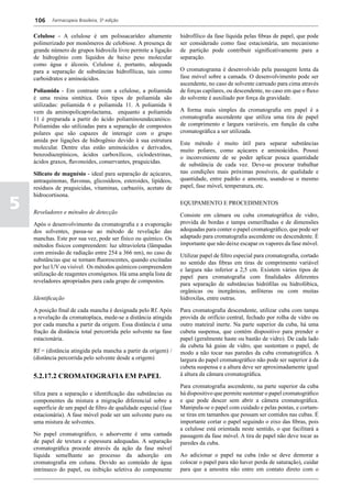 106     Farmacopeia Brasileira, 5ª edição


    Celulose - A celulose é um polissacarídeo altamente            hidrofílico da fase líquida pelas fibras de papel, que pode
    polimerizado por monômeros de celobiose. A presença de         ser considerado como fase estacionária, um mecanismo
    grande número de grupos hidroxila livre permite a ligação      de partição pode contribuir significativamente para a
    de hidrogênio com líquidos de baixo peso molecular             separação.
    como água e álcoois. Celulose é, portanto, adequada
    para a separação de substâncias hidrofílicas, tais como        O cromatograma é desenvolvido pela passagem lenta da
    carboidratos e aminoácidos.                                    fase móvel sobre a camada. O desenvolvimento pode ser
                                                                   ascendente, no caso de solvente carreado para cima através
    Poliamida - Em contraste com a celulose, a poliamida           de forças capilares, ou descendente, no caso em que o fluxo
    é uma resina sintética. Dois tipos de poliamida são            do solvente é auxiliado por força da gravidade.
    utilizadas: poliamida 6 e poliamida 11. A poliamida 6
    vem da aminopolicaprolactama, enquanto a poliamida             A forma mais simples da cromatografia em papel é a
    11 é preparada a partir do ácido poliaminoundecanóico.         cromatografia ascendente que utiliza uma tira de papel
    Poliamidas são utilizadas para a separação de compostos        de comprimento e largura variáveis, em função da cuba
    polares que são capazes de interagir com o grupo               cromatográfica a ser utilizada.
    amida por ligações de hidrogênio devido à sua estrutura        Este método é muito útil para separar substâncias
    molecular. Dentre elas estão aminoácidos e derivados,          muito polares, como açúcares e aminoácidos. Possui
    benzodiazepínicos, ácidos carboxílicos, ciclodextrinas,        o inconveniente de se poder aplicar pouca quantidade
    ácidos graxos, flavonoides, conservantes, praguicidas.         de substância de cada vez. Deve-se procurar trabalhar
    Silicato de magnésio - ideal para separação de açúcares,       nas condições mais próximas possíveis, de qualidade e
    antraquinonas, flavonas, glicosídeos, esteroides, lipídeos,    quantidade, entre padrão e amostra, usando-se o mesmo
    resíduos de praguicidas, vitaminas, carbazóis, acetato de      papel, fase móvel, temperatura, etc.
    hidrocortisona.

5   Reveladores e métodos de detecção
                                                                   EQUIPAMENTO E PROCEDIMENTOS

                                                                   Consiste em câmara ou cuba cromatográfica de vidro,
    Após o desenvolvimento da cromatografia e a evaporação         provida de bordas e tampa esmerilhadas e de dimensões
    dos solventes, passa-se ao método de revelação das             adequadas para conter o papel cromatográfico, que pode ser
    manchas. Este por sua vez, pode ser físico ou químico. Os      adaptado para cromatografia ascendente ou descendente. É
    métodos físicos compreendem: luz ultravioleta (lâmpadas        importante que não deixe escapar os vapores da fase móvel.
    com emissão de radiação entre 254 a 366 nm), no caso de        Utilizar papel de filtro especial para cromatografia, cortado
    substâncias que se tornam fluorescentes, quando excitadas      no sentido das fibras em tiras de comprimento variável
    por luz UV ou visível. Os métodos químicos compreendem         e largura não inferior a 2,5 cm. Existem vários tipos de
    utilização de reagentes cromógenos. Há uma ampla lista de      papel para cromatografia com finalidades diferentes
    reveladores apropriados para cada grupo de compostos.          para separação de substâncias hidrófilas ou hidrofóbica,
                                                                   orgânicas ou inorgânicas, anfóteras ou com muitas
    Identificação                                                  hidroxilas, entre outras.

    A posição final de cada mancha é designada pelo Rf. Após       Para cromatografia descendente, utilizar cuba com tampa
    a revelação da cromatoplaca, mede-se a distância atingida      provida de orifício central, fechado por rolha de vidro ou
    por cada mancha a partir da origem. Essa distância é uma       outro mateiral inerte. Na parte superior da cuba, há uma
    fração da distância total percorrida pelo solvente na fase     cubeta suspensa, que contém dispositivo para prender o
    estacionária.                                                  papel (geralmente haste ou bastão de vidro). De cada lado
                                                                   da cubeta há guias de vidro, que sustentam o papel, de
    Rf = (distância atingida pela mancha a partir da origem) /     modo a não tocar nas paredes da cuba cromatográfica. A
    (distância percorrida pelo solvente desde a origem)            largura do papel cromatográfico não pode ser superior à da
                                                                   cubeta suspensa e a altura deve ser aproximadamente igual
    5.2.17.2 CROMATOGRAFIA EM PAPEL                                à altura da câmara cromatográfica.

                                                                   Para cromatografia ascendente, na parte superior da cuba
    tiliza para a separação e identificação das substâncias ou     há dispositivo que permite sustentar o papel cromatográfico
    componentes da mistura a migração diferencial sobre a          e que pode descer sem abrir a câmera cromatográfica.
    superfície de um papel de filtro de qualidade especial (fase   Manipula-se o papel com cuidado e pelas pontas, e cortam-
    estacionária). A fase móvel pode ser um solvente puro ou       se tiras em tamanhos que possam ser contidos nas cubas. É
    uma mistura de solventes.                                      importante cortar o papel seguindo o eixo das fibras, pois
                                                                   a celulose está orientada neste sentido, o que facilitará a
    No papel cromatográfico, o adsorvente é uma camada             passagem da fase móvel. A tira de papel não deve tocar as
    de papel de textura e espessura adequadas. A separação         paredes da cuba.
    cromatográfica procede através da ação da fase móvel
    líquida semelhante ao processo da adsorção em                  Ao adicionar o papel na cuba (não se deve demorar a
    cromatografia em coluna. Devido ao conteúdo de água            colocar o papel para não haver perda de saturação), cuidar
    intrínseco do papel, ou inibição seletiva do componente        para que a amostra não entre em contato direto com o
 