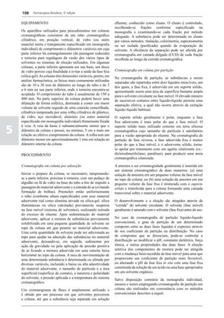 108     Farmacopeia Brasileira, 5ª edição


    EQUIPAMENTO                                                     efluente, conhecido como eluato. O eluato é controlado,
                                                                    recolhendo-se frações conforme especificado na
    Os aparelhos utilizados para procedimentos em colunas           monografia e examinando-se cada fração por método
    cromatográficas consistem de um tubo cromatográfico             adequado. A substância pode ser determinada no eluato
    cilíndrico, em posição vertical, de vidro (ou outro             por vários métodos: titulação, colorimetria, espectrometria
    material inerte e transparente especificado em monografia       ou ser isolada (purificada) quando da evaporação do
    individual) de comprimento e diâmetros variáveis em cuja        solvente. A eficiência da separação pode ser aferida por
    parte inferior há estrangulamento (de passagem reduzida)        cromatografia em camada delgada (CCD) de cada fração
    e torneira para regulagem da vazão dos vários tipos de          recolhida ao longo da corrida cromatográfica.
    solventes ou sistemas de eluição utilizados. Em algumas
    colunas, a parte inferior apresenta em sua base, um disco
    de vidro poroso cuja finalidade é evitar a saída da fase fixa   Cromatografia em coluna por partição
    (sílica-gel). As colunas têm dimensões variáveis, porém, em
                                                                    Na cromatografia de partição, as substâncias a serem
    análise farmacêutica, as faixas mais comumente utilizadas
                                                                    separadas são repartidas entre dois líquidos imiscíveis, um
    são de 10 a 30 mm de diâmetro ao longo do tubo e de 3
                                                                    dos quais, a fase fixa, é adsorvido em um suporte sólido,
    a 6 mm na sua parte inferior, onde a torneira encontra-se
                                                                    apresentando assim uma área de superfície bastante ampla
    acoplada. O comprimento do tubo é usualmente de 150 a
                                                                    para o solvente circulante ou fase móvel. O elevado número
    400 mm. Na parte superior da coluna poderá haver uma
                                                                    de sucessivos contatos entre líquido-líquido permite uma
    dilatação de forma esférica, destinada a conter um maior
                                                                    separação efetiva, a qual não ocorre através da extração
    volume de solvente seguido de uma conexão esmerilhada,
                                                                    líquido-líquido habitual.
    cilíndrica tamponada por uma rolha cilíndrica de plástico,
    de vidro, aço inoxidável, alumínio (ou outro material           O suporte sólido geralmente é polar, enquanto a fase
    especificado em monografia individual) firmemente fixada        fixa adsorvente é mais polar do que a fase móvel. O

5
    à veia. A veia da haste é substancialmente menor que o          suporte sólido mais utilizado consiste em terra silicosa
    diâmetro da coluna e possui, no mínimo, 5 cm a mais em          cromatográfica cujo tamanho de partícula é satisfatório
    relação ao efetivo comprimento da coluna. A rolha tem um        para a vazão apropriada do eluente. Na cromatografia de
    diâmetro menor em aproximadamente 1 mm em relação ao            partição de fase reversa, a fase adsorvida fixa é menos
    diâmetro interno da coluna.                                     polar do que a fase móvel, e o adsorvente sólido, torna-
                                                                    se apolar por tratamento com um agente silanizante (ex.:
    PROCEDIMENTO                                                    diclorodimetilsilano; parafinas), para produzir uma areia
                                                                    cromatográfica silanizada.

    Cromatografia em coluna por adsorção                            A amostra a ser cromatografada geralmente é inserida em
                                                                    um sistema cromatográfico de duas maneiras: (a) uma
    Iniciar o preparo da coluna, se necessário, tamponando-         solução da amostra em um pequeno volume da fase móvel
    se a parte inferior, próxima à torneira, com um pedaço de       no topo da coluna; ou (b) uma solução da amostra em um
    algodão ou lã de vidro na base do tubo a fim de impedir a       pequeno volume da fase fixa é misturada com o suporte
    passagem do material adsorvente e a entrada de ar (evitando     sólido e transferida para a coluna formando uma camada
    formação de bolhas). Preencher então uniformemente              transversal sobre o material adsorvente.
    o tubo (conforme altura especificada) com esse material
    adsorvente (tal como alumina ativada ou sílica-gel, sílica      O desenvolvimento e a eluição são atingidos através da
    diatomáceas ou sílica calcinada) previamente suspensa           “corrida” do solvente circulante. O solvente (fase móvel)
    na fase móvel (sistema de solventes), realizando retirada       geralmente é saturado com o solvente (fase fixa) antes do uso.
    do excesso de eluente. Após sedimentação do material
    adsorvente, aplicar a mistura de substâncias previamente        No caso de cromatografia de partição líquido-líquido
    solubilizada em uma pequena quantidade de solvente no           convencional, o grau de partição de um determinado
    topo da coluna até que penetre no material adsorvente.          composto entre as duas fases líquidas é expresso através
    Uma certa quantidade de solvente pode ser adicionada ao         de seu coeficiente de partição ou distribuição. No caso
    topo para ajudar na adsorção das substâncias no material        de compostos que se dissociam, pode-se controlar a
    adsorvente, deixando-se, em seguida, sedimentar por             distribuição ao modificar o pH, constante dielétrica, força
    ação da gravidade ou pela aplicação de pressão positiva         iônica, e outras propriedades das duas fases. A eluição
    de ar ficando a mistura adsorvida em uma estreita faixa         seletiva dos componentes da mistura pode ser atingida
    horizontal no topo da coluna. A taxa de movimentação de         com a mudança bem-sucedida da fase móvel para uma que
    uma determinada substância é determinada ou afetada por         proporcione um coeficiente de partição mais favorável,
    diversas variáveis, incluindo a baixa ou alta adsortividade     ou alterando o pH da fase fixa in situ com uma fase fixa
    do material adsorvente, o tamanho de partícula e a área         constituída da solução de um ácido ou uma base apropriados
    superficial (superfície de contato), a natureza e polaridade    em um solvente orgânico.
    do solvente, a pressão aplicada e a temperatura do sistema      Salvo disposição contrária da monografia individual,
    cromatográfico.                                                 ensaios e testes empregando cromatografia de partição em
    Um cromatograma de fluxo é amplamente utilizado e               coluna são realizados em consonância com os métodos
    é obtido por um processo em que solventes percorrem             convencionais descritos a seguir.
    a coluna, até que a substância seja separada em solução
 