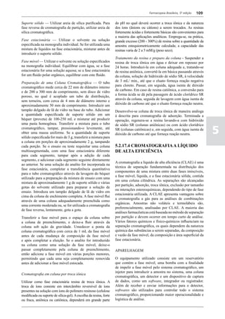 Farmacopeia Brasileira, 5ª edição   109

Suporte sólido –– Utilizar areia de sílica purificada. Para        do pH no qual deverá ocorrer a troca iônica e da natureza
fase reversa de cromatografia de partição, utilizar areia de       dos íons (ânions ou cátions) a serem trocados. As resinas
sílica cromatográfica.                                             fortemente ácidas e fortemente básicas são convenientes para
                                                                   a maioria das aplicações analíticas. Emprega-se, na prática,
Fase estacionária –– Utilizar o solvente ou solução                grande excesso (200 - 300%) de resina sobre a quantidade da
especificada na monografia individual. Se for utilizada uma        amostra estequiometricamente calculada; a capacidade das
mistura de líquidos na fase estacionária, misturar antes de        resinas varia de 2 a 5 mM/g (peso seco).
introduzir o suporte sólido.
                                                                   Tratamento da resina e preparo da coluna - Suspender a
Fase móvel –– Utilizar o solvente ou solução especificados         resina de troca iônica em água e deixar em repouso por
na monografia individual. Equilibrar com água, se a fase           24 horas. Introduzi-la em coluna adequada e, tratando-se
estacionária for uma solução aquosa; se a fase estacionária        de resina aniônica, convertê-la em básica passando através
for um fluido polar orgânico, equilibrar com este fluido.          da coluna, solução de hidróxido de sódio SR, à velocidade
                                                                   de 3 mL/ min., até que o eluato forneça reação negativa
Preparação de uma Coluna Cromatográfica –– O tubo
                                                                   para cloreto. Passar, em seguida, água isenta de dióxido
cromatográfico mede cerca de 22 mm de diâmetro interno
                                                                   de carbono. Em caso de resina catiônica, a conversão para
e de 200 a 300 mm de comprimento, sem disco de vidro
                                                                   a forma ácida se dá pela passagem de ácido clorídrico SR
poroso, no qual é acoplado um tubo de distribuição,
                                                                   através da coluna, seguida de lavagem com água isenta de
sem torneira, com cerca de 4 mm de diâmetro interno e
                                                                   dióxido de carbono até que o eluato forneça reação neutra.
aproximadamente 50 mm de comprimento. Introduzir um
tampão delgado de lã de vidro na base do tubo. Adicionar           Desenvolve-se coluna de troca iônica de maneira análoga
a quantidade especificada de suporte sólido em um                  à descrita para cromatografia de adsorção. Terminada a
béquer (proveta) de 100-250 mL e misturar até produzir             operação, regenera-se a resina lavando-a com hidróxido
uma pasta homogênea. Transferir a mistura para o tubo              de sódio SR (colunas aniônicas) ou com ácido clorídrico
cromatográfico, tampar, pressionando-o levemente, até
obter uma massa uniforme. Se a quantidade de suporte
sólido especificada for mais de 3 g, transferir a mistura para
                                                                   SR (colunas catiônicas) e, em seguida, com água isenta de
                                                                   dióxido de carbono até que forneça reação neutra.                5
a coluna em porções de aproximadamente 2 g, tampando
cada porção. Se o ensaio ou teste requisitar uma coluna            5.2.17.4 Cromatografia a líquido
multissegmentada, com uma fase estacionária diferente              de alta eficiência
para cada segmento, tampar após a adição de cada
segmento, e adicionar cada segmento seguinte diretamente
                                                                   A cromatografia a líquido de alta eficiência (CLAE) é uma
ao anterior. Se uma solução do analito for incorporada na
                                                                   técnica de separação fundamentada na distribuição dos
fase estacionária, completar a transferência quantitativa
                                                                   componentes de uma mistura entre duas fases imiscíveis,
para o tubo cromatográfico através da lavagem do béquer
                                                                   a fase móvel, líquida, e a fase estacionária sólida, contida
utilizado para a preparação da mistura de ensaio com uma
                                                                   em uma coluna cilíndrica. As separações são alcançadas
mistura de aproximadamente 1 g de suporte sólido e várias
                                                                   por partição, adsorção, troca iônica, exclusão por tamanho
gotas do solvente utilizado para preparar a solução de
                                                                   ou interações estereoquímicas, dependendo do tipo de fase
ensaio. Introduza um tampão delgado de lã de vidro em
                                                                   estacionária utilizada. A CLAE apresenta vantagens sobre
cima da coluna de enchimento completa. A fase móvel flui
                                                                   a cromatografia a gás para as análises de combinações
através de uma coluna adequadamente preenchida como
                                                                   orgânicas. Amostras não voláteis e termolábeis são,
uma corrente moderada ou, se for utilizada a cromatografia
                                                                   preferencialmente, analisadas por CLAE. A maioria das
de fase reversa, lentamente, gota a gota.
                                                                   análises farmacêuticas está baseada no método de separação
Transferir a fase móvel para o espaço da coluna sobre              por partição e devem ocorrer em tempo curto de análise.
a coluna de preenchimento, e deixe-a fluir através da              Vários fatores químicos e físico-químicos influenciam na
coluna sob ação da gravidade. Umedecer a ponta da                  separação cromatográfica, os quais dependem da natureza
coluna cromatográfica com cerca de 1 mL da fase móvel              química das substâncias a serem separadas, da composição
antes de cada mudança de composição da fase móvel                  e vazão da fase móvel, da composição e área superficial da
e após completar a eluição. Se o analito for introduzido           fase estacionária.
na coluna como uma solução da fase móvel, deixe-o
passar completamente pela coluna de preenchimento,                 APARELHAGEM
então adicione a fase móvel em várias porções menores,
permitindo que cada uma seja completamente removida                O equipamento utilizado consiste em um reservatório
antes de adicionar a fase móvel estocada.                          que contém a fase móvel, uma bomba com a finalidade
                                                                   de impelir a fase móvel pelo sistema cromatográfico, um
                                                                   injetor para introduzir a amostra no sistema, uma coluna
Cromatografia em coluna por troca iônica
                                                                   cromatográfica, um detector e um dispositivo de captura
Utilizar como fase estacionária resina de troca iônica. A          de dados, como um software, integrador ou registrador.
troca de íons consiste em intercâmbio reversível de íons           Além de receber e enviar informações para o detector,
presentes na solução com íons do polímero resinoso (celulose       softwares são utilizados para controlar todo o sistema
modificada ou suporte de sílica-gel). A escolha da resina, forte   cromatográfico, proporcionando maior operacionalidade e
ou fraca, aniônica ou catiônica, dependerá em grande parte         logística de análise.
 