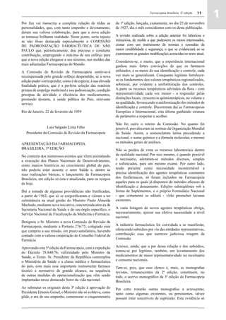 Por fim vai transcrita a completa relação de tôdas as
personalidades, que, com tanto empenho e devotamento,
                                                                                     Farmacopeia Brasileira, 5ª edição


                                                              da 1ª edição, lançada, exatamente, no dia 25 de novembro
                                                              de 1927, dia e mês coincidentes com os desta publicação.
                                                                                                                         11
                                                                                                                              a
                                                                                                                              1
deram sua valiosa colaboração, para que a nova edição
se tornasse brilhante realidade. Neste ponto, seria injusto   A revisão realizada sobre a edição anterior foi laboriosa e
se não fôsse destacada especialmente a COMISSÃO               minuciosa, de molde a que pudessem os meios interessados,
DE PADRONIZAÇÃO FARMACÊUTICA DE SÃO                           contar com um instrumento de normas e consultas da
PAULO que, patrioticamente, deu preciosa e constante          maior credibilidade e segurança, o que se evidenciará ao se
contribuição, empregando o máximo de seu esfôrço para         examinarem as grandes modificações acrescidas no texto atual.
que a nova edição chegasse a seu término, nos moldes das      Considerou-se, e muito, que a experiência internacional
mais adiantadas Farmacopeias do Mundo.                        ganhou mais fortes convicções de que os farmacos
A Comissão de Revisão da Farmacopeia sentir-se-á              utilizados, e os meios de sua identificação e controle, cada
recompensada pelo grande esfôrço despendido, se a nova        vez mais se generalizam. Conquanto legítimo fortalecer-
edição puder corresponder, como é de esperar, à sua elevada   se os fundamentos dos valores terapêuticos regionalizados,
finalidade prática, que é a perfeita seleção das matérias     sobressai, por evidente a uniformização dos controles.
primas de emprêgo medicinal e sua padronização, condição      A parte os recursos terapêuticos advindos da flora - com
precípua da atividade e eficiência dos medicamentos,          representatividade cada vez menor - a responder pelas
prestando destarte, à saúde pública do País, relevante        distinções locais, crescem os quimioterápicos, no volume e
serviço.                                                      na qualidade, favorecendo a uniformização dos métodos de
                                                              identificação e controle. Decorreram daí as Farmacopeias
Rio de Janeiro, 22 de fevereiro de 1959                       Européias e Internacional, esta última ganhando estatura
                                                              de parâmetro a respeitar e acolher.

                                                              Não foi outro o roteiro da Comissão. No quanto foi
                Luis Salgado Lima Filho                       possível, prevaleceram as normas da Organização Mundial
   Presidente da Comissão de Revisão da Farmacopeia           da Saúde. Assim, a nomenclatura latina precedendo a
                                                              nacional, o nome químico e a fórmula molecular, e mesmo
APRESENTAÇÃO DA Farmacopeia                                   os métodos gerais de análises.
BRASILEIRA, 3ª EDIÇÃO                                         Não se perdeu de vista os recursos laboratoriais dentro
No contexto dos numerosos eventos que vêem assinalando        da realidade nacional Por isso mesmo, e quando possível
a execução dos Planos Nacionais de Desenvolvimento,           e necessário, adotaram-se métodos diversos, simples
como marcos históricos no crescimento global do país,         e sofisticados, para um mesmo exame. Por outro lado,
não poderia estar ausente o setor Saúde e, dentre as          tendo presente como necessidade incontornável a
suas realizações básicas, o lançamento da Farmacopeia         precisa identificação dos agentes terapêuticas constantes
Brasileira, em edição revista e atualizada, para os tempos    dos fitofármacos, só foram incluídos na Farmacopeia
de hoje.                                                      aqueles para os quais já dispomos de métodos eficazes de
                                                              identificação e doseamento. Edições subseqüêntes sob a
Daí a tomada de algumas providências não frutificadas,        forma de Suplementos, e o próprio Formulário Nacional
a partir de 1962, que só se corporificaram e vieram a ter     - que certamente se editará - virão preencher lacunas
culminância na atual gestão do Ministro Paulo Almeida         existentes.
Machado, mediante nova iniciativa, concretizada através da
Secretaria Nacional de Saúde e do seu órgão específico, o     A vasta listagem de novos agentes terapêuticas obriga,
Serviço Nacional de Fiscalização da Medicina e Farmácia.      necessariamente, ajuizar sua efetiva necessidade a nível
                                                              nacional.
Designou o Sr. Ministro a nova Comissão de Revisão da
Farmacopeia, mediante a Portaria 276/75, colegiado esse       A indústria farmacêutica foi convidada a se manifestar,
que cumpriu a sua missão, em prazo satisfatório, havendo      oferecendo subsídios por via das entidades representativas,
contado com a valiosa cooperação do Conselho Federal de       contribuição essa que mereceu judiciosa triagem da
Farmácia.                                                     Comissão.

Aprovando esta 3ª edição da Farmacopeia, com a expedição      Acresce, ainda, que a par dessa relação e dos subsídios,
do Decreto 78.840/76, referendado pelo Ministro da            tomou-se por legítimo, também, um levantamento dos
Saúde, o Exmo. Sr. Presidente da República contemplou         medicamentos de maior representatividade no receituário
o Ministério da Saúde e a classe médica e farmacêutica        e consumo nacionais.
do país, com mais esse importante instrumento farmaco         Tem-se, pois, que esse elenco e, mais, as monografias
técnico e normativo de grande alcance, na sequência           revistas, remanescentes da 2ª edição, constituem, no
de outras medidas de operacionalização que vêm sendo          todo, o acervo monográfico da 3ª edição da Farmacopeia
implantadas nesse destacado Setor da vida nacional.           Brasileira.
Ao submeter os originais desta 3ª edição à aprovação do       Por certo restarão outras monografias a acrescentar,
Presidente Ernesto Geisel, o Ministro não só a obteve, como   tanto como algumas existentes, ou persistentes, talvez
pôde, e era de seu empenho, comemorar o cinquentenário        possam estar suscetíveis de supressão. Esta evidência só
 
